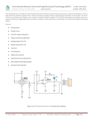 International Research Journal of Engineering and Technology (IRJET) e-ISSN: 2395-0056
Volume: 07 Issue: 03 | Mar 2020 www.irjet.net p-ISSN: 2395-0072
© 2020, IRJET | Impact Factor value: 7.34 | ISO 9001:2008 Certified Journal | Page 712
This alcohol sensor is suitable for detecting alcohol concentration on your breath, just like your common breathalyzer. It has a
high sensitivity and fast response time. Sensor provides an analog resistive output based on alcohol concentration. The drive
circuit is very simple, all it needs is one resistor. A simple interface could be a 0-3.3V ADC.some features of alcohol sensor are
output sensitivity is adjudstable.low cost and fast response. Good sensitivity to alcohol gas. It provides both digital and analog
output.
Features
 5V operation
 Simple to use
 LEDs for output and power
 Output sensitivity adjustable
 Analog output 0V to 5V
 Digital output 0V or 5V
 Low Cost
 Fast Response
 Stable and Long Life
 Good Sensitivity to Alcohol Gas
 Both Digital and Analog Outputs
 On-board LED Indicator
Figure no 4.10.1 Board Schematic for Alcohol Senor Module
 