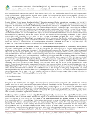 International Research Journal of Engineering and Technology (IRJET) e-ISSN: 2395-0056
Volume: 07 Issue: 03 | Mar 2020 www.irjet.net p-ISSN: 2395-0072
© 2020, IRJET | Impact Factor value: 7.34 | ISO 9001:2008 Certified Journal | Page 695
have showed that the bike ignition will start if the helmet is worn. So, it will automatically decrease the effect from accident
and it can avoid bike from being stolen. Arduino lilypad is good in controlling all the system and the sensors. Executing the
wireless system which Radio Frequency Module to send signal from helmet unit to the bike unit. Due to this wireless
connection is better than wired link.
Jennifer William, Nexon Samuel “Intelligent Helmet”. The author explained As the bikers in our country are increasing, the
road mishaps are also increasing day by day, due to which many casualties, most of them are caused due to most common
negligence of not wearing the helmets, and also many deaths occur due to lack of prompt medical attention needed by the
injured person. This motivates us to think about making a system which ensures the safety of biker, by making it necessary to
wear helmet, as per government guidelines, also to get proper and prompt medical attention, after meeting with an accident.
The proposed system is an intelligent helmet. A module affixed in the helmet, such that, the module will sync with the module
affixed on bike and will also ensure that biker has not con- sumed alcohol. Additional feature of accident detection module will
be installed on the bike ,which will be able to detect accident and will be able to notify quickly the accident to police control
room and in case if the accident is minor, rider can abort message sending by pressing the abort switch. Intelligent Helmet
ensures the safety of the rider, by making it necessary to wear helmet, and ensures that the rider hasn’t consumed any alcohol.
If any of these prime safety rules are violated, the system will prevent the biker from starting the bike. The system also helps
in efficient handling of the aftermath of accidents by sending a SMS with the location of the biker to the police station. This
ensures that the victims get proper and prompt medical attention, if met with an accident.
Devendra Itole , Aakash Menon, “Intelligent Helmet”. The author explained Nowadays almost all countries are making the use
of helmets mandatory and cracking down strictly on drunken driving. But still in many places, the rules are being violated. In
order to overcome this problem, a system named ―Intelligent Helmet‖ is proposed in this paper. A smart helmet is a special
idea which makes motorcycle driving safer. The proposed system describes the interaction between modules mounted on the
vehicle and helmet to ensure the vehicle can be started only when the user is wearing a helmet and is not under the influence
of alcohol. Another feature of the proposed system is the ability to detect an accident and send the corresponding geographical
coordinates of the accident spot to predefined numbers using a GPS and GSM system respectively. After giving an overview of
the system, the paper describes the system architecture, specific components used, logic flow employed and benefits of the
system. This proposed system aims at making safety the norm and not a choice. A system for intelligent helmet has thus been
developed which, through communication between a module in the helmet and one on the vehicle ensures various safety
aspects. This system also detects the occurrence of an accident and makes provisions to sound an alert through the use of a
GPS and GSM system. This system ensures the pre-requisite conditions to ride safely, namely, wearing a helmet and not riding
under the influence of alcohol, are fulfilled. The accident alert feature also arranges for timely help to be provided. The use of
GPS system specifically benefits if an accident occurs in a secluded area or at an odd hour. The features of the proposed system
can be further extended to place a call to an ambulance when an accident occurs and play a voice message indicating the
location. This can reduce the time required for emergency help.
3. System Descriptions
3.1. Background Theory
Everyone in the modern world has gadgets. The center piece of every electronic ecosystem is the Smartphone. All these
gadgets are driven by data. Traditionally, usage of these devices in vehicles has resulted in an increasing number of accidents
and has thus been banned in many places. The proposed Smart Helmet conforms strictly to most traffic regulations and is
street safe. The design is not fidgety, with minimal physical user interaction. The system uses voice recognition to control the
system in-ride. Phone calls are ignored by default. Cumulatively this results in a system that is safe, extremely useful to the
user and meets government regulations at the same time.
Road safety and its subsidiaries involved not just technological proves but also involves there aspect of human behavior in
times when the individual needs to have their reflexes as good as an athlete or an individual that has had training in carrying a
military operations, in order to survive. Since most of the general populations isn’t actively involved in the process of
improving reflexes it is the responsibility of the technology developers to come up with solutions that less human involvement
but also provide the user with some more time to a situation that may involve fatality. The road safety operations in our
country do not the level of involve training and consultation that are required for the demographic that the people of our
nation make up which is why India happens to see a large number of road accidents every year and the statistics only
consolidate the theory of there being a need for a better alternative to just a regular head protection device for people of a
country where the majority cannot afford the safety that comes with being on four wheels and inside a cabin.
 