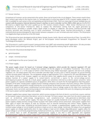 International Research Journal of Engineering and Technology (IRJET) e-ISSN: 2395-0056
Volume: 07 Issue: 03 | Mar 2020 www.irjet.net p-ISSN: 2395-0072
© 2020, IRJET | Impact Factor value: 7.34 | ISO 9001:2008 Certified Journal | Page 713
4.11 Sensor Interface
A maximum of 4 sensors can be connected to the system, these can be found in the circuit diagram. These sensors need to have
their contacts open when in the inactive state (i.e. normally open) or active low signal @ 5V DC. A power supply voltage of +5
VDC is available for each sensor at the corresponding wiring terminals (CN2). There are many type of sensor available you can
connect with the projects. External detection Sensor’s interface to micro controller via Port, RA0 to RA3, (pin no 2 to 5). Port
RA Used as a digital Input Port and is pulled up via 10K resistors network (R-pack – RN2). Sensor interfaces are a core
competence of ams. Sensor Interface ICs allow to readout the information coming from the signal generated by
complex sensors, providing a suitable output signal simple to display or elaborate. ams Sensor Interfaces provide high
accuracy, precision and sensitivity even in harsh environment. The Simple Sensor Interface (SSI) protocol is a simple
communications protocol designed for data transfer between computers or user terminals and smart sensors. The SSI protocol
is an Application layer protocol as in the OSI model.
The SSI protocol has been developed jointly by Nokia, Vaisala, Suunto, Ionific, Mermit and University of Oulu. Currently SSI is
being developed within the Mimosa Project, part of the European Union Framework Programmes for Research and
Technological Development.
The SSI protocol is used in point-to-point communications over UART and networking nanoIP applications. SSI also provides
polling sensors and streaming sensor data. For RFID sensor tags SSI specifies memory map for sensor data.
The criteria for SSI protocol development are:
 general purpose
 simple – minimal overhead
 small footprint on the server (sensor) side
4.12. Power supply
The power supply circuit. It’s based on 3 terminal voltage regulators, which provide the required regulated +5V and
unregulated +12V. Power is deliver initially from standard 12V AC/DC adapter or 12V_500ma Transformer. This is fed to
bridge rectifier (D3, 4, 5, 7) the output of which is then filtered using 1000uf electrolytic capacitor and fed to U5 (voltage
regulator). U5 +5V output powers the micro controller and other logic circuitry. LED L2 and its associate 1K current limiting
resistors provide power indication. The unregulated voltage of approximately 12V is required for GPS and GSM Modem and
relay, buzzer driving circuit. A power supply is an electrical device that supplies electric power to an electrical load. The
primary function of a power supply is to convert electric current from a source to the correct voltage, current,
and frequency to power the load. As a result, power supplies are sometimes referred to as electric power converters. Some
power supplies are separate standalone pieces of equipment, while others are built into the load appliances that they power.
Examples of the latter include power supplies found in desktop computers and consumer electronics devices. Other functions
that power supplies may perform include limiting the current drawn by the load to safe levels, shutting off the current in the
event of an electrical fault, power conditioning to prevent electronic noise or voltage surges on the input from reaching the
load, power-factor correction, and storing energy so it can continue to power the load in the event of a temporary interruption
in the source power (uninterruptible power supply).
All power supplies have a power input connection, which receives energy in the form of electric current from a source, and one
or more power output connections that deliver current to the load. The source power may come from the electric power grid,
such as an electrical outlet, energy storage devices such as batteries or fuel cells, generators or alternators, solar
power converters, or another power supply. The input and output are usually hardwired circuit connections, though some
power supplies employ wireless energy transfer to power their loads without wired connections. Some power supplies have
other types of inputs and outputs as well, for functions such as external monitoring and control. Power supplies are
categorized in various ways, including by functional features. For example, a regulated power supply is one that maintains
constant output voltage or current despite variations in load current or input voltage. Conversely, the output of an unregulated
power supply can change significantly when its input voltage or load current changes. Adjustable power supplies allow the
output voltage or current to be programmed by mechanical controls (e.g., knobs on the power supply front panel), or by means
of a control input, or both. An adjustable regulated power supply is one that is both adjustable and regulated.
An isolated power supply has a power output that is electrically independent of its power input; this is in contrast to other
 