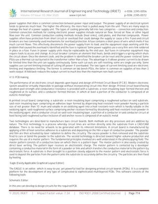 International Research Journal of Engineering and Technology (IRJET) e-ISSN: 2395-0056
Volume: 07 Issue: 03 | Mar 2020 www.irjet.net p-ISSN: 2395-0072
© 2020, IRJET | Impact Factor value: 7.34 | ISO 9001:2008 Certified Journal | Page 714
power supplies that share a common connection between power input and output. The power supply of an electrical system
tends to generate much heat. The higher the efficiency, the more heat is pulled away from the unit. There are many ways to
manage the heat of a power supply unit. The types of cooling generally fall into two categories -- convection and conduction.
Common convection methods for cooling electronic power supplies include natural air flow, forced air flow, or other liquid
flow over the unit. Common conduction cooling methods include [heat sinks], cold plates, and thermal compounds. Power
supplies often have protection from short circuit or overload that could damage the supply or cause a fire. Fuses and circuit
breakers are two commonly used mechanisms for overload protection. A fuse contains a short piece of wire which melts if too
much current flows. This effectively disconnects the power supply from its load, and the equipment stops working until the
problem that caused the overload is identified and the fuse is replaced. Some power supplies use a very thin wire link soldered
in place as a fuse. Fuses in power supply units may be replaceable by the end user, but fuses in consumer equipment may
require tools to access and change. A circuit breaker contains an element that heats, bends and triggers a spring which shuts
the circuit down. Once the element cools, and the problem is identified the breaker can be reset and the power restored. Some
PSUs use a thermal cut-out buried in the transformer rather than a fuse. The advantage is it allows greater current to be drawn
for limited time than the unit can supply continuously. Some such cut-outs are self resetting, some are single use only. Some
supplies use current limiting instead of cutting off power if overloaded. The two types of current limiting used are electronic
limiting and impedance limiting. The former is common on lab bench PSUs, the latter is common on supplies of less than 3
watts output. A fold back reduces the output current to much less than the maximum non-fault current.
4.13. PCB making
The performance of an electronic circuit depends upon layout and design of Printed Circuit Board (P.C.B.) .Modern electronic
system would be virtually impossible to package without incorporating circuit into their design. Printed circuit board having
excellent peel strength and conductance resistance is provided with a substrate, a resin insulating layer formed thereon and
roughened at its surface, and a conductor formed thereon, in which at least a portion of the conductor is composed of an
eutectic metal layer.
A printed circuit board, comprising: a substrate; a resin insulating layer comprising a roughened surface on said substrate,
said resin insulating layer comprising an adhesive layer formed by dispersing heat-resistant resin powder having a particle
size of not greater than 10 .mum and soluble in an oxidizing agent into a heat resistant-resin which is hardly soluble in the
oxidizing agent, said roughened surface comprising anchor recesses formed by dissolving said heat-resistant resin powder in
the oxidizing agent; and a conductor circuit on said resin insulating layer, a portion of a conductor in said conductor circuit at
least facing said roughened surface inclusive of said anchor recess is composed of an eutectic metal.
Two technologies are described to manufacture bare circuit boards. Both methods are dry processes and are additive by
nature. The first technology is a process whereby circuit lines are written directly onto the substrate from a CAD/CAM
database. There is no need for artwork to be generated with its inherent limitations. A circuit board is manufactured by
applying a film of heat-sensitive adhesive to a substrate and depositing on the film a layer of conductive powder. The powder
and film are then activated by laser radiation to define the circuitry. The excess powder is then removed and the substrate
fired to cure or bond the powder to the substrate. The second technology is directed toward higher-volume production and
requires the use of a master pattern. The fundamental principles involved are well understood in the photocopying field. The
master pattern consists of a conductive base on which there is a pattern layer. The master pattern is also easily created by
direct laser writing. The pattern layer receives an electrostatic charge. The master pattern is contacted by a developer
containing a conductive material in the form of a powder or link and which transfers the conductive material to the pattern by
electrostatic force. A substrate is then brought to a position closely adjacent to the master pattern and electrostatic force is
used to deposit the particles from the pattern onto the substrate to accurately define the circuitry. The particles are then fixed
by heating
Eagle (Easily Applicable Graphical Layout Editor):
The EAGLE is an editor, which is easy-to-use, yet powerful tool for designing printed circuit boards (PCBs). It is a complete
platform for the development of any type of complicated & sophisticated multilayered PCBs. This software consists of the
following tools:
Schematic Editor:
In this one can develop & design circuits for the required PCB.
 