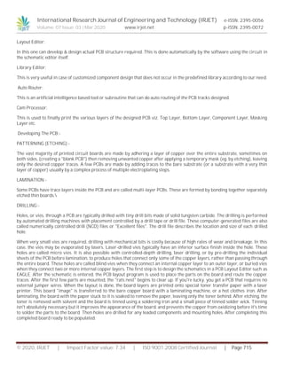 International Research Journal of Engineering and Technology (IRJET) e-ISSN: 2395-0056
Volume: 07 Issue: 03 | Mar 2020 www.irjet.net p-ISSN: 2395-0072
© 2020, IRJET | Impact Factor value: 7.34 | ISO 9001:2008 Certified Journal | Page 715
Layout Editor:
In this one can develop & design actual PCB structure required. This is done automatically by the software using the circuit in
the schematic editor itself.
Library Editor:
This is very useful in case of customized component design that does not occur in the predefined library according to our need.
Auto Router:
This is an artificial intelligence based tool or subroutine that can do auto routing of the PCB tracks designed.
Cam Processor:
This is used to finally print the various layers of the designed PCB viz. Top Layer, Bottom Layer, Component Layer, Masking
Layer etc.
Developing The PCB:-
PATTERNING (ETCHING):-
The vast majority of printed circuit boards are made by adhering a layer of copper over the entire substrate, sometimes on
both sides, (creating a "blank PCB") then removing unwanted copper after applying a temporary mask (eg. by etching), leaving
only the desired copper traces. A few PCBs are made by adding traces to the bare substrate (or a substrate with a very thin
layer of copper) usually by a complex process of multiple electroplating steps.
LAMINATION:-
Some PCBs have trace layers inside the PCB and are called multi-layer PCBs. These are formed by bonding together separately
etched thin boards.
DRILLING:-
Holes, or vies, through a PCB are typically drilled with tiny drill bits made of solid tungsten carbide. The drilling is performed
by automated drilling machines with placement controlled by a drill tape or drill file. These computer-generated files are also
called numerically controlled drill (NCD) files or "Excellent files". The drill file describes the location and size of each drilled
hole.
When very small vies are required, drilling with mechanical bits is costly because of high rates of wear and breakage. In this
case, the vies may be evaporated by lasers. Laser-drilled vies typically have an inferior surface finish inside the hole. These
holes are called micro vies. It is also possible with controlled-depth drilling, laser drilling, or by pre-drilling the individual
sheets of the PCB before lamination, to produce holes that connect only some of the copper layers, rather than passing through
the entire board. These holes are called blind vies when they connect an internal copper layer to an outer layer, or buried vies
when they connect two or more internal copper layers. The first step is to design the schematics in a PCB Layout Editor such as
EAGLE. After the schematic is entered, the PCB layout program is used to place the parts on the board and route the copper
traces. After the first few parts are mounted, the "rats nest" begins to clear up. If you're lucky, you get a PCB that requires no
external jumper wires. When the layout is done, the board layers are printed onto special toner transfer paper with a laser
printer. This board "image" is transferred to the bare copper board with a laminating machine, or a hot clothes iron. After
laminating, the board with the paper stuck to it is soaked to remove the paper, leaving only the toner behind. After etching, the
toner is removed with solvent and the board is tinned using a soldering iron and a small piece of tinned solder wick. Tinning
isn't absolutely necessary but it improves the appearance of the board, and prevents the copper from oxidizing before it's time
to solder the parts to the board. Then holes are drilled for any leaded components and mounting holes. After completing this
completed board ready to be populated.
 