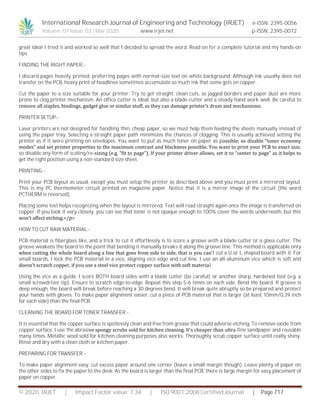 International Research Journal of Engineering and Technology (IRJET) e-ISSN: 2395-0056
Volume: 07 Issue: 03 | Mar 2020 www.irjet.net p-ISSN: 2395-0072
© 2020, IRJET | Impact Factor value: 7.34 | ISO 9001:2008 Certified Journal | Page 717
great idea! I tried it and worked so well that I decided to spread the word. Read on for a complete tutorial and my hands-on
tips.
FINDING THE RIGHT PAPER:-
I discard pages heavily printed, preferring pages with normal-size text on white background. Although ink usually does not
transfer on the PCB, heavy print of headlines sometimes accumulate so much ink that some gets on copper.
Cut the paper to a size suitable for your printer. Try to get straight, clean cuts, as jagged borders and paper dust are more
prone to clog printer mechanism. An office cutter is ideal, but also a blade-cutter and a steady hand work well. Be careful to
remove all staples, bindings, gadget glue or similar stuff, as they can damage printer’s drum and mechanisms.
PRINTER SETUP:-
Laser printers are not designed for handling thin, cheap paper, so we must help them feeding the sheets manually instead of
using the paper tray. Selecting a straight paper path minimizes the chances of clogging. This is usually achieved setting the
printer as if it were printing on envelopes. You want to put as much toner on paper as possible, so disable “toner economy
modes” and set printer properties to the maximum contrast and blackness possible. You want to print your PCB to exact size,
so disable any form of scaling/re-sizing (e.g. “fit to page”). If your printer driver allows, set it to “center to page” as it helps to
get the right position using a non-standard size sheet.
PRINTING:-
Print your PCB layout as usual, except you must setup the printer as described above and you must print a mirrored layout.
This is my PC thermometer circuit printed on magazine paper. Notice that it is a mirror image of the circuit (the word
PCTHERM is reversed).
Placing some text helps recognizing when the layout is mirrored. Text will read straight again once the image is transferred on
copper. If you look it very closely, you can see that toner is not opaque enough to 100% cover the words underneath, but this
won’t affect etching.</p>
HOW TO CUT RAW MATERIAL:-
PCB material is fiberglass like, and a trick to cut it effortlessly is to score a groove with a blade cutter or a glass cutter. The
groove weakens the board to the point that bending it manually breaks it along the groove line. This method is applicable only
when cutting the whole board along a line that goes from side to side, that is you can’t cut a U or L shaped board with it. For
small boards, I lock the PCB material in a vice, aligning vice edge and cut line. I use an all-aluminum vice which is soft and
doesn’t scratch copper, if you use a steel vice protect copper surface with soft material.
Using the vice as a guide, I score BOTH board sides with a blade cutter (be careful) or another sharp, hardened tool (e.g. a
small screwdriver tip). Ensure to scratch edge-to-edge. Repeat this step 5-6 times on each side. Bend the board. If groove is
deep enough, the board will break before reaching a 30 degrees bend. It will break quite abruptly so be prepared and protect
your hands with gloves. To make paper alignment easier, cut a piece of PCB material that is larger (at least 10mm/0,39 inch
for each side) than the final PCB.
CLEANING THE BOARD FOR TONER TRANSFER:-
It is essential that the copper surface is spotlessly clean and free from grease that could adverse etching. To remove oxide from
copper surface, I use the abrasive spongy scrubs sold for kitchen cleaning. It’s cheaper than ultra-fine sandpaper and reusable
many times. Metallic wool sold for kitchen cleaning purposes also works. Thoroughly scrub copper surface until really shiny.
Rinse and dry with a clean cloth or kitchen paper.
PREPARING FOR TRANSFER:-
To make paper alignment easy, cut excess paper around one corner (leave a small margin though). Leave plenty of paper on
the other sides to fix the paper to the desk. As the board is larger than the final PCB, there is large margin for easy placement of
paper on copper.
 
