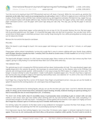 International Research Journal of Engineering and Technology (IRJET) e-ISSN: 2395-0056
Volume: 07 Issue: 03 | Mar 2020 www.irjet.net p-ISSN: 2395-0072
© 2020, IRJET | Impact Factor value: 7.34 | ISO 9001:2008 Certified Journal | Page 718
Turn the iron to its maximum heat (COTTON position) and turn off steam, if present. While the iron warms up, position the
materials on the table. Don’t work on an ironing board as its soft surface makes it difficult to apply pressure and keep the PCB
in place. Protect table surface with flat, heat-resistant material (e.g. old magazines) and place the board on top, copper face up.
Lock the board in place with double-adhesive tape. Position the PCB printout over the copper surface, toner down, and align
paper and board corners. Lock the paper with scotch tape along one side only. This way, you can flip the paper in and out
instantly.
IRON IT! :-
Flip out the paper, and preheat copper surface placing the iron on top of it for 30 seconds. Remove the iron, flip back paper
into its previous position over the copper. It is essential that paper does not slip from its position. You can also cover with a
second sheet of blank paper to distribute pressure more evenly. Keep moving the iron, while pressing down as evenly as you
can, for about one minute.
Remove the iron and let the board to cool down.
PEELING:-
When the board is cool enough to touch, trim excess paper and immerge in water. Let it soak for 1 minute, or until paper
softens.
Cheap paper softens almost immediately, turning into a pulp that is easy to remove rubbing with your thumb. Keep rubbing
until all paper dissolves (usually less than 1 minute). Don’t be afraid to scratch toner, if it has transferred correctly it forms a
very strong bond with copper.
The board with all paper removed. It is OK if some microscopic paper fibers remain on the toner (but remove any fiber from
copper), giving it a silky feeling. It is normal that these fibers turn a little white when dry.
THE HANGER TOOL:-
The optimal way to etch is keeping the PCB horizontal and face-down (and possibly stirring). This way dissolved copper gets
rapidly dispersed in the solution by gravity. Stirring keeps its concentration even, so the solution close to the PCB does not
saturate and etching proceeds quicker. Unfortunately it is not easy to keep the PCB in place in a highly corrosive acid. This
hanger is my best attempt to solve the problem. I made it with plastic-insulated copper wire. The wire must have a rigid core,
but must be also easy enough to adapt to the board by hand without tools. Core diameter of 1 to 2mm is fine. Give it the form
of an “arm” (the handle) ending with 4 “fingers”.
Each finger has a ring tip that fits a corner of the board. Close fingers around board corners: now you can use the handle to
splash the board into the etching solution, stir, and inspect how etching proceeds.
ETCHING:-
There are many alternatives for etching liquids, and you can use the one that suits your taste. I use ferric chloride (the brown
stuff): it’s cheap, can be reused many times, and doesn’t require heating. Actually, moderate heating can speed up etching, but I
find it reasonably fast also at room temperature (10…15 minutes).
The down side of this stuff is that it’s incredibly messy. It permanently stains everything it gets in contact with: not only
clothes or skin (never wear your best clothes when working with it!), but also furniture, floor tiles, tools, everything. It is
concentrated enough to corrode any metal – including your chrome-plated sink accessories. Even vapors are highly corrosive:
don’t forget the container open or it will turn any tool or metallic shelf nearby into rust.
For etching, I place the container on the floor (some scrap cardboard or newspaper to protect the floor from drops). I fit the
board on the hanger, and submerge the PCB. Stir occasionally by waving the hanger.
First impression may be that nothing happens, but in less than 10 minutes some copper is removed, making first tracks to
appear. From now on, stir continuously and check often, as the process completes rather quickly. You don’t want to overdo it,
 