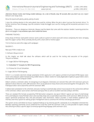 International Research Journal of Engineering and Technology (IRJET) e-ISSN: 2395-0056
Volume: 07 Issue: 03 | Mar 2020 www.irjet.net p-ISSN: 2395-0072
© 2020, IRJET | Impact Factor value: 7.34 | ISO 9001:2008 Certified Journal | Page 719
otherwise thinner tracks start being eroded sideways. As a rule of thumb, stop 30 seconds after you don’t see any copper
leftovers over large areas.
Rinse the board with plenty, plenty, plenty of water
I store the etching solution in the same plastic box used for etching. When the job is done I just put the hermetic lid on. To
further minimize risks of leakage, I put the container inside the bigger one I use for rinsing, put the second lid, and store it in a
safe place.
Disclaimer:- These are dangerous chemicals. Always read the labels that come with the solution, handle it wearing protective
gloves and goggles, keep windows open, don’t inhale the fumes.
FINISHING TOUCHES:-
A few drops of thinner (nail polish remover works well) on a pinch of cotton wool will remove completely the toner, bringing
back the copper surface. Rinse carefully and dry with a clean cloth or kitchen paper.
Trim to final size and refine edges with sandpaper.
SOLDER IT:-
Now your PCB is ready to use.
5. Software Requirement
In this chapter we shall talk about the software which will be used for the testing and execution of the project.
They are as follows:
5.1. Eagle CAD for PCB Designing.
5.2. Embedded “C” Compiler for MCU Programming.
5.3. Proteus for Circuit Simulation.
5.1. Eagle CAD for PCB Designing
EAGLE is a scriptable electronic design automation (EDA) application with capture, printed circuit board (PCB) layout, auto-
router and computer-aided manufacturing (CAM) features. EAGLE stands for Easily Applicable Graphical Layout Editor and is
developed by Cad Soft Computer GmbH.
EAGLE contains a schematic editor, for designing circuit diagrams. Schematics are stored in files with .SCH extension; parts are
defined in device libraries with .LBR extension. Parts can be placed on many sheets and connected together through ports. The
PCB layout editor stores board files with the extension .BRD.
It allows back-annotation to the schematic and auto-routing to automatically connect traces based on the connections defined
in the schematic. EAGLE saves Gerber and PostScript layout files as well as Excellent and Sieb & Meyer drill files.
These are standard file formats accepted by PCB fabrication companies, but given EAGLE's typical user base of small design
firms and hobbyists many PCB fabricators and assembly shops also accept EAGLE board files (with extension .BRD) directly to
export optimized production files and pick-and-place data themselves. EAGLE provides a multi-window graphical user
interface and menu system for editing, project management and to customize the interface and design parameters.
The system can be controlled via mouse, keyboard hotkeys or by entering specific commands at an embedded command line.
Multiple repeating commands can be combined into script files (with file extension .SCR). It is also possible to explore design
files utilizing an EAGLE-specific object-oriented programming language (with extension .ULP).
 