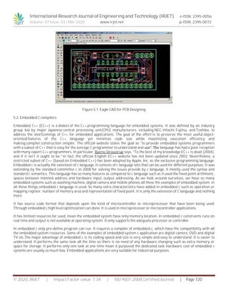 International Research Journal of Engineering and Technology (IRJET) e-ISSN: 2395-0056
Volume: 07 Issue: 03 | Mar 2020 www.irjet.net p-ISSN: 2395-0072
© 2020, IRJET | Impact Factor value: 7.34 | ISO 9001:2008 Certified Journal | Page 720
Figure 5.1. Eagle CAD for PCB Designing
5.2. Embedded C compilers
Embedded C++ (EC++) is a dialect of the C++ programming language for embedded systems. It was defined by an industry
group led by major Japanese central processing unit(CPU) manufacturers, including NEC, Hitachi, Fujitsu, and Toshiba, to
address the shortcomings of C++ for embedded applications. The goal of the effort is to preserve the most useful object-
oriented features of the C++ language yet minimize code size while maximizing execution efficiency and
making compiler construction simpler. The official website states the goal as "to provide embedded systems programmers
with a subset of C++ that is easy for the average C programmer to understand and use”. The language has had a poor reception
with many expert C++ programmers. In particular, Bjarne Stroustrup says, "To the best of my knowledge EC++ is dead (2004),
and if it isn't it ought to be." In fact, the official English EC++ website has not been updated since 2002. Nevertheless, a
restricted subset of C++ (based on Embedded C++) has been adopted by Apple, Inc. as the exclusive programming language.
Embedded c is actually the extension of c language. It consists of c language sets that can be used for different purposes. It was
extending by the standard committee c in 2008 for solving the issues provide by c language. It mostly used the syntax and
standard c semantics. This language has so many features as compared to c language such as it used the fixed point arithmetic,
spaces between manned address and hardware input, output addressing. As we look around ourselves, we have so many
embedded systems such as washing machine, digital camera and mobile phones all these the examples of embedded system, in
all these things embedded c language is used. So many extra characteristics have added in embedded c such as operation or
mapping register, number of memory area and representation of fixed point. It is only the extension of C language and nothing
more.
It has source code format that depends upon the kind of microcontroller or microprocessor that have been being used.
Through embedded c high level optimization can done. It is used in microprocessor or microcontroller applications.
It has limited resources for used, mean the embedded system have only memory location. In embedded c constraints runs on
real time and output is not available at operating system. It only supports the adequate processor or controller.
In embedded c only pre-define program can run. It requires a compiler of embedded c, which have the compatibility with all
the embedded system resources. Some of the examples of embedded system c application are digital camera, DVD and digital
TV etc.The major advantage of embedded c is its coding speed and size is very simple and easy to understand. It is easier to
understand. It performs the same task all the time so there is no need of any hardware changing such as extra memory or
space for storage. It performs only one task at one time mean it purposed the dedicated task Hardware cost of embedded c
systems are usually so much low. Embedded applications are very suitable for industrial purposes
 