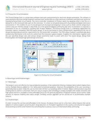 International Research Journal of Engineering and Technology (IRJET) e-ISSN: 2395-0056
Volume: 07 Issue: 03 | Mar 2020 www.irjet.net p-ISSN: 2395-0072
© 2020, IRJET | Impact Factor value: 7.34 | ISO 9001:2008 Certified Journal | Page 721
5.3. Proteus for Circuit Simulation
The Proteus Design Suite is a proprietary software tool suite used primarily for electronic design automation. The software is
used mainly by electronic design engineers and electronic technicians to create electronic schematics and electronic prints for
manufacturing printed circuit boards. The micro-controller simulation in Proteus works by applying either a hex file or a
debug file to the microcontroller part on the schematic. It is then co-simulated along with any analog and digital electronics
connected to it. This enables its use in a broad spectrum of project prototyping in areas such as motor control, temperature
control and user interface design. It also finds use in the general hobbyist community and, since no hardware is required, is
convenient to use as a training or teaching tool. Product Modules. The Proteus Design Suite is a Windows application for
schematic capture, simulation, and PCB layout design. It can be purchased in many configurations, depending on the size of
designs being produced and the requirements for microcontroller simulation. The PCB Layout module is automatically given
connectivity information in the form of a netlist from the schematic capture module. It applies this information, together with
the user specified design rules and various design automation tools, to assist with error free board design. Design Rule
Checking does not include high speed design constraints.
Figure 5.3. Proteus for Circuit Simulation
6. Advantages and Disadvantages
6.1. Advantages
The design is very cost effective for mass production purposes. It has a potential of being a modular device which implies there
can be multiple features added to it for safety and recreational purposes. Improves the probability of the user surviving a
potentially fatal accident. Helps the user be more alert of their surroundings while in motion. Makes communication easy and
sending distress alerts is convenient. Parts are easy to acquire and technology is widely available with mobile networks and
high speed internet is available at fairly affordable prices for the general population. Proposed network can be further made
wireless to improve mobility and reduce weight. Similarly various upgrades can be carried out to accommodate multiple
features.
6.2. Disadvantages
In order to keep the cost low and affordable to the masses, the device misses out on a few more safety features that can be
added to it. Camera support, proximity alert, sleep detection, etc.Transport regulations in the country currently do not support
the branching out of the smart helmet into something that is used as a source of information while commuting.
 
