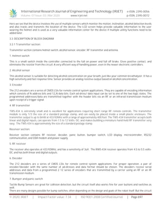 International Research Journal of Engineering and Technology (IRJET) e-ISSN: 2395-0056
Volume: 07 Issue: 03 | Mar 2020 www.irjet.net p-ISSN: 2395-0072
© 2020, IRJET | Impact Factor value: 7.34 | ISO 9001:2008 Certified Journal | Page 697
Here we see that the device involves the use of multiple sensors which monitor the motion, inclination, alcohol detection levels
and also tracks and transmits the location of the device. The LCD screen helps provide valuable information to the user
wearing the helmet and is used as a very valuable information center for the device if multiple utility functions need to be
added later.
3.3. DESCRIPTION OF BLOCK DIAGRAM
3.3.1 Transmitter section:
Transmitter section contains helmet switch, alcohol sensor, encoder, RF transmitter and antenna.
1. Helmet switch
This is a small switch inside the controller connected to the full on power and full off brake. Gives positive contact, and
eliminates the resistor from the circuit. A very efficient way of handling power, even in the newer electronic controllers.
2. Alcohol sensor
This alcohol sensor is suitable for detecting alcohol concentration on your breath, just like your common breathalyzer. It has a
high sensitivity and fast response time. Sensor provides an analog resistive output based on alcohol concentration.
3. Encoder
The 212 encoders are a series of CMOS LSIs for remote control system applications. They are capable of encoding information
which consists of N address bits and 12_N data bits. Each ad-dress/ data input can be set to one of the two logic states. The
programmed addresses/data are transmitted together with the header bits via an RF or an infrared transmission medium
upon receipt of a trigger signal.
4. RF transmitter
TWS-434 is extremely small and is excellent for applications requiring short range RF remote controls. The transmitter
module is only 1/3 the size of a standard postage stamp, and can easily be placed inside a small plastic enclosure. The
transmitter output is up to 8mW at 433.92MHz with a range of approximately 400 foot. The TWS-434 transmitter accepts both
linear and digital inputs, can operate from 1.5 to 12 Volts- DC, and makes building a miniature hand-held RF transmitter very
easy. The TWS-434 is approximately the size of a standard postage stamp.
Receiver section:
Receiver section contains RF receiver, decoder, panic button, bumper switch, LCD display, microcontroller, RS232
communication, and GSM modem and power supply.
5. RF receiver
The receiver also operates at 433.92MHz, and has a sensitivity of 3uV. The RWS-434 receiver operates from 4.5 to 5.5 volts-
DC, and has both linear and digital outputs.
6. Decoder
The 212 decoders are a series of CMOS LSIs for remote control system applications. For proper operation, a pair of
encoder/decoder with the same number of ad-dresses and data format should be chosen. The decoders receive serial
addresses and data from a programmed 2 12 series of encoders that are transmitted by a carrier using an RF or an IR
transmission medium.
7. Bumper and panic switch
Tactile Bump Sensors are great for collision detection, but the circuit itself also works fine for user buttons and switches as
well.
There are many designs possible for bump switches, often depending on the design and goals of the robot itself. But the circuit
 