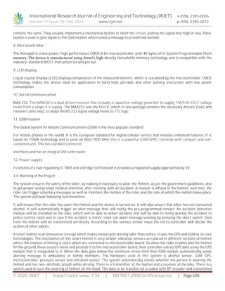 International Research Journal of Engineering and Technology (IRJET) e-ISSN: 2395-0056
Volume: 07 Issue: 03 | Mar 2020 www.irjet.net p-ISSN: 2395-0072
© 2020, IRJET | Impact Factor value: 7.34 | ISO 9001:2008 Certified Journal | Page 698
remains the same. They usually implement a mechanical button to short the circuit, pulling the signal line high or low. Panic
button is used to give signal to the GSM modem which sends a message to predefined number.
8. Microcontroller
The Atmega8 is a low-power, high-performance CMOS 8-bit microcontroller with 4K bytes of In System Programmable Flash
memory. The device is manufactured using Atmel’s high-density nonvolatile memory technology and is compatible with the
industry- standard 80C51 instruction set and pin out.
9. LCD display
Liquid crystal Display (LCD) displays temperature of the measured element, which is calculated by the microcontroller. CMOS
technology makes the device ideal for application in hand held, portable and other battery instruction with low power
consumption.
10. Serial communication
MAX 232: The MAX232 is a dual driver/receiver that includes a capacitive voltage generator to supply TIA/EIA-232-F voltage
levels from a single 5-V supply. The MAX232 was the first IC which in one package contains the necessary drivers (two) and
receivers (also two), to adapt the RS-232 signal voltage levels to TTL logic.
11. GSM modem
The Global System for Mobile Communications (GSM) is the most popular standard
For mobile phones in the world. It is the European standard for digital cellular service that includes enhanced features. It is
based on TDMA technology and is used on 850/1900 MHz this is a powerful GSM/GPRS Terminal with compact and self-
contained unit. This has standard connector
Interfaces and has an integral SIM card reader.
12. Power supply
It consists of a two regulating IC 7805 and a bridge rectified and it provides a regulated supply approximately 5V.
3.4. Working of the Project
The system ensures the safety of the biker, by making it necessary to wear the Helmet, as per the government guidelines, also
to get proper and prompt medical attention, after meeting with an accident. A module is affixed in the helmet, such that, the
rider can trigger voluntary messages as well as monitors the motion of the rider and the rate at which the motion takes place.
The system will bear following functionalities:
It will ensure that the rider has worn the helmet and the device is turned on. It will also ensure that biker has not consumed
alcohol. It will automatically trigger an alert message that will notify the pre-programmed contact. An accident detection
module will be installed on the bike, which will be able to detect accident and will be able to notify quickly the accident to
police control room and in case if the accident is minor, rider can abort message sending by pressing the abort switch. Data
from the helmet will be transmitted wirelessly. According to the various sensor input the micro-controller will decide the
actions of other blocks.
A smart helmet is an innovative concept which makes motorcycle driving safer than before. It uses the GPS and GSM as its core
technologies. The mechanism of this smart helmet is very simple, vibration sensors are placed in different sections of helmet
where the chances of hitting is more which are connected to microcontroller board. So when the rider crashes and the helmet
hit the ground, these sensors sense and provide it to the microcontroller board, then controller extract GPS data using the GPS
module that is integrated to it. When the data goes below the minimum stress limit then GSM module automatically sends
alerting message to ambulance or family members. The hardware used in this system is alcohol sensor, GSM, GPS,
microcontroller, pressure sensor and vibration sensor. The system automatically checks whether the person is wearing the
helmet and has non- alcoholic breath while driving. There is a transmitter at the helmet and a receiver at the bike. There is a
switch used to sure the wearing of helmet on the head. The data to be transferred is coded with RF encoder and transmitted
 
