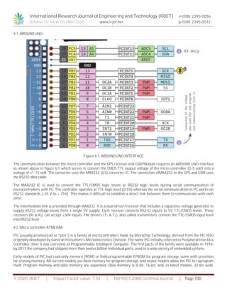 International Research Journal of Engineering and Technology (IRJET) e-ISSN: 2395-0056
Volume: 07 Issue: 03 | Mar 2020 www.irjet.net p-ISSN: 2395-0072
© 2020, IRJET | Impact Factor value: 7.34 | ISO 9001:2008 Certified Journal | Page 700
4.1. ARDUNO UNO
Figure 4.1. ARDUNO UNO INTERFACE
The communication between the micro controller and the GPS receiver and GSM Module requires an ARDUNO UNO interface
as shown above in figure 6.1 which serves to convert the CMOS TTL output voltage of the micro controller (0-5 volt) into a
voltage of+/- 12 volt. The converter uses the MAX232 (U3) converter IC. The connection ofMAX232 to the GPS and GSM uses
the RS232 data cable.
The MAX232 IC is used to convert the TTL/CMOS logic levels to RS232 logic levels during serial communication of
microcontrollers with PC. The controller operates at TTL logic level (0-5V) whereas the serial communication in PC works on
RS232 standards (-25 V to + 25V). This makes it difficult to establish a direct link between them to communicate with each
other.
The intermediate link is provided through MAX232. It is a dual driver/receiver that includes a capacitive voltage generator to
supply RS232 voltage levels from a single 5V supply. Each receiver converts RS232 inputs to 5V TTL/CMOS levels. These
receivers (R1 & R2) can accept ±30V inputs. The drivers (T1 & T2), also called transmitters, convert the TTL/CMOS input level
into RS232 level.
4.2. Micro controller ATMEGA8
PIC (usually pronounced as "pick") is a family of microcontrollers made by Microchip Technology, derived from the PIC1650
originally developed by General Instrument's Microelectronics Division. The name PIC initially referred to Peripheral Interface
Controller, then it was corrected as Programmable Intelligent Computer. The first parts of the family were available in 1976;
by 2013 the company had shipped more than twelve billion individual parts, used in a wide variety of embedded systems.
Early models of PIC had read-only memory (ROM) or field-programmable EPROM for program storage, some with provision
for erasing memory. All current models use flash memory for program storage, and newer models allow the PIC to reprogram
itself. Program memory and data memory are separated. Data memory is 8-bit, 16-bit, and, in latest models, 32-bit wide.
 