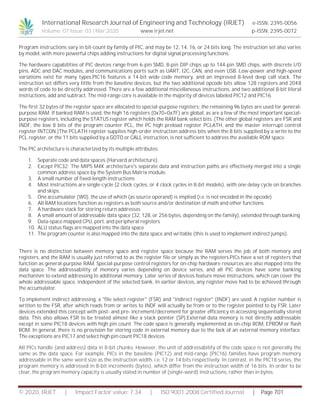International Research Journal of Engineering and Technology (IRJET) e-ISSN: 2395-0056
Volume: 07 Issue: 03 | Mar 2020 www.irjet.net p-ISSN: 2395-0072
© 2020, IRJET | Impact Factor value: 7.34 | ISO 9001:2008 Certified Journal | Page 701
Program instructions vary in bit-count by family of PIC, and may be 12, 14, 16, or 24 bits long. The instruction set also varies
by model, with more powerful chips adding instructions for digital signal processing functions.
The hardware capabilities of PIC devices range from 6-pin SMD, 8-pin DIP chips up to 144-pin SMD chips, with discrete I/O
pins, ADC and DAC modules, and communications ports such as UART, I2C, CAN, and even USB. Low-power and high-speed
variations exist for many types.PIC16 features a 14-bit wide code memory, and an improved 8-level deep call stack. The
instruction set differs very little from the baseline devices, but the two additional opcode bits allow 128 registers and 2048
words of code to be directly addressed. There are a few additional miscellaneous instructions, and two additional 8-bit literal
instructions, add and subtract. The mid-range core is available in the majority of devices labeled PIC12 and PIC16.
The first 32 bytes of the register space are allocated to special-purpose registers; the remaining 96 bytes are used for general-
purpose RAM. If banked RAM is used, the high 16 registers (0x70–0x7F) are global, as are a few of the most important special-
purpose registers, including the STATUS register which holds the RAM bank select bits. (The other global registers are FSR and
INDF, the low 8 bits of the program counter PCL, the PC high preload register PCLATH, and the master interrupt control
register INTCON.)The PCLATH register supplies high-order instruction address bits when the 8 bits supplied by a write to the
PCL register, or the 11 bits supplied by a GOTO or CALL instruction, is not sufficient to address the available ROM space.
The PIC architecture is characterized by its multiple attributes:
1. Separate code and data spaces (Harvard architecture).
2. Except PIC32: The MIPS M4K architecture's separate data and instruction paths are effectively merged into a single
common address space by the System Bus Matrix module.
3. A small number of fixed-length instructions
4. Most instructions are single-cycle (2 clock cycles, or 4 clock cycles in 8-bit models), with one delay cycle on branches
and skips.
5. One accumulator (W0), the use of which (as source operand) is implied (i.e. is not encoded in the opcode)
6. All RAM locations function as registers as both source and/or destination of math and other functions.
7. A hardware stack for storing return addresses
8. A small amount of addressable data space (32, 128, or 256 bytes, depending on the family), extended through banking
9. Data-space mapped CPU, port, and peripheral registers
10. ALU status flags are mapped into the data space
11. The program counter is also mapped into the data space and writable (this is used to implement indirect jumps).
There is no distinction between memory space and register space because the RAM serves the job of both memory and
registers, and the RAM is usually just referred to as the register file or simply as the registers.PICs have a set of registers that
function as general-purpose RAM. Special-purpose control registers for on-chip hardware resources are also mapped into the
data space. The addressability of memory varies depending on device series, and all PIC devices have some banking
mechanism to extend addressing to additional memory. Later series of devices feature move instructions, which can cover the
whole addressable space, independent of the selected bank. In earlier devices, any register move had to be achieved through
the accumulator.
To implement indirect addressing, a "file select register" (FSR) and "indirect register" (INDF) are used. A register number is
written to the FSR, after which reads from or writes to INDF will actually be from or to the register pointed to by FSR. Later
devices extended this concept with post- and pre- increment/decrement for greater efficiency in accessing sequentially stored
data. This also allows FSR to be treated almost like a stack pointer (SP).External data memory is not directly addressable
except in some PIC18 devices with high pin count. The code space is generally implemented as on-chip ROM, EPROM or flash
ROM. In general, there is no provision for storing code in external memory due to the lack of an external memory interface.
The exceptions are PIC17 and select high pin count PIC18 devices.
All PICs handle (and address) data in 8-bit chunks. However, the unit of addressability of the code space is not generally the
same as the data space. For example, PICs in the baseline (PIC12) and mid-range (PIC16) families have program memory
addressable in the same word size as the instruction width, i.e. 12 or 14 bits respectively. In contrast, in the PIC18 series, the
program memory is addressed in 8-bit increments (bytes), which differ from the instruction width of 16 bits. In order to be
clear, the program memory capacity is usually stated in number of (single-word) instructions, rather than in bytes.
 