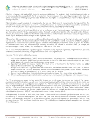 International Research Journal of Engineering and Technology (IRJET) e-ISSN: 2395-0056
Volume: 07 Issue: 03 | Mar 2020 www.irjet.net p-ISSN: 2395-0072
© 2020, IRJET | Impact Factor value: 7.34 | ISO 9001:2008 Certified Journal | Page 702
PICs have a hardware call stack, which is used to save return addresses. The hardware stack is not software-accessible on
earlier devices, but this changed with the 18 series devices. Hardware support for a general-purpose parameter stack was
lacking in early series, but this greatly improved in the 18 series, making the 18 series architecture more friendly to high-level
language compilers.
PIC's instructions vary from about 35 instructions for the low-end PICs to over 80 instructions for the high-end PICs. The
instruction set includes instructions to perform a variety of operations on registers directly, the accumulator and a literal
constant or the accumulator and a register, as well as for conditional execution, and program branching.
Some operations, such as bit setting and testing, can be performed on any numbered register, but bi-operand arithmetic
operations always involve W (the accumulator), writing the result back to either W or the other operand register. To load a
constant, it is necessary to load it into W before it can be moved into another register. On the older cores, all register moves
needed to pass through W, but this changed on the "high-end" cores.
PIC cores have skip instructions, which are used for conditional execution and branching. The skip instructions are "skip if bit
set" and "skip if bit not set". Because cores before PIC18 had only unconditional branch instructions, conditional jumps are
implemented by a conditional skip (with the opposite condition) followed by an unconditional branch. Skips are also of utility
for conditional execution of any immediate single following instruction. It is possible to skip instructions. For example, the
instruction sequence "skip if A; skip if B; C" will execute C if A is true or if B is false.
The 18 series implemented shadow registers, registers which save several important registers during an interrupt, providing
hardware support for automatically saving processor state when servicing interrupts.
In general, PIC instructions fall into five classes:
1. Operation on working register (WREG) with 8-bit immediate ("literal") operand. E.g. movlw (move literal to WREG),
andlw (AND literal with WREG). One instruction peculiar to the PIC is retell, load immediate into WREG and return,
which is used with computed branches to produce lookup tables.
2. Operation with WREG and indexed register. The result can be written to either the Working register (e.g. addwf
reg,w). or the selected register (e.g. addwfreg,f).
3. Bit operations. These take a register number and a bit number, and perform one of 4 actions: set or clear a bit, and test
and skip on set/clear. The latter are used to perform conditional branches. The usual ALU status flags are available in
a numbered register so operations such as "branch on carry clear" are possible.
4. Control transfers. Other than the skip instructions previously mentioned, there are only two: go to and call.
5. A few miscellaneous zero-operand instructions, such as return from subroutine, and sleep to enter low-power mode.
The PIC architecture was among the first scalar CPU designs and is still among the simplest and cheapest. The Harvard
architecture, in which instructions and data come from separate sources, simplifies timing and microcircuit design greatly, and
this benefits clock speed, price, and power consumption. The PIC instruction set is suited to implementation of fast lookup
tables in the program space. Such lookups take one instruction and two instruction cycles. Many functions can be modeled in
this way. Optimization is facilitated by the relatively large program space of the PIC (e.g. 4096 × 14-bit words on the 16F690)
and by the design of the instruction set, which allows embedded constants. For example, a branch instruction's target may be
indexed by W, and execute a "RETLW", which does as it is named – return with literal in W.
Interrupt latency is constant at three instruction cycles. External interrupts have to be synchronized with the four-clock
instruction cycle, otherwise there can be a one instruction cycle jitter. Internal interrupts are already synchronized. The
constant interrupt latency allows PICs to achieve interrupt-driven low-jitter timing sequences. An example of this is a video
sync pulse generator. This is no longer true in the newest PIC models, because they have a synchronous interrupt latency of
three or four cycles.
 