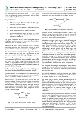 International Research Journal of Engineering and Technology (IRJET) e-ISSN: 2395-0056
Volume: 07 Issue: 03 | Mar 2020 www.irjet.net p-ISSN: 2395-0072
© 2020, IRJET | Impact Factor value: 7.34 | ISO 9001:2008 Certified Journal | Page 763
This model produces 3 motions about X,Y,Z (pitch, yaw,
rool). The quadcopters consits of 4 rotors. It receiver, flight
controller, battery, 4 rotors, etc,.
Design calculation:
 Determine weight of the drone. Double the weight
to get the minimum thrust.
 Add 20% of the total to ensure , it works efficiently.
 Divide the total thrust by number of rotors.
 It gives the thrust that can be carried by each rotor.
Then, a power greater than that thrust must be
provided in order to fly.
The drone is designed to carry weight upto 500grams. By
using high resolution camera we can monitor the crowdand
can also be used for security purpose.
Reference [4] talks about delivering critical medical
suppliesis dangirous and immposible because of poor
system. Zipline’s avoide such problems by using drones.
The drones are used to carry medical supplies to remote
areas. These drones are called zips, it carries blood packets
to required hospital within the range of the given area.
At the time of emergency, doctors use whatsapp messenger
to request medical products, which is packed in the drone
and forced into the air. Using GPS navigation the drone
reaches the required destination, typically within an hour of
intrest. The zip drones, flies back to home and it ready to fly
again after battery charging
Used to provide medical supplies to remote and dangerous
area. Reduces travelling time, faster deliver of product.
Zipline drone goal is to provide blood distribution services.
The drones are able to provide service to entire countries
and it is established in other countres as well.
Reference talks [5] about Unmanned system, they are
becoming popular in many fields like military, health care,
mapping, advertising etc. This system will deliver small size
and light weight and it will be cheaper and faster means of
transport, the drone should be reliable enough to consider
them as a option. Today most of the companies use the
concept as shown below
Fig 2: One depot, one customer and one drone.
Drone moves to the customer ‘i’ and completes the demand,
but coming back to depot it will not carry any payload.
Fig 3: One depot, two customers and one drone.
Here also only one depot but two customers ‘I’ and ‘j’, at first
the drone moves to customer ‘I’ and then goes tocustomer ‘j’
after that back to depot. This results in more amount of
parcels are delivered to customers safely.
Suttinee Sawadsitang, Dusit Niyato, Puay [6] proposed the
concept of siew Tan Drones. They are used in package
delivery, because of its efficiencyandcostconsideration.The
paper deals with supplier cooperation in delivery system
using drone. It considers package, supplier and cost
management. Several drones can be used under one
supplier, which reduces the cost and improve the efficiency.
The poles of drones are used to provide variety of services.
Package assignment: out of the pool of drone to deliver a
particular package to a defines destination. Supplier
cooperation: if there are more number ofdronesina system,
the cooperation between them is assigned by the supplier.
Cost management: usage of drone must not increase the
overall cost of the service, it must be fair and effective.
The “supplier cooperation in drone delivery” paper helps to
manage the cooperation between the drones. In future, the
disadvantages such as decrease in efficiency, uncertainties
will be considered.
Reference [7] focuses on parcel services that tend to have
their own drone fleet services. This paper tends to eradicate
all those in urban areas for a mile of delivery.
The major issue is logistics support with an intention to
deliver required materials in an urban areas. The drone
delivery operator should handle the fleet intermofLogistics
Support system and that found to be the greatest myth. The
drone delivery system specifically wanted the drone
operator to modify the Logistics Support system.This was
adopted in terms of the inspection rate and the activity
constraints.
As a result Post-Production analysis came into proposal
where to drive the analysis requirement in function of the
activity to describe the suitable maintenance scope and
identify the possible system changes. Here the major goal is
to manage the activity that might be changed by same
system alteration and then calculate the Logistics Support
requirement consistently. Therefore, a CVRPTW was
introduced to handle a fleet’s missions and considers the
energy consumption.
 