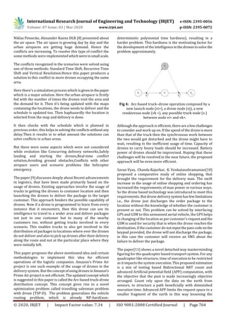 International Research Journal of Engineering and Technology (IRJET) e-ISSN: 2395-0056
Volume: 07 Issue: 03 | Mar 2020 www.irjet.net p-ISSN: 2395-0072
© 2020, IRJET | Impact Factor value: 7.34 | ISO 9001:2008 Certified Journal | Page 764
Niklas Peinecke, Alexander Kuenz DLR [8] presented about
the air space. The air space is growing day by day and the
urban airspaces are getting huge demand. Hence the
conflicts are increasing. To resolve this type of conflict the
some methods were implemented whichwereinsmall scale.
The conflicts recognized in the scenarios were solved using
one of three methods: Standard Time Shift, Recursive Time
Shift and Vertical Resolution.Hence this paper produces a
solution to this conflict in more drones occupying the same
area.
Here there’s a simulation process which isgiveninthepaper
which is a major solution. Here the urban airspace is firstly
fed with the number of times the drones visit the area and
the demand for it. Then it’s being updated with the maps
containing the locations, the drone needs to deliver and the
schedule is updated too. Then haphazardly the location is
selected from the map and delivery is done.
It then checks with the schedule which is planned in
previous order, this helps in solvingtheconflictswithout any
delay.Then it results in to what amount the solutions can
solve conflicts in urban areas.
But there were some aspects which were not considered
while evolution like Concurring delivery networks,Safely
landing and starting the drones,Real-time conflict
solution,Avoiding ground obstacles,Conflicts with other
airspace users and scenario problems like helicopter
emergency.
The paper [9] discusses deeply about Recent advancements
in logistics, that have been made primarily based on the
usage of drones. Existing approaches involve the usage of
trucks in getting the drones to costumer location and then
launching the drones to deliver the package to the target
customer. This approach hinders the possible capability of
drones. Now if a drone is programmed to learn from every
instance that it encounters, then this drone can use its
intelligence to travel to a wider area and deliver packages
not just to one customer but to many of the nearby
customers too, without getting trucks involved in every
scenario. This enables trucks to also get involved in the
distribution of packages to locations where ever the drones
do not deliver and also to pick up drones after their delivery
along the route and not at the particular place where they
were initially left.
This paper proposes the above mentioned idea and certain
methodologies to implement this idea for efficient
operations of the logistic companies. Amazon’s Prime Air
project is one such example of the usage of drones in the
delivery system. But theconceptofusingdronesinAmazon’s
Prime Air project is not efficient. The updatedconceptwhich
is suggested in this paper is calledtheArc-basedtruck-drone
distribution concept. This concept gives rise to a novel
optimization problem called travelling salesman problem
with drone (TSP-D). The problem generalizes the vehicle
routing problem, which is already NP-hard(non-
deterministic polynomial time hardness), resulting in a
harder problem. This hardness is the motivating factor for
the development of the intelligenceinthedronestosolve the
problem approximately.
Fig 4:  Arc-based truck–drone operation composed by a
new launch node (vi∗), a drone node (vj), a new
rendezvous node (vk ∗), any possible truck node (v.)
between node vi∗ and vk∗.
Although the approach is efficient, therearea fewchallenges
to consider and work up on. If the speed of the droneismore
than that of the truck then the synchronous work between
the two would get disturbed and the drone might have to
wait, resulting in the inefficient usage of time. Capacity of
drones to carry heavy loads should be increased. Battery
power of drones should be improvised. Hoping that these
challenges will be resolved in the near future, the proposed
approach will be even more efficient.
Savan Vyas, Chanda Rajurkar, K. Venkatasubramanian[10]
proposed a comparative study of online shopping, that
brought the requirement for the delivery man. The swift
increase in the usage of online shopping and ordering has
increased the requirements of man power in various ways.
So the drone based technology was introduced to meet this
requirements. But drone deliverysystemhasfewlimitations
i.e., the drone just discharges the order package to the
location without the knowledge of whether the customer is
present or not. This problem can be solved by interfacing
GPS and GSM to this unmanned aerial vehicle, the GPS helps
in changing of the location as per customer’s requestandthe
GSM is used for security that is when the drone reaches the
destination, if the customer do not inputthepasscodeonthe
keypad provided, the drone will not discharge the package,
in this case the customer will receive an SMS about the
failure to deliver the package.
The paper[11] shows a novel detached way masterminding
figuring for the quadcopter based transport system. For any
quadcopter like structure, time of execution to be restricted
as it impacts the system execution.Thisproposed estimation
is a mix of testing based Bidirectional RRT count and
advanced Artificial potential field (APF) computation, with
the objective that the past is made increasingly objective
arranged. Count rely upon the data on the earth from
sensors, to structure a path beneficially with diminished
execution time. Advanced APF limits the request space to a
smaller fragment of the earth in this way lessening the
 