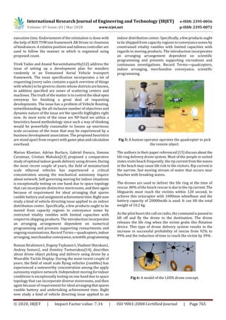 International Research Journal of Engineering and Technology (IRJET) e-ISSN: 2395-0056
Volume: 07 Issue: 03 | Mar 2020 www.irjet.net p-ISSN: 2395-0072
© 2020, IRJET | Impact Factor value: 7.34 | ISO 9001:2008 Certified Journal | Page 765
execution time. Endorsement of the estimation is done with
the help of ROS TUM test framework AR Drone in closeness
of hindrances. A relative position and tallness controller are
used to follow the manner in which is organized using
proposed count.
Vivek Yadav and Anand Narasimhamurthy[12] address the
issue of setting up a development plan for wanders
randomly in an Unmanned Aerial Vehicle transport
framework. The issue speciﬁcation incorporates a lot of
requesting (every sales contains a quick overview of things
with whole) to be given to clients whose districtsareknown,
in addition speciﬁed are zones of scattering centers and
machines. The truth of the matter is to control theideal open
entryway for finishing a great deal of requesting
developments. The issue has a problem of Vehicle Routing,
notwithstanding, the all-inclusive number of objectives and
dynamic nature of the issue are the specific highlights right
now. As most sorts of the issue are NP-hard we utilize a
heuristics-based methodology since such a way of thinking
would be powerfully reasonable to loosen up enormous
scale occasions of the issue that may be experienced by a
business development association. The proposed heuristics
are stood apart from respect with game-planandcalculation
overhead.
Marius Kloetzer, Adrian Burlacu, Gabriel Enescu, Simona
Caraiman, Cristian Mahulea[13] proposed a comparative
study of optimal indoor goods delivery using drones.During
the most recent couple of years, the field of miniaturized
scale ethereal vehicles has experienced a critical
concentration among the mechanical autonomy inquire
about network. Self-governing moving for indoor situations
is exceptionally testing on one hand due to space topology
that can incorporate distinctive storerooms, and then again
because of requirement for ideal arranging that spares
ramble battery and assignmentachievementtime.Right now
study a kind of vehicle directing issue applied to an indoor
distribution center. Specifically, a few products ought to be
moved from capacity regions to conveyance zones by
restricted vitality rambles with limited capacities with
respect to shipping products. The introduction incorporates
an arranging arrangement dependent on numerical
programming and presents supporting reenactments and
ongoing examinations. Record Terms—quadcopters,indoor
arranging, merchandise conveyance,scientific programming
Roman Ibrahimov1, Evgeny Tsykunov1,VladimirShirokun1,
Andrey Somov2, and Dzmitry Tsetserukou[14], describes
about drone object picking and delivery using drone by a
Wearable Tactile Display. During the most recent couple of
years, the field of small scale flying vehicles (rambles) has
experienced a noteworthy concentration among the apply
autonomy explore network. Independent moving for indoor
conditions is exceptionally testing on one hand due to space
topology that can incorporate diverse storerooms, and then
again because of requirement for ideal arrangingthatspares
ramble battery and undertaking achievement time. Right
now study a kind of vehicle directing issue applied to an
indoor distribution center. Specifically,a fewproductsought
to be shipped from capacity regions to conveyance zones by
constrained vitality rambles with limited capacities with
regards to moving products. The introduction incorporates
an arranging arrangement dependent on scientific
programming and presents supporting recreations and
continuous investigations. Record Terms—quadcopters,
indoor arranging, merchandise conveyance, scientific
programming.
Fig 5: A human operator operates the quadcopter to pick
the remote object.
The authors in their paper referenced [15] discussaboutthe
life ring delivery drone system. Most of the people in united
states visits beach frequently, the ripcurrentfromthewaves
in the beach may cause life risk to the visitors. Rip current is
the narrow, fast moving stream of water that occurs near
beaches with breaking waves.
The drones are used to deliver the life ring at the time of
rescue. 80% of the beach rescue is due totheripcurrent. The
lifeguards must reach the victims within 120 second, to
achieve this octocopter with 1000mm wheelbase and the
battery capacity of 20000mAh is used. It can lift the total
weight of 10.2 kg.
As the pilot hears the call on radio, the commandispassedto
lift off and fly the drone to the destination. The drone
releases the life ring when the victim grabs this flotation
device. This type of drone delivery system results in the
increase in successful probability of rescue from 92% to
99% and the reduction of time to reach the victim by 39% .
Fig 6: A model of the LDDS drone concept.
 