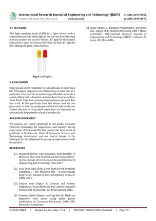 International Research Journal of Engineering and Technology (IRJET) e-ISSN: 2395-0056
Volume: 07 Issue: 03 | Mar 2020 www.irjet.net p-ISSN: 2395-0072
© 2020, IRJET | Impact Factor value: 7.34 | ISO 9001:2008 Certified Journal | Page 791
4.7 LED Lights
The light emitting diode (LED) is a light source with a
semiconductor that emits light as the current flows through
it. In our project we use the Yellow LED light for the proper
indication to open the lid and therefore the Red LEDlightfor
the refilling the pills within the box.
Fig-8: LED lights
5. CONCLUSION
Many people don’t remember to take pills due to their busy
life. This paper helps us in an efficient way to take pills at a
particular time in order to maintain good health. we made a
smart pillbox that is based on Arduino board and uses Real-
Time Clock. This Box contains three columns and each box
has a led. At the particular time the buzzer and led are
generated, so that the people get notified andtakemedicines
at time. Because of this project medical errors of people are
reduced and help people to lead a healthy life.
ACKNOWLEDGEMENT
We express our sincere gratitude to our guide, Assistant
Professor K.Sandeep for suggestions and support during
every stage of this work. We also convey our deep sense of
gratitude to Dr.S.Suresh, Head of Computer Science and
Technology department and our special thanks to the
Principal, Dr. Ravi Kadiyala for giving an opportunity to do
this project.
REFERENCES
[1]. Shashank Shinde, Tejas Kadaskar, RohitBarathe,“A
Medicine Box with Remind and its Consumption ”
in proceedings of International Research Journal of
Engineering and Technology, Dec-2017
[2]. Viral Shah, Jigar Shah, Harsh Shah & Prof. Prashant
Uapdhyay , “ The Medicine Box ” in proceedings
Imperial of Journal of Interdisciplinary Research
(IJIR) ,2016.
[3]. Aakash Sunil Salgia*, K. Ganesan and Ashwin
Raghunath, “Smart Medicine Box”, Indian Journal of
Science and Technology, Vol 8(S2),January 2015.
[4]. Nurmiza Binti Othman and Ong Pek Ek. Medicine
dispenser with alarm using smart phone
notification. In Consumer Electronics, 2016 IEEE
5th Global Conference
[5]. Naga Udayini 1, Bhargavi Pendlimarri2, Karishma
Sk3 , Kavya Ch4,”Medicine Box using ARM 7 Micro
controller”, International Research Journal of
Engineering and Technology(IRJET) , Volume: 03
Issue: 05 | May-2016
 