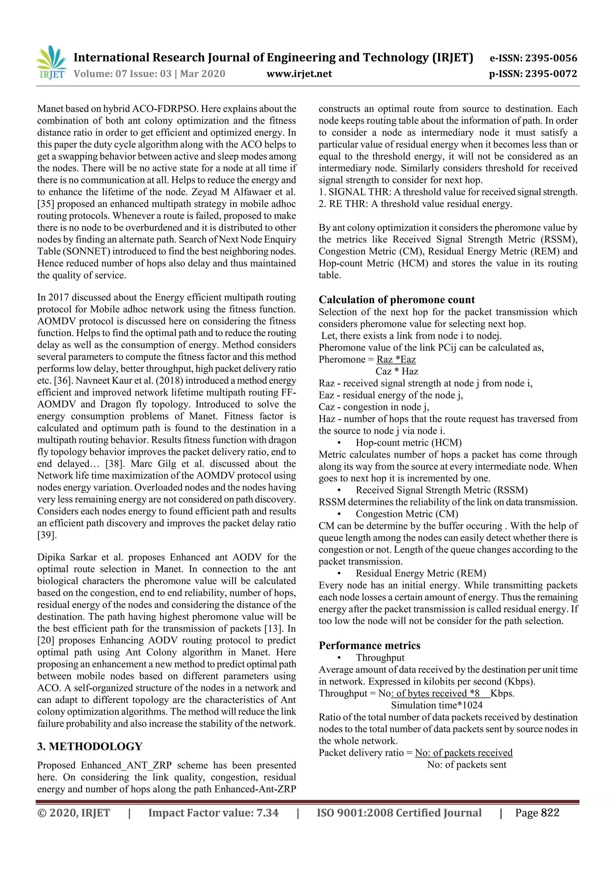 International Research Journal of Engineering and Technology (IRJET) e-ISSN: 2395-0056
Volume: 07 Issue: 03 | Mar 2020 www.irjet.net p-ISSN: 2395-0072
Manet based on hybrid ACO-FDRPSO. Here explains about the
combination of both ant colony optimization and the fitness
distance ratio in order to get efficient and optimized energy. In
this paper the duty cycle algorithm along with the ACO helps to
get a swapping behavior between active and sleep modes among
the nodes. There will be no active state for a node at all time if
there is no communication at all. Helps to reduce the energy and
to enhance the lifetime of the node. Zeyad M Alfawaer et al.
[35] proposed an enhanced multipath strategy in mobile adhoc
routing protocols. Whenever a route is failed, proposed to make
there is no node to be overburdened and it is distributed to other
nodes by finding an alternate path. Search of Next Node Enquiry
Table (SONNET) introduced to find the best neighboring nodes.
Hence reduced number of hops also delay and thus maintained
the quality of service.
In 2017 discussed about the Energy efficient multipath routing
protocol for Mobile adhoc network using the fitness function.
AOMDV protocol is discussed here on considering the fitness
function. Helps to find the optimal path and to reduce the routing
delay as well as the consumption of energy. Method considers
several parameters to compute the fitness factor and this method
performs low delay, better throughput, high packet delivery ratio
etc. [36]. Navneet Kaur et al. (2018) introduced a method energy
efficient and improved network lifetime multipath routing FF-
AOMDV and Dragon fly topology. Introduced to solve the
energy consumption problems of Manet. Fitness factor is
calculated and optimum path is found to the destination in a
multipath routing behavior. Results fitness function with dragon
fly topology behavior improves the packet delivery ratio, end to
end delayed… [38]. Marc Gilg et al. discussed about the
Network life time maximization of the AOMDV protocol using
nodes energy variation. Overloaded nodes and the nodes having
very less remaining energy are not considered on path discovery.
Considers each nodes energy to found efficient path and results
an efficient path discovery and improves the packet delay ratio
[39].
Dipika Sarkar et al. proposes Enhanced ant AODV for the
optimal route selection in Manet. In connection to the ant
biological characters the pheromone value will be calculated
based on the congestion, end to end reliability, number of hops,
residual energy of the nodes and considering the distance of the
destination. The path having highest pheromone value will be
the best efficient path for the transmission of packets [13]. In
[20] proposes Enhancing AODV routing protocol to predict
optimal path using Ant Colony algorithm in Manet. Here
proposing an enhancement a new method to predict optimal path
between mobile nodes based on different parameters using
ACO. A self-organized structure of the nodes in a network and
can adapt to different topology are the characteristics of Ant
colony optimization algorithms. The method will reduce the link
failure probability and also increase the stability of the network.
3. METHODOLOGY
Proposed Enhanced_ANT_ZRP scheme has been presented
here. On considering the link quality, congestion, residual
energy and number of hops along the path Enhanced-Ant-ZRP
constructs an optimal route from source to destination. Each
node keeps routing table about the information of path. In order
to consider a node as intermediary node it must satisfy a
particular value of residual energy when it becomes less than or
equal to the threshold energy, it will not be considered as an
intermediary node. Similarly considers threshold for received
signal strength to consider for next hop.
1. SIGNAL THR: A threshold value for received signal strength.
2. RE THR: A threshold value residual energy.
By ant colony optimization it considers the pheromone value by
the metrics like Received Signal Strength Metric (RSSM),
Congestion Metric (CM), Residual Energy Metric (REM) and
Hop-count Metric (HCM) and stores the value in its routing
table.
Calculation of pheromone count
Selection of the next hop for the packet transmission which
considers pheromone value for selecting next hop.
Let, there exists a link from node i to nodej.
Pheromone value of the link PCij can be calculated as,
Pheromone = Raz *Eaz
Caz * Haz
Raz - received signal strength at node j from node i,
Eaz - residual energy of the node j,
Caz - congestion in node j,
Haz - number of hops that the route request has traversed from
the source to node j via node i.
• Hop-count metric (HCM)
Metric calculates number of hops a packet has come through
along its way from the source at every intermediate node. When
goes to next hop it is incremented by one.
• Received Signal Strength Metric (RSSM)
RSSM determines the reliability of the link on data transmission.
• Congestion Metric (CM)
CM can be determine by the buffer occuring . With the help of
queue length among the nodes can easily detect whether there is
congestion or not. Length of the queue changes according to the
packet transmission.
• Residual Energy Metric (REM)
Every node has an initial energy. While transmitting packets
each node losses a certain amount of energy. Thus the remaining
energy after the packet transmission is called residual energy. If
too low the node will not be consider for the path selection.
Performance metrics
• Throughput
Average amount of data received by the destination per unit time
in network. Expressed in kilobits per second (Kbps).
Throughput = No: of bytes received *8 Kbps.
Simulation time*1024
Ratio of the total number of data packets received by destination
nodes to the total number of data packets sent by source nodes in
the whole network.
Packet delivery ratio = No: of packets received
No: of packets sent
© 2020, IRJET | Impact Factor value: 7.34 | ISO 9001:2008 Certified Journal | Page 822
 
