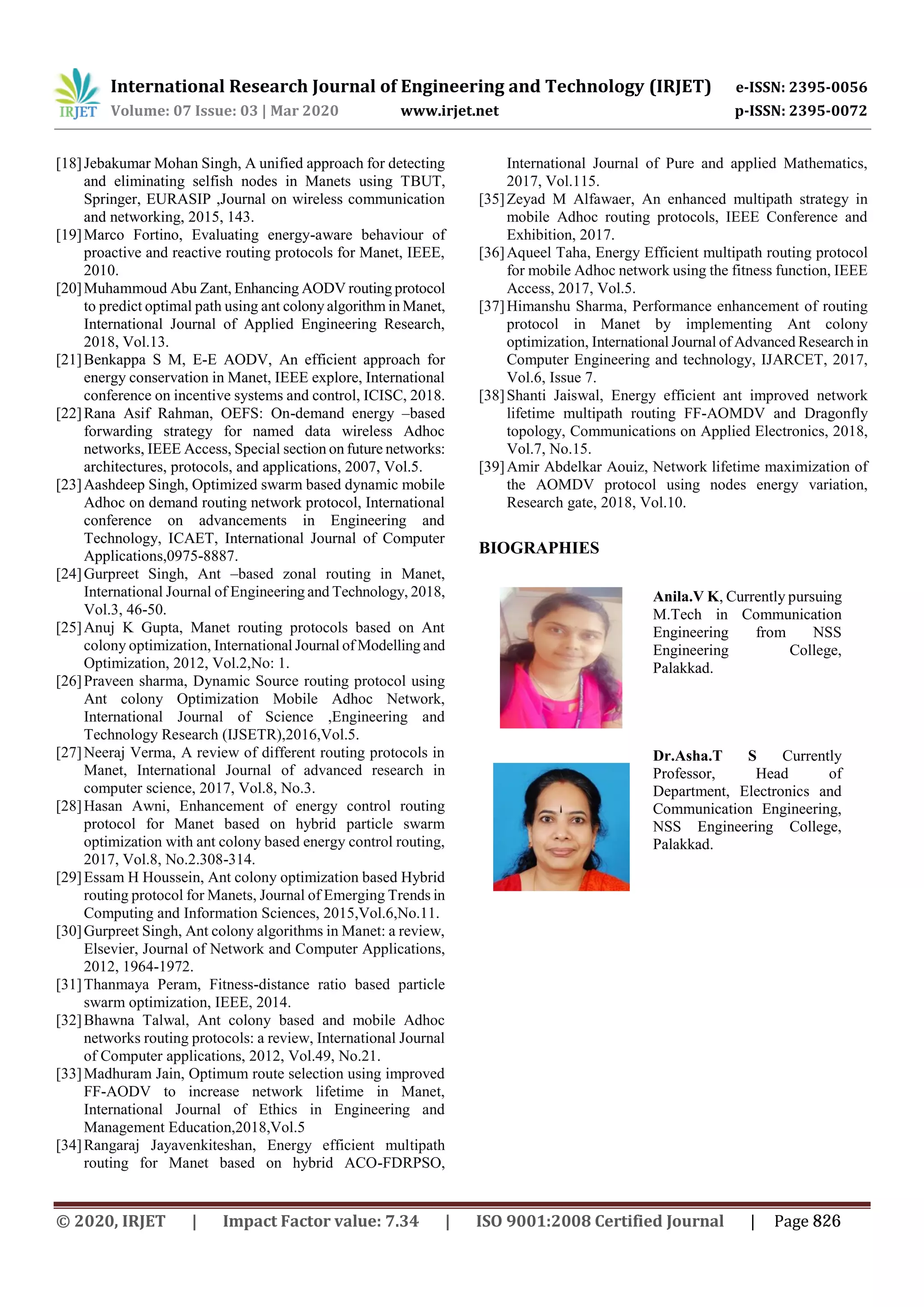 International Research Journal of Engineering and Technology (IRJET) e-ISSN: 2395-0056
Volume: 07 Issue: 03 | Mar 2020 www.irjet.net p-ISSN: 2395-0072
[18]Jebakumar Mohan Singh, A unified approach for detecting
and eliminating selfish nodes in Manets using TBUT,
Springer, EURASIP ,Journal on wireless communication
and networking, 2015, 143.
[19]Marco Fortino, Evaluating energy-aware behaviour of
proactive and reactive routing protocols for Manet, IEEE,
2010.
[20]Muhammoud Abu Zant, Enhancing AODV routing protocol
to predict optimal path using ant colony algorithm in Manet,
International Journal of Applied Engineering Research,
2018, Vol.13.
[21]Benkappa S M, E-E AODV, An efficient approach for
energy conservation in Manet, IEEE explore, International
conference on incentive systems and control, ICISC, 2018.
[22]Rana Asif Rahman, OEFS: On-demand energy –based
forwarding strategy for named data wireless Adhoc
networks, IEEE Access, Special section on future networks:
architectures, protocols, and applications, 2007, Vol.5.
[23]Aashdeep Singh, Optimized swarm based dynamic mobile
Adhoc on demand routing network protocol, International
conference on advancements in Engineering and
Technology, ICAET, International Journal of Computer
Applications,0975-8887.
[24]Gurpreet Singh, Ant –based zonal routing in Manet,
International Journal of Engineering and Technology, 2018,
Vol.3, 46-50.
[25]Anuj K Gupta, Manet routing protocols based on Ant
colony optimization, International Journal of Modelling and
Optimization, 2012, Vol.2,No: 1.
[26]Praveen sharma, Dynamic Source routing protocol using
Ant colony Optimization Mobile Adhoc Network,
International Journal of Science ,Engineering and
Technology Research (IJSETR),2016,Vol.5.
[27]Neeraj Verma, A review of different routing protocols in
Manet, International Journal of advanced research in
computer science, 2017, Vol.8, No.3.
[28]Hasan Awni, Enhancement of energy control routing
protocol for Manet based on hybrid particle swarm
optimization with ant colony based energy control routing,
2017, Vol.8, No.2.308-314.
[29]Essam H Houssein, Ant colony optimization based Hybrid
routing protocol for Manets, Journal of Emerging Trends in
Computing and Information Sciences, 2015,Vol.6,No.11.
[30]Gurpreet Singh, Ant colony algorithms in Manet: a review,
Elsevier, Journal of Network and Computer Applications,
2012, 1964-1972.
[31]Thanmaya Peram, Fitness-distance ratio based particle
swarm optimization, IEEE, 2014.
[32]Bhawna Talwal, Ant colony based and mobile Adhoc
networks routing protocols: a review, International Journal
of Computer applications, 2012, Vol.49, No.21.
[33]Madhuram Jain, Optimum route selection using improved
FF-AODV to increase network lifetime in Manet,
International Journal of Ethics in Engineering and
Management Education,2018,Vol.5
[34]Rangaraj Jayavenkiteshan, Energy efficient multipath
routing for Manet based on hybrid ACO-FDRPSO,
International Journal of Pure and applied Mathematics,
2017, Vol.115.
[35]Zeyad M Alfawaer, An enhanced multipath strategy in
mobile Adhoc routing protocols, IEEE Conference and
Exhibition, 2017.
[36]Aqueel Taha, Energy Efficient multipath routing protocol
for mobile Adhoc network using the fitness function, IEEE
Access, 2017, Vol.5.
[37]Himanshu Sharma, Performance enhancement of routing
protocol in Manet by implementing Ant colony
optimization, International Journal of Advanced Research in
Computer Engineering and technology, IJARCET, 2017,
Vol.6, Issue 7.
[38]Shanti Jaiswal, Energy efficient ant improved network
lifetime multipath routing FF-AOMDV and Dragonfly
topology, Communications on Applied Electronics, 2018,
Vol.7, No.15.
[39]Amir Abdelkar Aouiz, Network lifetime maximization of
the AOMDV protocol using nodes energy variation,
Research gate, 2018, Vol.10.
BIOGRAPHIES
© 2020, IRJET | Impact Factor value: 7.34 | ISO 9001:2008 Certified Journal | Page 826
Anila.V K, Currently pursuing
M.Tech in Communication
Engineering from NSS
Engineering College,
Palakkad.
Dr.Asha.T S Currently
Professor, Head of
Department, Electronics and
Communication Engineering,
NSS Engineering College,
Palakkad.
 