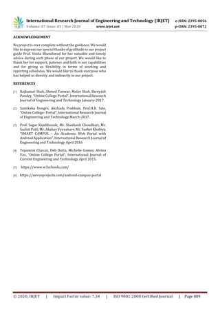 International Research Journal of Engineering and Technology (IRJET) e-ISSN: 2395-0056
Volume: 07 Issue: 03 | Mar 2020 www.irjet.net p-ISSN: 2395-0072
© 2020, IRJET | Impact Factor value: 7.34 | ISO 9001:2008 Certified Journal | Page 889
ACKNOWLEDGEMENT
No project is ever complete without the guidance. Wewould
like to express our special thanks of gratitude to our project
guide Prof. Vinita Bhandiwad for her valuable and timely
advice during each phase of our project. We would like to
thank her for support, patience and faith in our capabilities
and for giving us flexibility in terms of working and
reporting schedules. We would like to thank everyone who
has helped us directly and indirectly in our project.
REFERENCES
[1] Rajkumar Shah, Ahmed Tanwar, Malav Shah, Shreyash
Pandey, “Online College Portal”, International Research
Journal of Engineering and Technology January-2017.
[2] Samiksha Dongre, Akshada Prabhale, Prof.H.B. Sale,
“Online College- Portal”, International Research Journal
of Engineering and Technology March-2017.
[3] Prof. Sagar Rajebhosale, Mr. Shashank Choudhari, Mr.
Sachin Patil, Mr. Akshay Vyavahare, Mr. SanketKhabiya,
“SMART CAMPUS – An Academic Web Portal with
Android Application”, International Research Journal of
Engineering and Technology April 2016
[4] Tejaswini Chavan, Deb Dutta, Michelle Gomez, Alvino
Vaz, “Online College Portal”, International Journal of
Current Engineering and Technology April 2015.
[5] https://www.w3schools.com/
[6] https://nevonprojects.com/android-campus-portal
 
