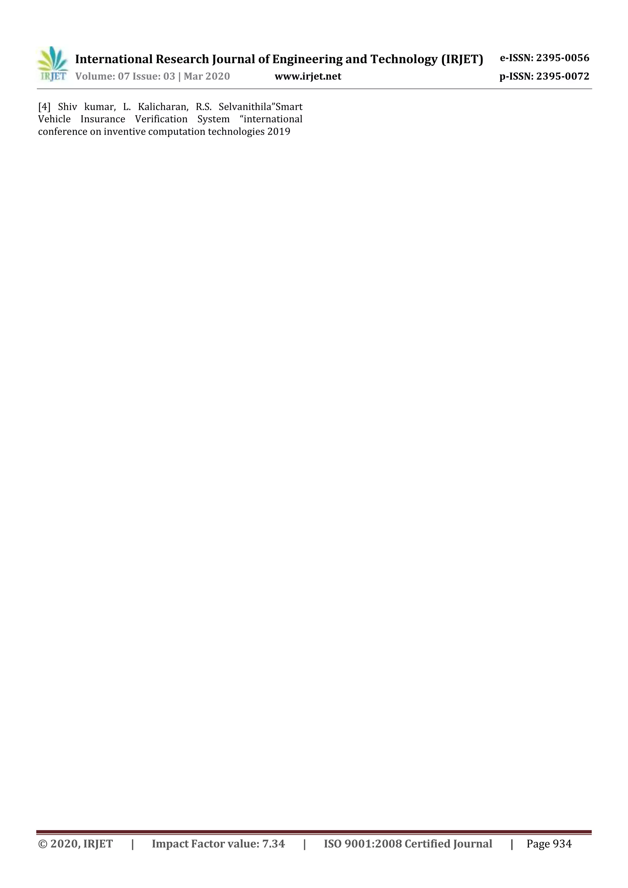 International Research Journal of Engineering and Technology (IRJET) e-ISSN: 2395-0056
Volume: 07 Issue: 03 | Mar 2020 www.irjet.net p-ISSN: 2395-0072
© 2020, IRJET | Impact Factor value: 7.34 | ISO 9001:2008 Certified Journal | Page 934
[4] Shiv kumar, L. Kalicharan, R.S. Selvanithila”Smart
Vehicle Insurance Verification System “international
conference on inventive computation technologies 2019
 