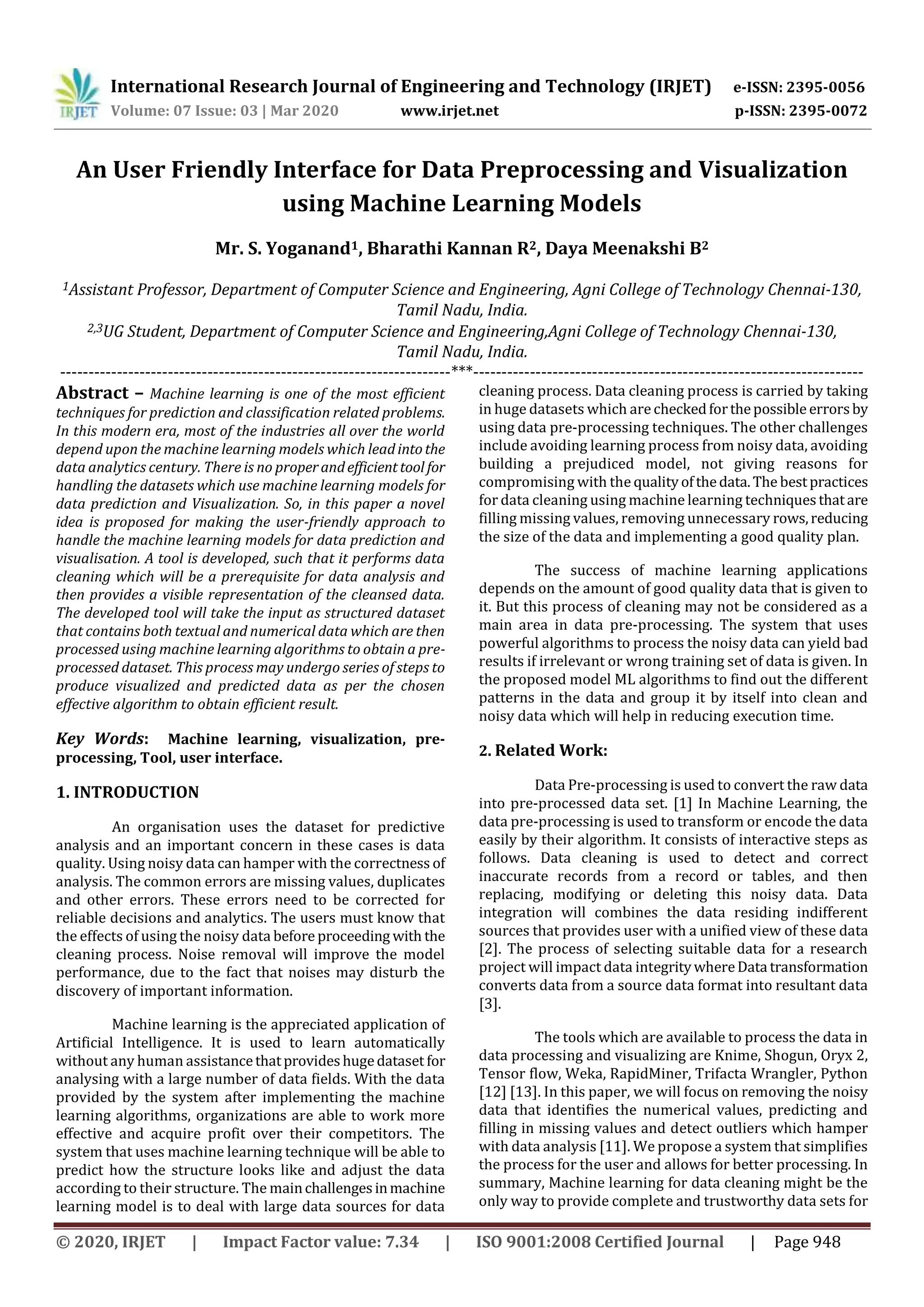 International Research Journal of Engineering and Technology (IRJET) e-ISSN: 2395-0056 Volume: 07 Issue: 03 | Mar 2020 www.irjet.net p-ISSN: 2395-0072 © 2020, IRJET | Impact Factor value: 7.34 | ISO 9001:2008 Certified Journal | Page 948 An User Friendly Interface for Data Preprocessing and Visualization using Machine Learning Models Mr. S. Yoganand1, Bharathi Kannan R2, Daya Meenakshi B2 1Assistant Professor, Department of Computer Science and Engineering, Agni College of Technology Chennai-130, Tamil Nadu, India. 2,3UG Student, Department of Computer Science and Engineering,Agni College of Technology Chennai-130, Tamil Nadu, India. ---------------------------------------------------------------------***--------------------------------------------------------------------- Abstract – Machine learning is one of the most efficient techniques for prediction and classification related problems. In this modern era, most of the industries all over the world depend upon the machine learning models which leadintothe data analytics century. There is no properandefficienttool for handling the datasets which use machine learning models for data prediction and Visualization. So, in this paper a novel idea is proposed for making the user-friendly approach to handle the machine learning models for data prediction and visualisation. A tool is developed, such that it performs data cleaning which will be a prerequisite for data analysis and then provides a visible representation of the cleansed data. The developed tool will take the input as structured dataset that contains both textual and numerical data which are then processed using machine learning algorithms to obtain a pre- processed dataset. This process may undergo series of steps to produce visualized and predicted data as per the chosen effective algorithm to obtain efficient result. Key Words: Machine learning, visualization, pre- processing, Tool, user interface. 1. INTRODUCTION An organisation uses the dataset for predictive analysis and an important concern in these cases is data quality. Using noisy data can hamper with the correctness of analysis. The common errors are missing values, duplicates and other errors. These errors need to be corrected for reliable decisions and analytics. The users must know that the effects of using the noisy data before proceeding with the cleaning process. Noise removal will improve the model performance, due to the fact that noises may disturb the discovery of important information. Machine learning is the appreciated application of Artificial Intelligence. It is used to learn automatically without any human assistancethatprovideshugedataset for analysing with a large number of data fields. With the data provided by the system after implementing the machine learning algorithms, organizations are able to work more effective and acquire profit over their competitors. The system that uses machine learning technique will be able to predict how the structure looks like and adjust the data according to their structure. The mainchallengesinmachine learning model is to deal with large data sources for data cleaning process. Data cleaning process is carried by taking in huge datasets which are checkedforthepossible errorsby using data pre-processing techniques. The other challenges include avoiding learning process from noisy data, avoiding building a prejudiced model, not giving reasons for compromising with the qualityofthedata.The bestpractices for data cleaning using machine learning techniquesthatare filling missing values, removing unnecessary rows,reducing the size of the data and implementing a good quality plan. The success of machine learning applications depends on the amount of good quality data that is given to it. But this process of cleaning may not be considered as a main area in data pre-processing. The system that uses powerful algorithms to process the noisy data can yield bad results if irrelevant or wrong training set of data is given. In the proposed model ML algorithms to find out the different patterns in the data and group it by itself into clean and noisy data which will help in reducing execution time. 2. Related Work: Data Pre-processing is used to convert the raw data into pre-processed data set. [1] In Machine Learning, the data pre-processing is used to transform or encode the data easily by their algorithm. It consists of interactive steps as follows. Data cleaning is used to detect and correct inaccurate records from a record or tables, and then replacing, modifying or deleting this noisy data. Data integration will combines the data residing indifferent sources that provides user with a unified view of these data [2]. The process of selecting suitable data for a research project will impact data integritywhereData transformation converts data from a source data format into resultant data [3]. The tools which are available to process the data in data processing and visualizing are Knime, Shogun, Oryx 2, Tensor flow, Weka, RapidMiner, Trifacta Wrangler, Python [12] [13]. In this paper, we will focus on removing the noisy data that identifies the numerical values, predicting and filling in missing values and detect outliers which hamper with data analysis [11]. We propose a system that simplifies the process for the user and allows for better processing. In summary, Machine learning for data cleaning might be the only way to provide complete and trustworthy data sets for 