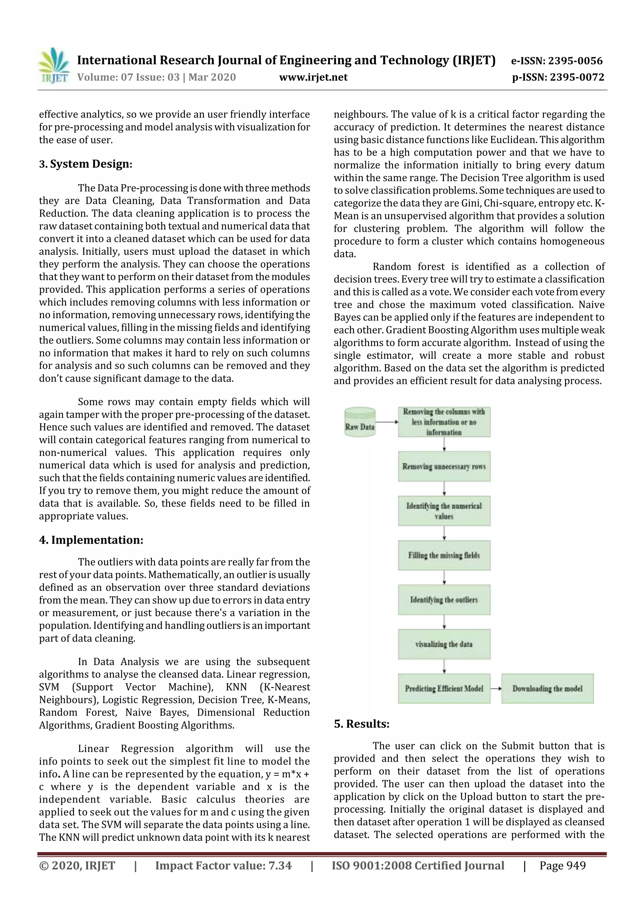 International Research Journal of Engineering and Technology (IRJET) e-ISSN: 2395-0056 Volume: 07 Issue: 03 | Mar 2020 www.irjet.net p-ISSN: 2395-0072 © 2020, IRJET | Impact Factor value: 7.34 | ISO 9001:2008 Certified Journal | Page 949 effective analytics, so we provide an user friendly interface for pre-processing and model analysis with visualizationfor the ease of user. 3. System Design: The Data Pre-processingisdone withthreemethods they are Data Cleaning, Data Transformation and Data Reduction. The data cleaning application is to process the raw dataset containing both textual and numerical data that convert it into a cleaned dataset which can be used for data analysis. Initially, users must upload the dataset in which they perform the analysis. They can choose the operations that they want to perform on their dataset from themodules provided. This application performs a series of operations which includes removing columns with less information or no information, removing unnecessary rows, identifyingthe numerical values, filling in the missing fields and identifying the outliers. Some columns may contain less information or no information that makes it hard to rely on such columns for analysis and so such columns can be removed and they don’t cause significant damage to the data. Some rows may contain empty fields which will again tamper with the proper pre-processing of the dataset. Hence such values are identified and removed. The dataset will contain categorical features ranging from numerical to non-numerical values. This application requires only numerical data which is used for analysis and prediction, such that the fields containing numeric values areidentified. If you try to remove them, you might reduce the amount of data that is available. So, these fields need to be filled in appropriate values. 4. Implementation: The outliers with data points are really far from the rest of your data points. Mathematically, an outlierisusually defined as an observation over three standard deviations from the mean. They can show up due to errors in data entry or measurement, or just because there's a variation in the population. Identifying and handlingoutliersisanimportant part of data cleaning. In Data Analysis we are using the subsequent algorithms to analyse the cleansed data. Linear regression, SVM (Support Vector Machine), KNN (K-Nearest Neighbours), Logistic Regression, Decision Tree, K-Means, Random Forest, Naive Bayes, Dimensional Reduction Algorithms, Gradient Boosting Algorithms. Linear Regression algorithm will use the info points to seek out the simplest fit line to model the info. A line can be represented by the equation, y = m*x + c where y is the dependent variable and x is the independent variable. Basic calculus theories are applied to seek out the values for m and c using the given data set. The SVM will separate the data points using a line. The KNN will predict unknown data point with its k nearest neighbours. The value of k is a critical factor regarding the accuracy of prediction. It determines the nearest distance using basic distance functions like Euclidean. Thisalgorithm has to be a high computation power and that we have to normalize the information initially to bring every datum within the same range. The Decision Tree algorithm is used to solve classification problems.Sometechniquesareusedto categorize the data they are Gini, Chi-square, entropy etc. K- Mean is an unsupervised algorithm that provides a solution for clustering problem. The algorithm will follow the procedure to form a cluster which contains homogeneous data. Random forest is identified as a collection of decision trees. Every tree will try to estimate a classification and this is called as a vote. We consider each votefromevery tree and chose the maximum voted classification. Naive Bayes can be applied only if the features are independent to each other. Gradient Boosting Algorithm usesmultipleweak algorithms to form accurate algorithm. Instead of using the single estimator, will create a more stable and robust algorithm. Based on the data set the algorithm is predicted and provides an efficient result for data analysing process. 5. Results: The user can click on the Submit button that is provided and then select the operations they wish to perform on their dataset from the list of operations provided. The user can then upload the dataset into the application by click on the Upload button to start the pre- processing. Initially the original dataset is displayed and then dataset after operation 1 will be displayed as cleansed dataset. The selected operations are performed with the 