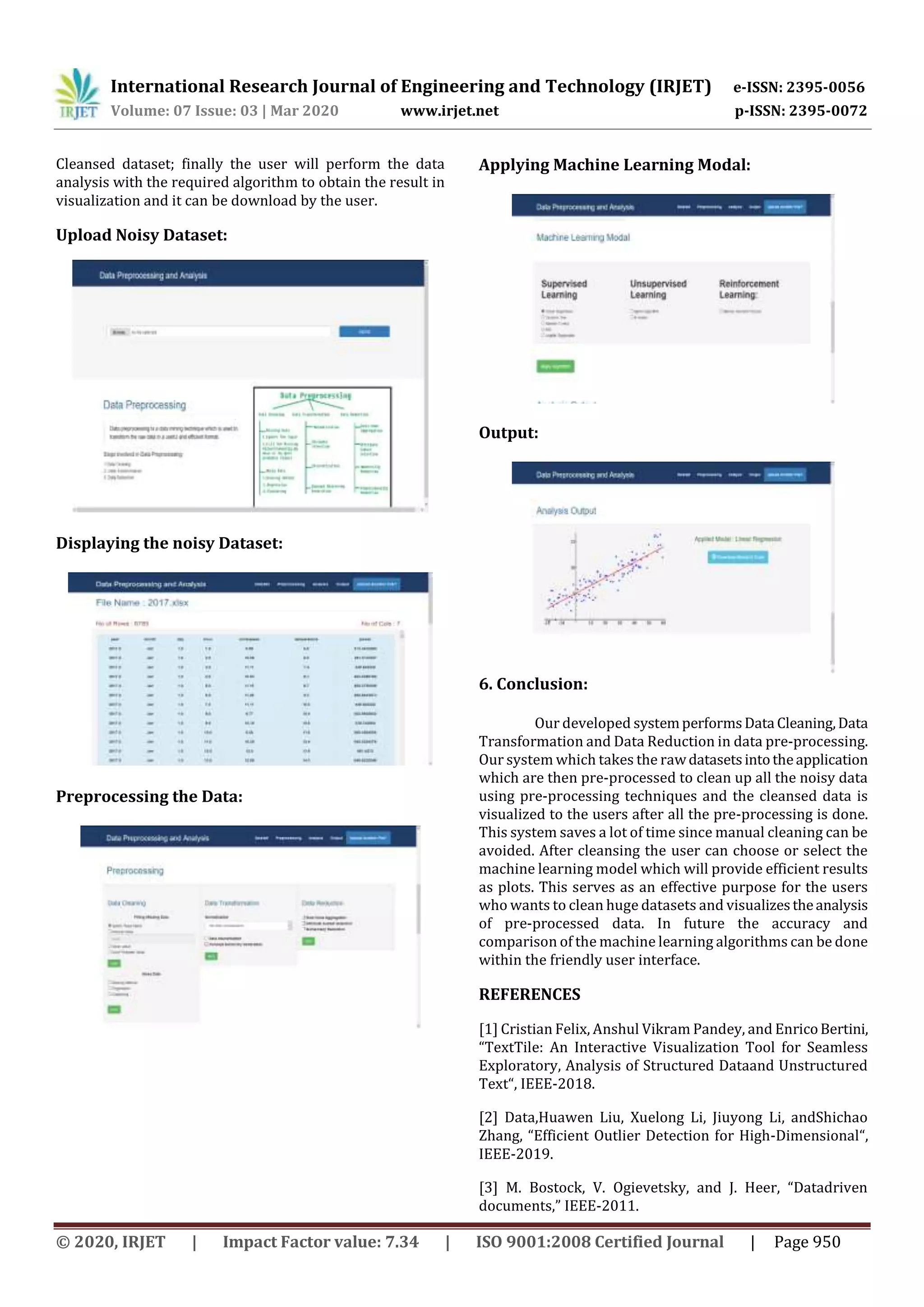 International Research Journal of Engineering and Technology (IRJET) e-ISSN: 2395-0056 Volume: 07 Issue: 03 | Mar 2020 www.irjet.net p-ISSN: 2395-0072 © 2020, IRJET | Impact Factor value: 7.34 | ISO 9001:2008 Certified Journal | Page 950 Cleansed dataset; finally the user will perform the data analysis with the required algorithm to obtain the result in visualization and it can be download by the user. Upload Noisy Dataset: Displaying the noisy Dataset: Preprocessing the Data: Applying Machine Learning Modal: Output: 6. Conclusion: Our developed systemperformsData Cleaning,Data Transformation and Data Reduction in data pre-processing. Our system which takes the rawdatasetsintotheapplication which are then pre-processed to clean up all the noisy data using pre-processing techniques and the cleansed data is visualized to the users after all the pre-processing is done. This system saves a lot of time since manual cleaning can be avoided. After cleansing the user can choose or select the machine learning model which will provide efficient results as plots. This serves as an effective purpose for the users who wants to clean huge datasets and visualizestheanalysis of pre-processed data. In future the accuracy and comparison of the machine learning algorithms can be done within the friendly user interface. REFERENCES [1] Cristian Felix, Anshul Vikram Pandey, and EnricoBertini, “TextTile: An Interactive Visualization Tool for Seamless Exploratory, Analysis of Structured Dataand Unstructured Text“, IEEE-2018. [2] Data,Huawen Liu, Xuelong Li, Jiuyong Li, andShichao Zhang, “Efficient Outlier Detection for High-Dimensional“, IEEE-2019. [3] M. Bostock, V. Ogievetsky, and J. Heer, “Datadriven documents,” IEEE-2011. 