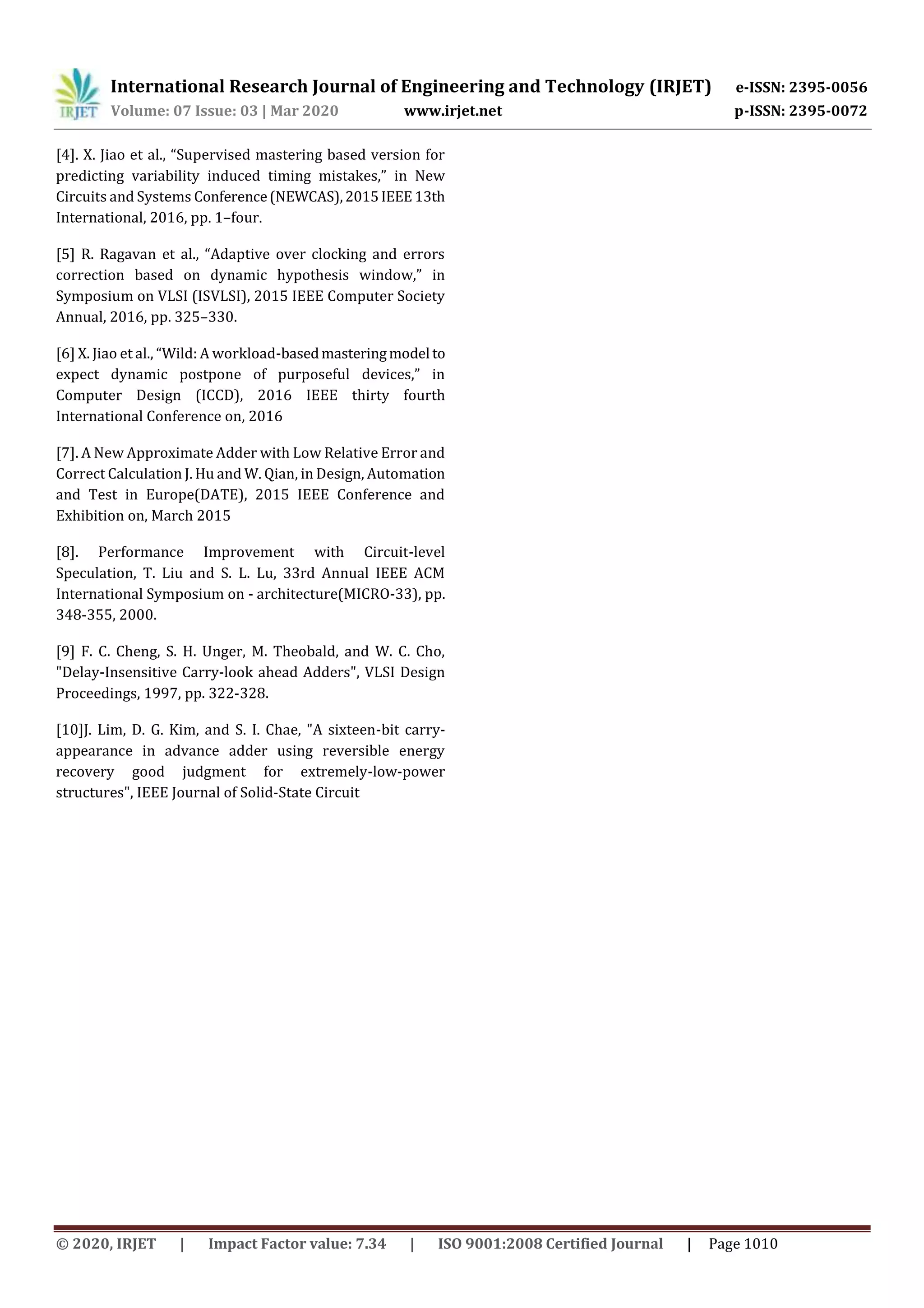 International Research Journal of Engineering and Technology (IRJET) e-ISSN: 2395-0056
Volume: 07 Issue: 03 | Mar 2020 www.irjet.net p-ISSN: 2395-0072
© 2020, IRJET | Impact Factor value: 7.34 | ISO 9001:2008 Certified Journal | Page 1010
[4]. X. Jiao et al., “Supervised mastering based version for
predicting variability induced timing mistakes,” in New
Circuits and Systems Conference(NEWCAS),2015IEEE13th
International, 2016, pp. 1–four.
[5] R. Ragavan et al., “Adaptive over clocking and errors
correction based on dynamic hypothesis window,” in
Symposium on VLSI (ISVLSI), 2015 IEEE Computer Society
Annual, 2016, pp. 325–330.
[6] X. Jiao et al., “Wild: A workload-basedmasteringmodel to
expect dynamic postpone of purposeful devices,” in
Computer Design (ICCD), 2016 IEEE thirty fourth
International Conference on, 2016
[7]. A New Approximate Adder with Low Relative Error and
Correct Calculation J. Hu and W. Qian, in Design, Automation
and Test in Europe(DATE), 2015 IEEE Conference and
Exhibition on, March 2015
[8]. Performance Improvement with Circuit-level
Speculation, T. Liu and S. L. Lu, 33rd Annual IEEE ACM
International Symposium on - architecture(MICRO-33), pp.
348-355, 2000.
[9] F. C. Cheng, S. H. Unger, M. Theobald, and W. C. Cho,
"Delay-Insensitive Carry-look ahead Adders", VLSI Design
Proceedings, 1997, pp. 322-328.
[10]J. Lim, D. G. Kim, and S. I. Chae, "A sixteen-bit carry-
appearance in advance adder using reversible energy
recovery good judgment for extremely-low-power
structures", IEEE Journal of Solid-State Circuit
 