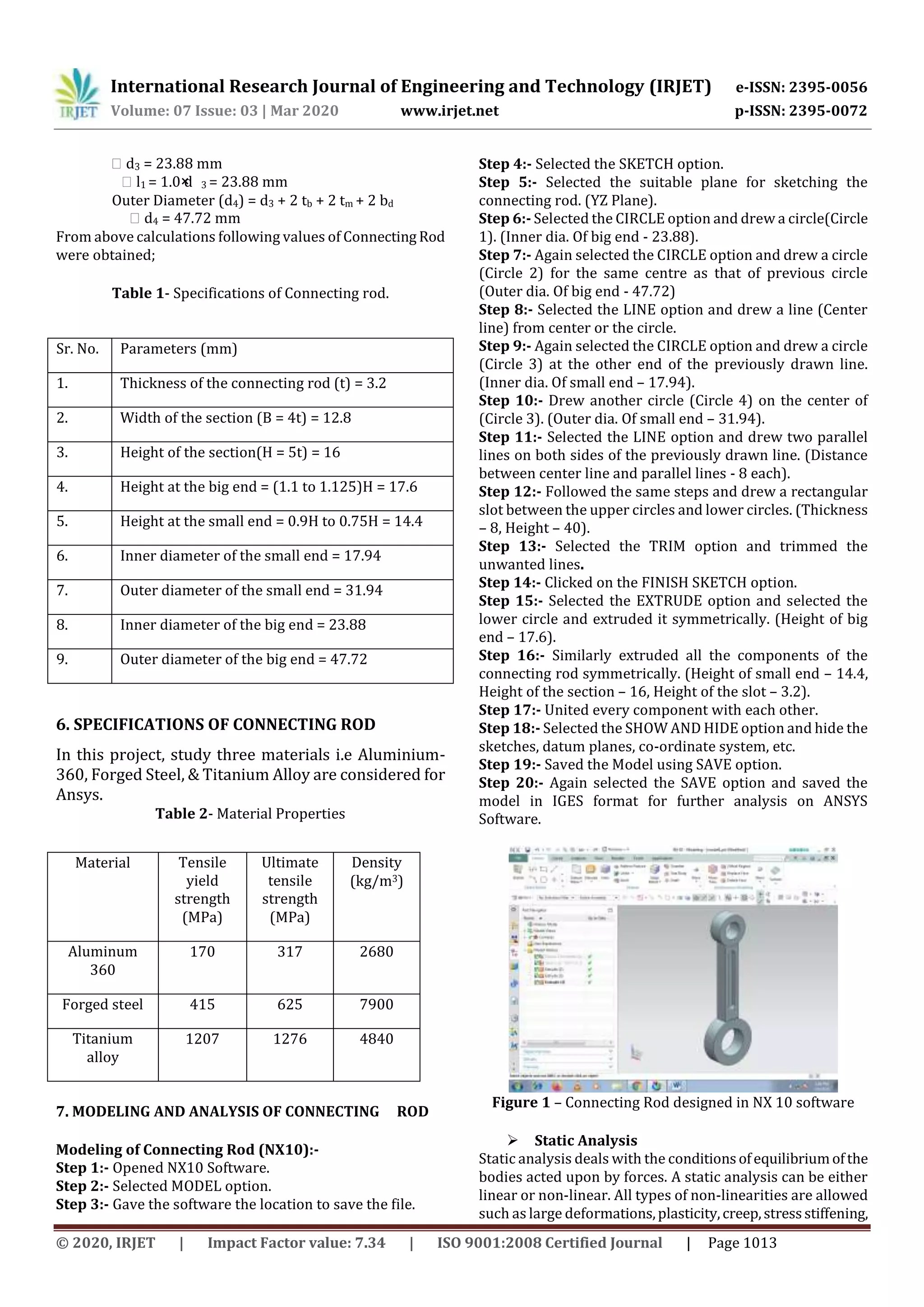 International Research Journal of Engineering and Technology (IRJET) e-ISSN: 2395-0056
Volume: 07 Issue: 03 | Mar 2020 www.irjet.net p-ISSN: 2395-0072
© 2020, IRJET | Impact Factor value: 7.34 | ISO 9001:2008 Certified Journal | Page 1013
⸫ d3 = 23.88 mm
⸫ l1 = 1.0× d 3 = 23.88 mm
Outer Diameter (d4) = d3 + 2 tb + 2 tm + 2 bd
⸫ d4 = 47.72 mm
From above calculations following values of Connecting Rod
were obtained;
Table 1- Specifications of Connecting rod.
Sr. No. Parameters (mm)
1. Thickness of the connecting rod (t) = 3.2
2. Width of the section (B = 4t) = 12.8
3. Height of the section(H = 5t) = 16
4. Height at the big end = (1.1 to 1.125)H = 17.6
5. Height at the small end = 0.9H to 0.75H = 14.4
6. Inner diameter of the small end = 17.94
7. Outer diameter of the small end = 31.94
8. Inner diameter of the big end = 23.88
9. Outer diameter of the big end = 47.72
6. SPECIFICATIONS OF CONNECTING ROD
In this project, study three materials i.e Aluminium-
360, Forged Steel, & Titanium Alloy are considered for
Ansys.
Table 2- Material Properties
7. MODELING AND ANALYSIS OF CONNECTING ROD
Modeling of Connecting Rod (NX10):-
Step 1:- Opened NX10 Software.
Step 2:- Selected MODEL option.
Step 3:- Gave the software the location to save the file.
Step 4:- Selected the SKETCH option.
Step 5:- Selected the suitable plane for sketching the
connecting rod. (YZ Plane).
Step 6:- Selected the CIRCLE option and drew a circle(Circle
1). (Inner dia. Of big end - 23.88).
Step 7:- Again selected the CIRCLE option and drew a circle
(Circle 2) for the same centre as that of previous circle
(Outer dia. Of big end - 47.72)
Step 8:- Selected the LINE option and drew a line (Center
line) from center or the circle.
Step 9:- Again selected the CIRCLE option and drew a circle
(Circle 3) at the other end of the previously drawn line.
(Inner dia. Of small end – 17.94).
Step 10:- Drew another circle (Circle 4) on the center of
(Circle 3). (Outer dia. Of small end – 31.94).
Step 11:- Selected the LINE option and drew two parallel
lines on both sides of the previously drawn line. (Distance
between center line and parallel lines - 8 each).
Step 12:- Followed the same steps and drew a rectangular
slot between the upper circles and lower circles. (Thickness
– 8, Height – 40).
Step 13:- Selected the TRIM option and trimmed the
unwanted lines.
Step 14:- Clicked on the FINISH SKETCH option.
Step 15:- Selected the EXTRUDE option and selected the
lower circle and extruded it symmetrically. (Height of big
end – 17.6).
Step 16:- Similarly extruded all the components of the
connecting rod symmetrically. (Height of small end – 14.4,
Height of the section – 16, Height of the slot – 3.2).
Step 17:- United every component with each other.
Step 18:- Selected the SHOW AND HIDE option and hide the
sketches, datum planes, co-ordinate system, etc.
Step 19:- Saved the Model using SAVE option.
Step 20:- Again selected the SAVE option and saved the
model in IGES format for further analysis on ANSYS
Software.
Figure 1 – Connecting Rod designed in NX 10 software
 Static Analysis
Static analysis deals with the conditionsofequilibriumofthe
bodies acted upon by forces. A static analysis can be either
linear or non-linear. All types of non-linearities are allowed
such as large deformations,plasticity,creep,stressstiffening,
Material Tensile
yield
strength
(MPa)
Ultimate
tensile
strength
(MPa)
Density
(kg/m3)
Aluminum
360
170 317 2680
Forged steel 415 625 7900
Titanium
alloy
1207 1276 4840
 
