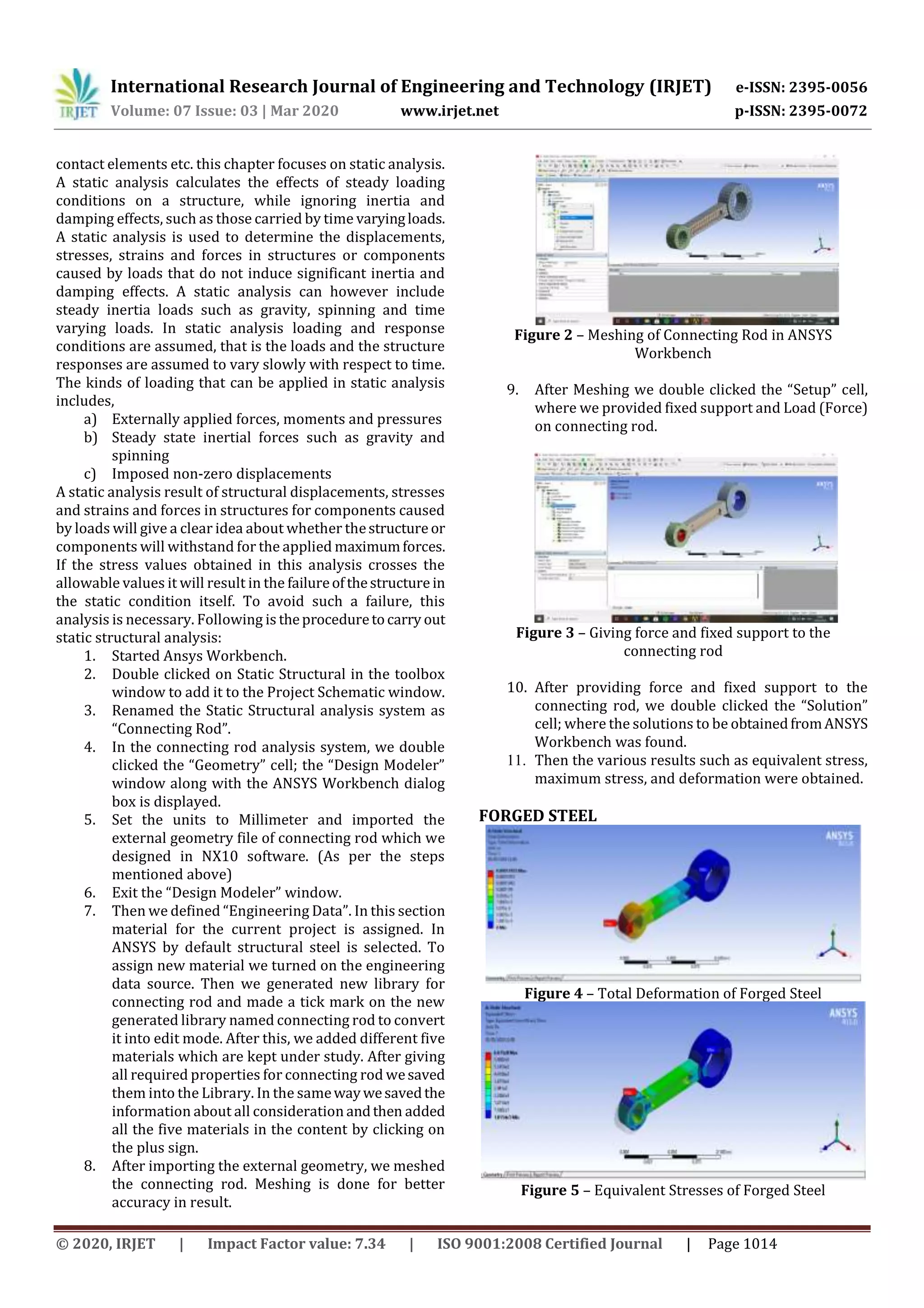 International Research Journal of Engineering and Technology (IRJET) e-ISSN: 2395-0056
Volume: 07 Issue: 03 | Mar 2020 www.irjet.net p-ISSN: 2395-0072
© 2020, IRJET | Impact Factor value: 7.34 | ISO 9001:2008 Certified Journal | Page 1014
contact elements etc. this chapter focuses on static analysis.
A static analysis calculates the effects of steady loading
conditions on a structure, while ignoring inertia and
damping effects, such as those carried by time varyingloads.
A static analysis is used to determine the displacements,
stresses, strains and forces in structures or components
caused by loads that do not induce significant inertia and
damping effects. A static analysis can however include
steady inertia loads such as gravity, spinning and time
varying loads. In static analysis loading and response
conditions are assumed, that is the loads and the structure
responses are assumed to vary slowly with respect to time.
The kinds of loading that can be applied in static analysis
includes,
a) Externally applied forces, moments and pressures
b) Steady state inertial forces such as gravity and
spinning
c) Imposed non-zero displacements
A static analysis result of structural displacements, stresses
and strains and forces in structures for components caused
by loads will give a clear idea about whether thestructure or
components will withstand for the applied maximumforces.
If the stress values obtained in this analysis crosses the
allowable values it will result in the failureofthestructure in
the static condition itself. To avoid such a failure, this
analysis is necessary. Following is theproceduretocarry out
static structural analysis:
1. Started Ansys Workbench.
2. Double clicked on Static Structural in the toolbox
window to add it to the Project Schematic window.
3. Renamed the Static Structural analysis system as
“Connecting Rod”.
4. In the connecting rod analysis system, we double
clicked the “Geometry” cell; the “Design Modeler”
window along with the ANSYS Workbench dialog
box is displayed.
5. Set the units to Millimeter and imported the
external geometry file of connecting rod which we
designed in NX10 software. (As per the steps
mentioned above)
6. Exit the “Design Modeler” window.
7. Then we defined “Engineering Data”. In this section
material for the current project is assigned. In
ANSYS by default structural steel is selected. To
assign new material we turned on the engineering
data source. Then we generated new library for
connecting rod and made a tick mark on the new
generated library named connecting rod to convert
it into edit mode. After this, we added different five
materials which are kept under study. After giving
all required properties for connecting rod wesaved
them into the Library. In the samewaywesavedthe
information about all consideration andthen added
all the five materials in the content by clicking on
the plus sign.
8. After importing the external geometry, we meshed
the connecting rod. Meshing is done for better
accuracy in result.
Figure 2 – Meshing of Connecting Rod in ANSYS
Workbench
9. After Meshing we double clicked the “Setup” cell,
where we provided fixed support and Load (Force)
on connecting rod.
Figure 3 – Giving force and fixed support to the
connecting rod
10. After providing force and fixed support to the
connecting rod, we double clicked the “Solution”
cell; where the solutions to be obtainedfromANSYS
Workbench was found.
11. Then the various results such as equivalent stress,
maximum stress, and deformation were obtained.
FORGED STEEL
Figure 4 – Total Deformation of Forged Steel
Figure 5 – Equivalent Stresses of Forged Steel
 