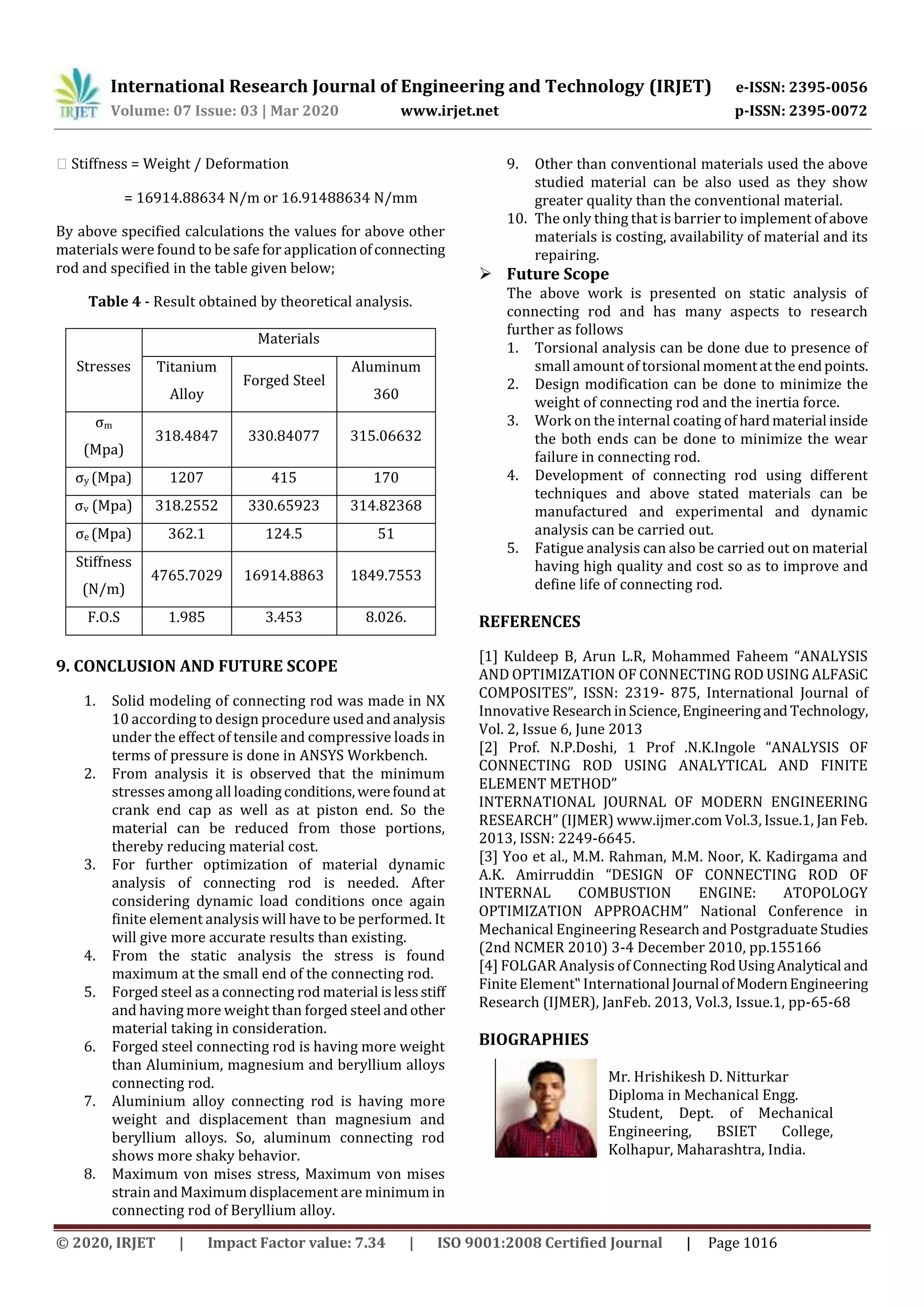International Research Journal of Engineering and Technology (IRJET) e-ISSN: 2395-0056
Volume: 07 Issue: 03 | Mar 2020 www.irjet.net p-ISSN: 2395-0072
© 2020, IRJET | Impact Factor value: 7.34 | ISO 9001:2008 Certified Journal | Page 1016
⸫ Stiffness = Weight / Deformation
= 16914.88634 N/m or 16.91488634 N/mm
By above specified calculations the values for above other
materials were found to be safe for applicationofconnecting
rod and specified in the table given below;
Table 4 - Result obtained by theoretical analysis.
Stresses
Materials
Titanium
Alloy
Forged Steel
Aluminum
360
σm
(Mpa)
318.4847 330.84077 315.06632
σy (Mpa) 1207 415 170
σv (Mpa) 318.2552 330.65923 314.82368
σe (Mpa) 362.1 124.5 51
Stiffness
(N/m)
4765.7029 16914.8863 1849.7553
F.O.S 1.985 3.453 8.026.
9. CONCLUSION AND FUTURE SCOPE
1. Solid modeling of connecting rod was made in NX
10 according to design procedure usedandanalysis
under the effect of tensile and compressive loads in
terms of pressure is done in ANSYS Workbench.
2. From analysis it is observed that the minimum
stresses among all loadingconditions,werefoundat
crank end cap as well as at piston end. So the
material can be reduced from those portions,
thereby reducing material cost.
3. For further optimization of material dynamic
analysis of connecting rod is needed. After
considering dynamic load conditions once again
finite element analysis will have to be performed. It
will give more accurate results than existing.
4. From the static analysis the stress is found
maximum at the small end of the connecting rod.
5. Forged steel as a connecting rod material islessstiff
and having more weight than forged steel andother
material taking in consideration.
6. Forged steel connecting rod is having more weight
than Aluminium, magnesium and beryllium alloys
connecting rod.
7. Aluminium alloy connecting rod is having more
weight and displacement than magnesium and
beryllium alloys. So, aluminum connecting rod
shows more shaky behavior.
8. Maximum von mises stress, Maximum von mises
strain and Maximum displacement are minimum in
connecting rod of Beryllium alloy.
9. Other than conventional materials used the above
studied material can be also used as they show
greater quality than the conventional material.
10. The only thing that is barrier to implement ofabove
materials is costing, availability of material and its
repairing.
 Future Scope
The above work is presented on static analysis of
connecting rod and has many aspects to research
further as follows
1. Torsional analysis can be done due to presence of
small amount of torsional momentatthe endpoints.
2. Design modification can be done to minimize the
weight of connecting rod and the inertia force.
3. Work on the internal coating of hardmaterial inside
the both ends can be done to minimize the wear
failure in connecting rod.
4. Development of connecting rod using different
techniques and above stated materials can be
manufactured and experimental and dynamic
analysis can be carried out.
5. Fatigue analysis can also be carried out on material
having high quality and cost so as to improve and
define life of connecting rod.
REFERENCES
[1] Kuldeep B, Arun L.R, Mohammed Faheem “ANALYSIS
AND OPTIMIZATION OF CONNECTING ROD USING ALFASiC
COMPOSITES”, ISSN: 2319- 875, International Journal of
Innovative ResearchinScience,Engineeringand Technology,
Vol. 2, Issue 6, June 2013
[2] Prof. N.P.Doshi, 1 Prof .N.K.Ingole “ANALYSIS OF
CONNECTING ROD USING ANALYTICAL AND FINITE
ELEMENT METHOD”
INTERNATIONAL JOURNAL OF MODERN ENGINEERING
RESEARCH” (IJMER) www.ijmer.com Vol.3, Issue.1, Jan Feb.
2013, ISSN: 2249-6645.
[3] Yoo et al., M.M. Rahman, M.M. Noor, K. Kadirgama and
A.K. Amirruddin “DESIGN OF CONNECTING ROD OF
INTERNAL COMBUSTION ENGINE: ATOPOLOGY
OPTIMIZATION APPROACHM” National Conference in
Mechanical Engineering Research and Postgraduate Studies
(2nd NCMER 2010) 3-4 December 2010, pp.155166
[4] FOLGAR Analysis of Connecting RodUsingAnalytical and
Finite Element‟ International Journal ofModernEngineering
Research (IJMER), JanFeb. 2013, Vol.3, Issue.1, pp-65-68
BIOGRAPHIES
Mr. Hrishikesh D. Nitturkar
Diploma in Mechanical Engg.
Student, Dept. of Mechanical
Engineering, BSIET College,
Kolhapur, Maharashtra, India.
 