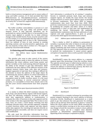 INTERNATIONAL RESEARCH JOURNAL OF ENGINEERING AND TECHNOLOGY (IRJET) E-ISSN: 2395-0056
VOLUME: 07 ISSUE: 03 | MAR 2020 WWW.IRJET.NET P-ISSN: 2395-0072
© 2020, IRJET | Impact Factor value: 7.34 | ISO 9001:2008 Certified Journal | Page 1142
built-in virtual memory management unit to ensure safety of
array and buffer accesses. In 15 Intel provided their Intel
MPX extensions in their Skylake processor architecture
which stores bounds in a CPU register and table in memory.
As of early 2017 at least GCC supports MPX extensions[4].
3.3.3 Type-Safe Languages.
The buffer overflow vulnerabilities is present in C and
C++ because they lack type safety and provide direct
memory access. If only type-safe operations can be
performed on a given variable, then it is not possible to use
creative input applied to variable foo to make arbitrary
changes to the variable bar[1]. If new, security-sensitive code
is to be written, it is recommended that the code be written
in a type-safe language such as Java or ML. Unfortunately,
there are millions of lines of code invested in existing
operating systems and security-sensitive applications, and
the vast majority of that code is written in C. This paper is
primarily concerned with methods
3.4 Detecting and Preventing the overflow
3.4.1 Pax Address Space Layout Randomization
(ASLR)
The attacker who want to take control of the system
using buffer overflow needs to know the address of critical
information like return address, saved frame pointer and
pointer variables on the stack (among others).It depends on
the ability of the attacker to gain this information. ASLR
randomizes the base address of the different sections of the
program memory (stack, heap, code, data and memory-
mapped segments) at load time thus making it difficult for
the attacker to know the address of the target object. By
randomizing the memory address of critical information on
the stack, ASLR breaks down the absolute address
assumption made by buffer overflow attack. It is the most
widely used technique in several commercial software
products, it is susceptible to brute force attacks and in the
last few years several enhancements have been proposed
[16].
3.4.2 Address space layout permutation (ASLP)
It is similar to ASLR. PaX ASLR randomly relocates the
stack, heap, and shared library regions with kernel support,
but does not efficiently randomize locations of code and
static data segments.In addition to randomization; it
permutes the order of functions in the code segment and the
order of data in the data segment[17][2]. This is done in two
ways. First, we create a novel binary rewriting tool that
randomly relocates static code and data segments, randomly
re-orders functions within code segment, and data objects
within data segment. Our rewriting tool operates directly on
compiled program executable, and does not require source
code modification.
We only need the relocation information from the
compile time linker to perform the randomization rewriting.
Such information is produced by all existing C compilers.
Second, to randomly permute stack, heap, and memory
mapped regions, we modify the Linux kernel. Our kernel
changes conserve as much virtual address space as possible
to increase randomness. This allows ASLP to support
randomization data much finer level than ASLR. ASLP
performs randomization at compile time and is implemented
by modifying the compiler and linker, where as in ASLR,
randomization is done at load time and implemented by
modifying the kernel. Unfortunately the published
implementation randomizes only the base addresses of code
segment and code segments.Hence, it gives no greater
security than ASLR against derandomization attacks.
3.4.3 Address space randomization (ASR)
This is similar to ASLP. In addition to permutation of
variables, it permutes the order of objects in code and static
data segments. It also introduces random gaps between
objects (randomly pad stack frames or malloc()’ed regions)
[2]. This approach relies on source code transformation tool
to perform the randomization. It cannot protect against
corruption of nonpointer data as well as pointer-valued data.
3.4.4 StackShield
StackShield[7] copies the return address to a separate
memory space thus protecting it from the overflow attack.
The saperate memory space is called retarray which is a non-
overflowable (a write protected) area.When the function
returns the address is restored from retarray. But there are
methods to trick this as shown in [8], [9].
Figure 2: StackShield
3.4.5 StackGuard
StackGuard [1] is a compiler technique for providing code
pointer integrity checking to the return address in function
activation records. StackGuard is implemented as a small
patch to gcc that enhances the code generator for emitting
code to set up and tear down functions. It places a “canary”4
before the return address on the stack. While returning the
canary is verified before moving on to the return address if
any change is found the execution or jump to return address
is hault.The canary can be a random value (Random
Canary)or a deterministic value(Terminator Canary).
Bypassing of this technique is explained in [8],[9].
 