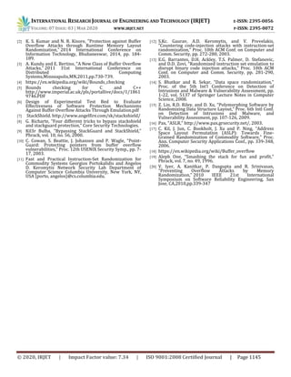 INTERNATIONAL RESEARCH JOURNAL OF ENGINEERING AND TECHNOLOGY (IRJET) E-ISSN: 2395-0056
VOLUME: 07 ISSUE: 03 | MAR 2020 WWW.IRJET.NET P-ISSN: 2395-0072
© 2020, IRJET | Impact Factor value: 7.34 | ISO 9001:2008 Certified Journal | Page 1145
[2] K. S. Kumar and N. R. Kisore, "Protection against Buffer
Overflow Attacks through Runtime Memory Layout
Randomization," 2014 International Conference on
Information Technology, Bhubaneswar, 2014, pp. 184-
189.
[3] A. Kundu and E. Bertino, "A New Class of Buffer Overflow
Attacks," 2011 31st International Conference on
Distributed Computing
Systems,Minneapolis,MN,2011,pp.730-739.
[4] https://en.wikipedia.org/wiki/Bounds_checking
[5] Bounds checking for C and C++
http://www.imperial.ac.uk/pls/portallive/docs/1/1861
9746.PDF
[6] Design of Experimental Test Bed to Evaluate
Effectiveness of Software Protection Mechanisms
Against Buffer Overflow Attacks Through Emulation.pdf
[7] StackShield. http://www.angelfire.com/sk/stackshield/
[8] G. Richarte, “Four different tricks to bypass stackshield
and stackguard protection,” Core Security Technologies.
[9] Kil3r Bulba, “Bypassing StackGuard and StackShield,”
Phrack, vol. 10, no. 56, 2000.
[10] C. Cowan, S. Beattie, J. Johansen and P. Wagle, “Point-
Guard: Protecting pointers from buffer overflow
vulnerabilities,” Proc. 12th USENIX Security Symp., pp. 7-
17, 2003.
[11] Fast and Practical Instruction-Set Randomization for
Commodity Systems Georgios Portokalidis and Angelos
D. Keromytis Network Security Lab Department of
Computer Science Columbia University, New York, NY,
USA {porto, angelos}@cs.columbia.edu.
[12] S.Kc. Gaurav, A.D. Keromytis, and V. Prevelakis,
“Countering code-injection attacks with instruction-set
randomization,” Proc. 10th ACM Conf. on Computer and
Comm. Security, pp. 272-280, 2003.
[13] E.G. Barrantes, D.H. Ackley, T.S. Palmer, D. Stefanovic,
and D.D. Zovi, “Randomized instruction set emulation to
disrupt binary code injection attacks,” Proc. 10th ACM
Conf. on Computer and Comm. Security, pp. 281-290,
2003.
[14] S. Bhatkar and R. Sekar, “Data space randomization,”
Proc. of the 5th Int’l Conference on Detection of
Intrusions and Malware & Vulnerability Assessment, pp.
1-22, vol. 5137 of Springer Lecture Notes in Computer
Science, 2008.
[15] Z. Lin, R.D. Riley, and D. Xu, “Polymorphing Software by
Randomizing Data Structure Layout,” Proc. 6th Intl Conf.
on Detection of Intrusions and Malware, and
Vulnerability Assessment, pp. 107-126, 2009.
[16] Pax, “ASLR,” http://www.pax.grsecurity.net/, 2003.
[17] C. Kil, J. Jun, C. Bookholt, J. Xu and P. Ning, “Address
Space Layout Permutation (ASLP): Towards Fine-
Grained Randomization of Commodity Software,” Proc.
Ann. Computer Security Applications Conf., pp. 339-348,
2006.
[18] https://en.wikipedia.org/wiki/Buffer_overflow
[19] Aleph One, “Smashing the stack for fun and profit,”
Phrack, vol. 7, no. 49, 1996.
[20] V. Iyer, A. Kanitkar, P. Dasgupta and R. Srinivasan,
"Preventing Overflow Attacks by Memory
Randomization," 2010 IEEE 21st International
Symposium on Software Reliability Engineering, San
Jose, CA,2010,pp.339-347
 