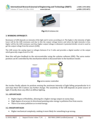 International Research Journal of Engineering and Technology (IRJET) e-ISSN: 2395-0056
Volume: 07 Issue: 03 | Mar 2020 www.irjet.net p-ISSN: 2395-0072
© 2020, IRJET | Impact Factor value: 7.34 | ISO 9001:2008 Certified Journal | Page 3
Fig.2.3.1 Arduino kit
3. WORKING OFPROJECT:
Resistance of LDR depends on intensity of the light and it varies according to it. The higher is the intensity of light,
lower will be the LDR resistance and due to this the output voltage lowers and when the light intensity is low,
higher will be the LDR resistance and thus higher output voltage is obtained. A potential divider circuit is used to
get the output voltage from the sensors (LDR).
The LDR senses the analog input in voltages between 0 to 5 volts and provides a digital number at the output
which generally ranges from 0 to 102
Now this will give feedback to the microcontroller using the arduino software (IDE). The servo motor
position can be controlled by this mechanism which is discussed later in the hardware model.
Fig-servo motor controller
the tracker finally adjusts its position sensing the maximum intensity of light falling perpendicular to it
and stays there till it notices any further change. The sensitivity of the LDR depends on point source of
light. It hardly show any effect on diffuse lighting.
3.1. ADVANTAGES
 Higher degree of flexibility, allowing for a higher energy output on sunny days.
 High degree of accuracy in directional pointing solar energy is pollution free from source.
 There is no noise pollution as in wind energy.
3.2. DISADVANTAGES
 Higher mechanical complexity, making it more likely for something to go wrong.
 