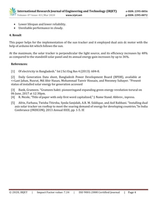International Research Journal of Engineering and Technology (IRJET) e-ISSN: 2395-0056
Volume: 07 Issue: 03 | Mar 2020 www.irjet.net p-ISSN: 2395-0072
© 2020, IRJET | Impact Factor value: 7.34 | ISO 9001:2008 Certified Journal | Page 4
 Lower lifespan and lower reliability.
 Unreliable performance in cloudy.
4. Result
This paper helps for the implementation of the sun tracker and it employed dual axis dc motor with the
help of arduino kit which follows the sun.
At the maximum, the solar tracker is perpendicular the light source, and its efficiency increases by 48%
as compared to the standstill solar panel and its annual energy gain increases by up to 36%.
References:
[1] Of electricity in Bangladesh.” Int J Sci Eng Res 4 (2013): 604-8.
[2] Daily Generation Data sheet, Bangladesh Power Development Board (BPDB), available at
<>Last Jahan, Nusrat, Md Abir Hasan, Mohammad Tanvir Hossain, and Nwomey Subayer. “Present
status of installed solar energy for generation accessed
[3] Bank, Grameen. “Grameen hakti: pioneeringand expanding green energy revolution torural on
06 June, 2017 at 12:30pm.
[4] R. Nicole, “Title of paper with only first word capitalized,” J. Name Stand. Abbrev., inpress.
[5] Afrin, Farhana, Twisha Titirsha, Syeda Sanjidah, A.R. M. Siddique, and Asif Rabbani. “Installing dual
axis solar tracker on rooftop to meet the soaring demand of energy for developing countries.”In India
Conferance (INDICON), 2013 Annual IEEE, pp. 1-5. IE
 