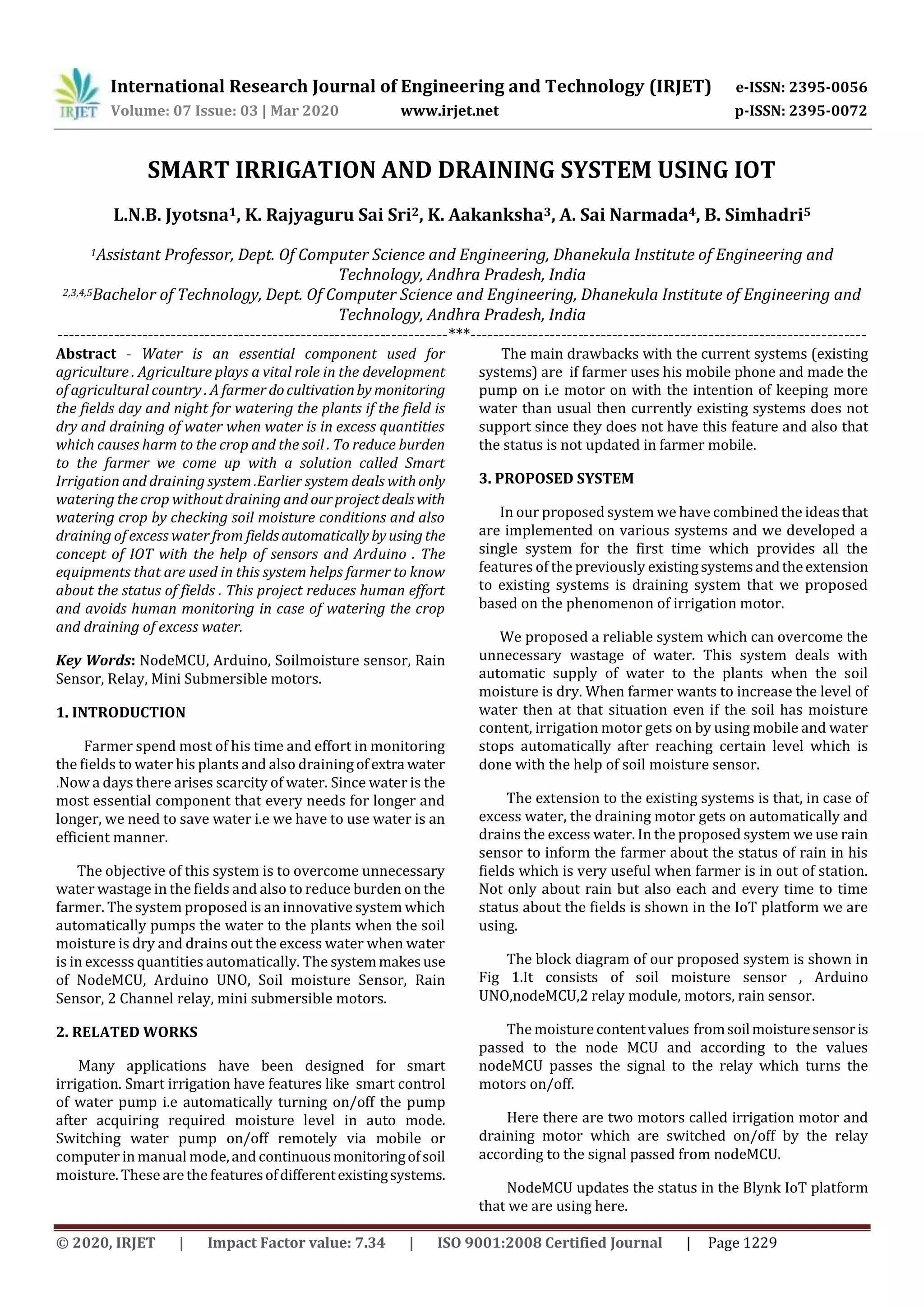 International Research Journal of Engineering and Technology (IRJET) e-ISSN: 2395-0056
Volume: 07 Issue: 03 | Mar 2020 www.irjet.net p-ISSN: 2395-0072
© 2020, IRJET | Impact Factor value: 7.34 | ISO 9001:2008 Certified Journal | Page 1229
SMART IRRIGATION AND DRAINING SYSTEM USING IOT
L.N.B. Jyotsna1, K. Rajyaguru Sai Sri2, K. Aakanksha3, A. Sai Narmada4, B. Simhadri5
1Assistant Professor, Dept. Of Computer Science and Engineering, Dhanekula Institute of Engineering and
Technology, Andhra Pradesh, India
2,3,4,5Bachelor of Technology, Dept. Of Computer Science and Engineering, Dhanekula Institute of Engineering and
Technology, Andhra Pradesh, India
---------------------------------------------------------------------***----------------------------------------------------------------------
Abstract - Water is an essential component used for
agriculture . Agriculture plays a vital role in the development
of agricultural country . A farmer docultivationby monitoring
the fields day and night for watering the plants if the field is
dry and draining of water when water is in excess quantities
which causes harm to the crop and the soil . To reduce burden
to the farmer we come up with a solution called Smart
Irrigation and draining system .Earlier system deals withonly
watering the crop without draining and ourproject dealswith
watering crop by checking soil moisture conditions and also
draining of excess water from fieldsautomatically byusingthe
concept of IOT with the help of sensors and Arduino . The
equipments that are used in this system helps farmer to know
about the status of fields . This project reduces human effort
and avoids human monitoring in case of watering the crop
and draining of excess water.
Key Words: NodeMCU, Arduino, Soilmoisture sensor, Rain
Sensor, Relay, Mini Submersible motors.
1. INTRODUCTION
Farmer spend most of his time and effort in monitoring
the fields to water his plants and also drainingof extra water
.Now a days there arises scarcity of water. Since water is the
most essential component that every needs for longer and
longer, we need to save water i.e we have to use water is an
efficient manner.
The objective of this system is to overcome unnecessary
water wastage in the fields and also to reduce burden on the
farmer. The system proposed is an innovative system which
automatically pumps the water to the plants when the soil
moisture is dry and drains out the excess water when water
is in excesss quantities automatically. The systemmakesuse
of NodeMCU, Arduino UNO, Soil moisture Sensor, Rain
Sensor, 2 Channel relay, mini submersible motors.
2. RELATED WORKS
Many applications have been designed for smart
irrigation. Smart irrigation have features like smart control
of water pump i.e automatically turning on/off the pump
after acquiring required moisture level in auto mode.
Switching water pump on/off remotely via mobile or
computer in manual mode,and continuousmonitoringofsoil
moisture. These are the featuresofdifferentexistingsystems.
The main drawbacks with the current systems (existing
systems) are if farmer uses his mobile phone and made the
pump on i.e motor on with the intention of keeping more
water than usual then currently existing systems does not
support since they does not have this feature and also that
the status is not updated in farmer mobile.
3. PROPOSED SYSTEM
In our proposed system we have combined the ideasthat
are implemented on various systems and we developed a
single system for the first time which provides all the
features of the previously existingsystemsandtheextension
to existing systems is draining system that we proposed
based on the phenomenon of irrigation motor.
We proposed a reliable system which can overcome the
unnecessary wastage of water. This system deals with
automatic supply of water to the plants when the soil
moisture is dry. When farmer wants to increase the level of
water then at that situation even if the soil has moisture
content, irrigation motor gets on by using mobile and water
stops automatically after reaching certain level which is
done with the help of soil moisture sensor.
The extension to the existing systems is that, in case of
excess water, the draining motor gets on automatically and
drains the excess water. In the proposed system we use rain
sensor to inform the farmer about the status of rain in his
fields which is very useful when farmer is in out of station.
Not only about rain but also each and every time to time
status about the fields is shown in the IoT platform we are
using.
The block diagram of our proposed system is shown in
Fig 1.It consists of soil moisture sensor , Arduino
UNO,nodeMCU,2 relay module, motors, rain sensor.
The moisturecontentvalues fromsoilmoisturesensoris
passed to the node MCU and according to the values
nodeMCU passes the signal to the relay which turns the
motors on/off.
Here there are two motors called irrigation motor and
draining motor which are switched on/off by the relay
according to the signal passed from nodeMCU.
NodeMCU updates the status in the Blynk IoT platform
that we are using here.
 