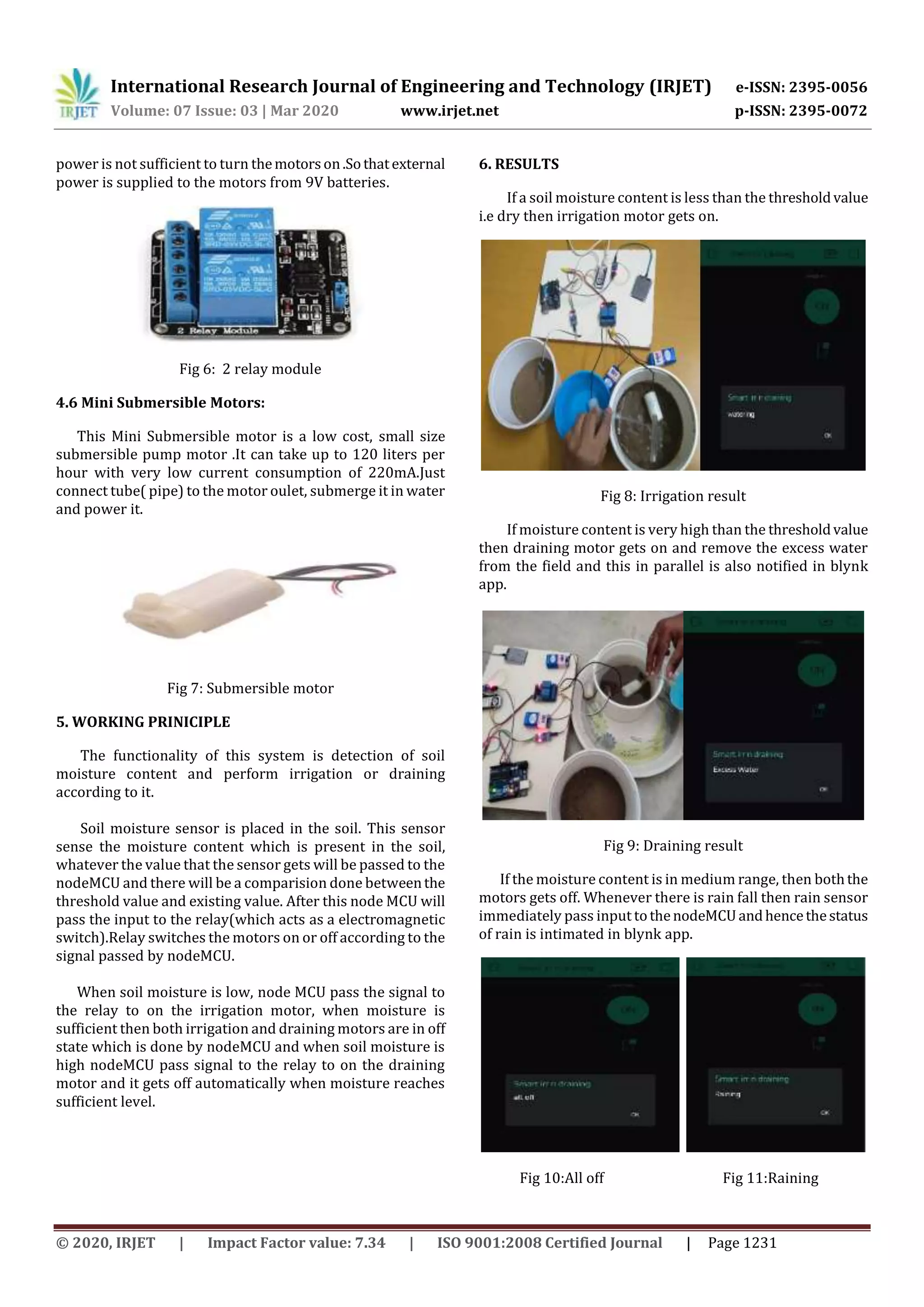 International Research Journal of Engineering and Technology (IRJET) e-ISSN: 2395-0056
Volume: 07 Issue: 03 | Mar 2020 www.irjet.net p-ISSN: 2395-0072
© 2020, IRJET | Impact Factor value: 7.34 | ISO 9001:2008 Certified Journal | Page 1231
power is not sufficient to turn themotorson.Sothatexternal
power is supplied to the motors from 9V batteries.
Fig 6: 2 relay module
4.6 Mini Submersible Motors:
This Mini Submersible motor is a low cost, small size
submersible pump motor .It can take up to 120 liters per
hour with very low current consumption of 220mA.Just
connect tube( pipe) to the motor oulet, submerge it in water
and power it.
Fig 7: Submersible motor
5. WORKING PRINICIPLE
The functionality of this system is detection of soil
moisture content and perform irrigation or draining
according to it.
Soil moisture sensor is placed in the soil. This sensor
sense the moisture content which is present in the soil,
whatever the value that the sensor gets will be passed to the
nodeMCU and there will be a comparision done betweenthe
threshold value and existing value. After this node MCU will
pass the input to the relay(which acts as a electromagnetic
switch).Relay switches the motors on or off according to the
signal passed by nodeMCU.
When soil moisture is low, node MCU pass the signal to
the relay to on the irrigation motor, when moisture is
sufficient then both irrigation and draining motors are in off
state which is done by nodeMCU and when soil moisture is
high nodeMCU pass signal to the relay to on the draining
motor and it gets off automatically when moisture reaches
sufficient level.
6. RESULTS
If a soil moisture content is less than the thresholdvalue
i.e dry then irrigation motor gets on.
Fig 8: Irrigation result
If moisture content is very high than the thresholdvalue
then draining motor gets on and remove the excess water
from the field and this in parallel is also notified in blynk
app.
Fig 9: Draining result
If the moisture content is in medium range, then boththe
motors gets off. Whenever there is rain fall then rain sensor
immediately pass input tothenodeMCUandhencethestatus
of rain is intimated in blynk app.
Fig 10:All off Fig 11:Raining
 