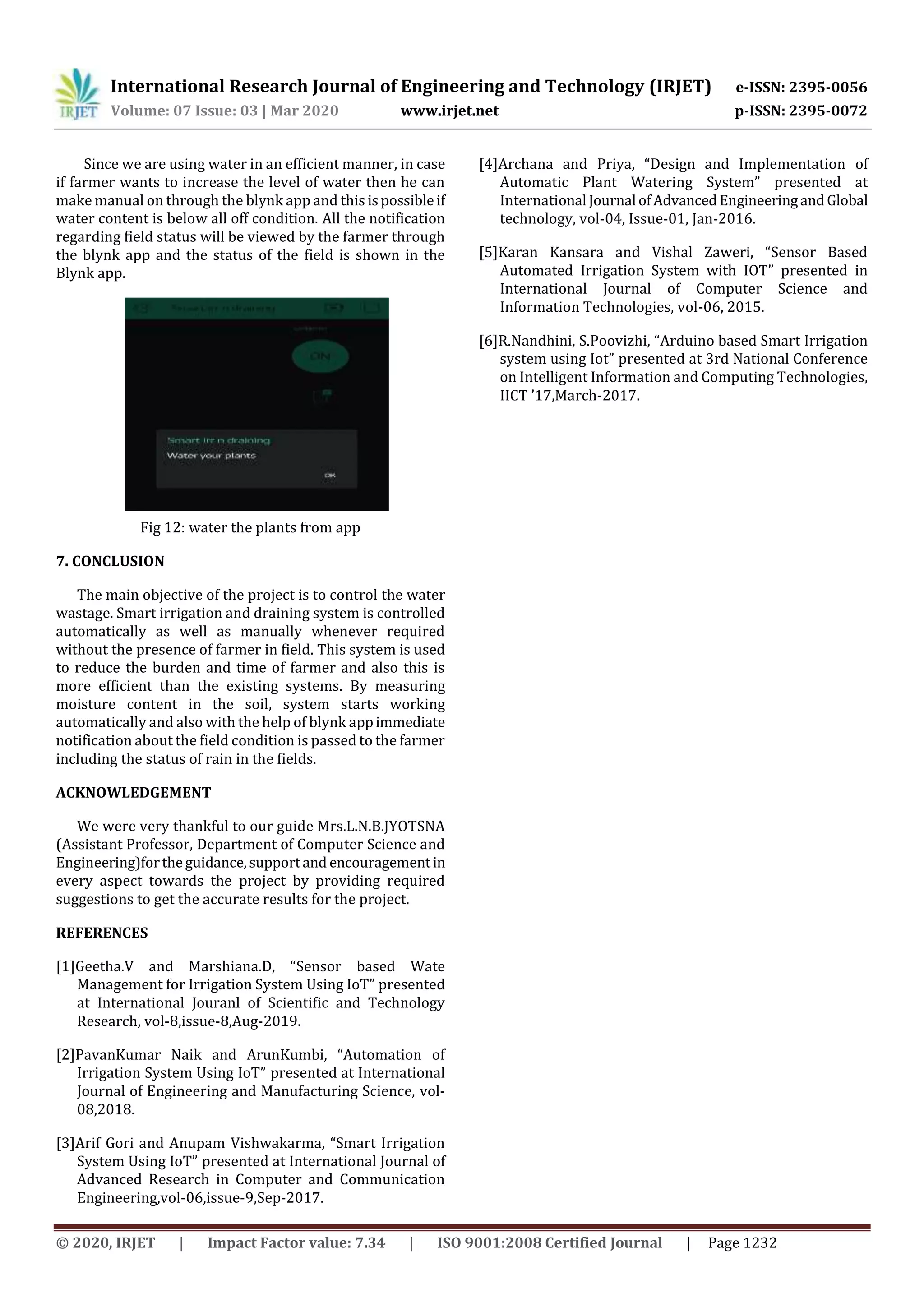 International Research Journal of Engineering and Technology (IRJET) e-ISSN: 2395-0056
Volume: 07 Issue: 03 | Mar 2020 www.irjet.net p-ISSN: 2395-0072
© 2020, IRJET | Impact Factor value: 7.34 | ISO 9001:2008 Certified Journal | Page 1232
Since we are using water in an efficient manner, in case
if farmer wants to increase the level of water then he can
make manual on through the blynk app and this ispossible if
water content is below all off condition. All the notification
regarding field status will be viewed by the farmer through
the blynk app and the status of the field is shown in the
Blynk app.
Fig 12: water the plants from app
7. CONCLUSION
The main objective of the project is to control the water
wastage. Smart irrigation and draining system is controlled
automatically as well as manually whenever required
without the presence of farmer in field. This system is used
to reduce the burden and time of farmer and also this is
more efficient than the existing systems. By measuring
moisture content in the soil, system starts working
automatically and also with the help of blynk appimmediate
notification about the field condition is passed to the farmer
including the status of rain in the fields.
ACKNOWLEDGEMENT
We were very thankful to our guide Mrs.L.N.B.JYOTSNA
(Assistant Professor, Department of Computer Science and
Engineering)fortheguidance,supportand encouragementin
every aspect towards the project by providing required
suggestions to get the accurate results for the project.
REFERENCES
[1]Geetha.V and Marshiana.D, “Sensor based Wate
Management for Irrigation System Using IoT” presented
at International Jouranl of Scientific and Technology
Research, vol-8,issue-8,Aug-2019.
[2]PavanKumar Naik and ArunKumbi, “Automation of
Irrigation System Using IoT” presented at International
Journal of Engineering and Manufacturing Science, vol-
08,2018.
[3]Arif Gori and Anupam Vishwakarma, “Smart Irrigation
System Using IoT” presented at International Journal of
Advanced Research in Computer and Communication
Engineering,vol-06,issue-9,Sep-2017.
[4]Archana and Priya, “Design and Implementation of
Automatic Plant Watering System” presented at
International Journal ofAdvancedEngineeringandGlobal
technology, vol-04, Issue-01, Jan-2016.
[5]Karan Kansara and Vishal Zaweri, “Sensor Based
Automated Irrigation System with IOT” presented in
International Journal of Computer Science and
Information Technologies, vol-06, 2015.
[6]R.Nandhini, S.Poovizhi, “Arduino based Smart Irrigation
system using Iot” presented at 3rd National Conference
on Intelligent Information and Computing Technologies,
IICT ’17,March-2017.
 
