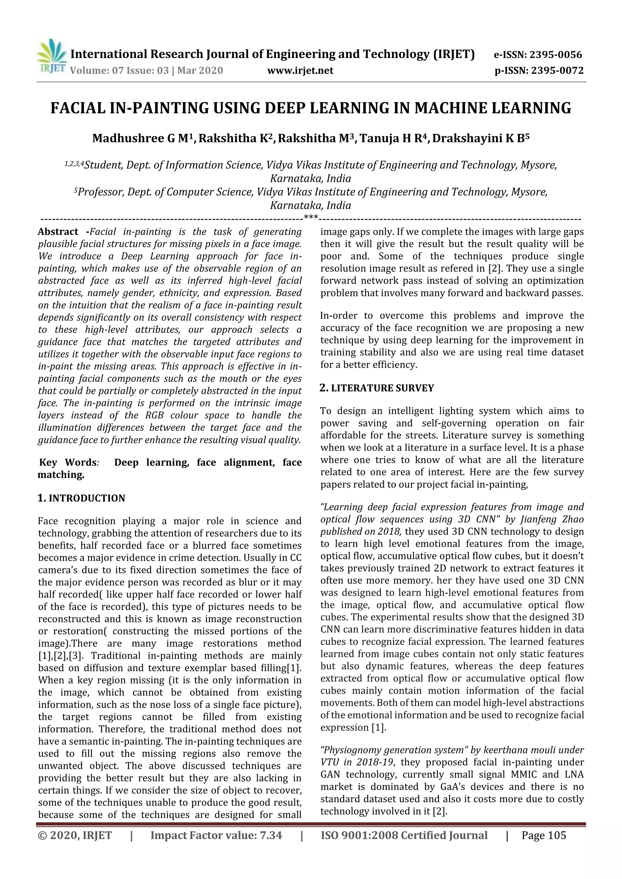 International Research Journal of Engineering and Technology (IRJET) e-ISSN: 2395-0056
Volume: 07 Issue: 03 | Mar 2020 www.irjet.net p-ISSN: 2395-0072
© 2020, IRJET | Impact Factor value: 7.34 | ISO 9001:2008 Certified Journal | Page 105
FACIAL IN-PAINTING USING DEEP LEARNING IN MACHINE LEARNING
Madhushree G M1,Rakshitha K2,Rakshitha M3,Tanuja H R4,Drakshayini K B5
1,2,3,4Student, Dept. of Information Science, Vidya Vikas Institute of Engineering and Technology, Mysore,
Karnataka, India
5Professor, Dept. of Computer Science, Vidya Vikas Institute of Engineering and Technology, Mysore,
Karnataka, India
---------------------------------------------------------------------***---------------------------------------------------------------------
Abstract -Facial in-painting is the task of generating
plausible facial structures for missing pixels in a face image.
We introduce a Deep Learning approach for face in-
painting, which makes use of the observable region of an
abstracted face as well as its inferred high-level facial
attributes, namely gender, ethnicity, and expression. Based
on the intuition that the realism of a face in-painting result
depends significantly on its overall consistency with respect
to these high-level attributes, our approach selects a
guidance face that matches the targeted attributes and
utilizes it together with the observable input face regions to
in-paint the missing areas. This approach is effective in in-
painting facial components such as the mouth or the eyes
that could be partially or completely abstracted in the input
face. The in-painting is performed on the intrinsic image
layers instead of the RGB colour space to handle the
illumination differences between the target face and the
guidance face to further enhance the resulting visual quality.
Key Words: Deep learning, face alignment, face
matching.
1. INTRODUCTION
Face recognition playing a major role in science and
technology, grabbing the attention of researchers due to its
benefits, half recorded face or a blurred face sometimes
becomes a major evidence in crime detection. Usually in CC
camera’s due to its fixed direction sometimes the face of
the major evidence person was recorded as blur or it may
half recorded( like upper half face recorded or lower half
of the face is recorded), this type of pictures needs to be
reconstructed and this is known as image reconstruction
or restoration( constructing the missed portions of the
image).There are many image restorations method
[1],[2],[3]. Traditional in-painting methods are mainly
based on diffusion and texture exemplar based filling[1].
When a key region missing (it is the only information in
the image, which cannot be obtained from existing
information, such as the nose loss of a single face picture),
the target regions cannot be filled from existing
information. Therefore, the traditional method does not
have a semantic in-painting. The in-painting techniques are
used to fill out the missing regions also remove the
unwanted object. The above discussed techniques are
providing the better result but they are also lacking in
certain things. If we consider the size of object to recover,
some of the techniques unable to produce the good result,
because some of the techniques are designed for small
image gaps only. If we complete the images with large gaps
then it will give the result but the result quality will be
poor and. Some of the techniques produce single
resolution image result as refered in [2]. They use a single
forward network pass instead of solving an optimization
problem that involves many forward and backward passes.
In-order to overcome this problems and improve the
accuracy of the face recognition we are proposing a new
technique by using deep learning for the improvement in
training stability and also we are using real time dataset
for a better efficiency.
2. LITERATURE SURVEY
To design an intelligent lighting system which aims to
power saving and self-governing operation on fair
affordable for the streets. Literature survey is something
when we look at a literature in a surface level. It is a phase
where one tries to know of what are all the literature
related to one area of interest. Here are the few survey
papers related to our project facial in-painting,
“Learning deep facial expression features from image and
optical flow sequences using 3D CNN” by Jianfeng Zhao
published on 2018, they used 3D CNN technology to design
to learn high level emotional features from the image,
optical flow, accumulative optical flow cubes, but it doesn’t
takes previously trained 2D network to extract features it
often use more memory. her they have used one 3D CNN
was designed to learn high-level emotional features from
the image, optical flow, and accumulative optical flow
cubes. The experimental results show that the designed 3D
CNN can learn more discriminative features hidden in data
cubes to recognize facial expression. The learned features
learned from image cubes contain not only static features
but also dynamic features, whereas the deep features
extracted from optical flow or accumulative optical flow
cubes mainly contain motion information of the facial
movements. Both of them can model high-level abstractions
of the emotional information and be used to recognize facial
expression [1].
“Physiognomy generation system” by keerthana mouli under
VTU in 2018-19, they proposed facial in-painting under
GAN technology, currently small signal MMIC and LNA
market is dominated by GaA’s devices and there is no
standard dataset used and also it costs more due to costly
technology involved in it [2].
 