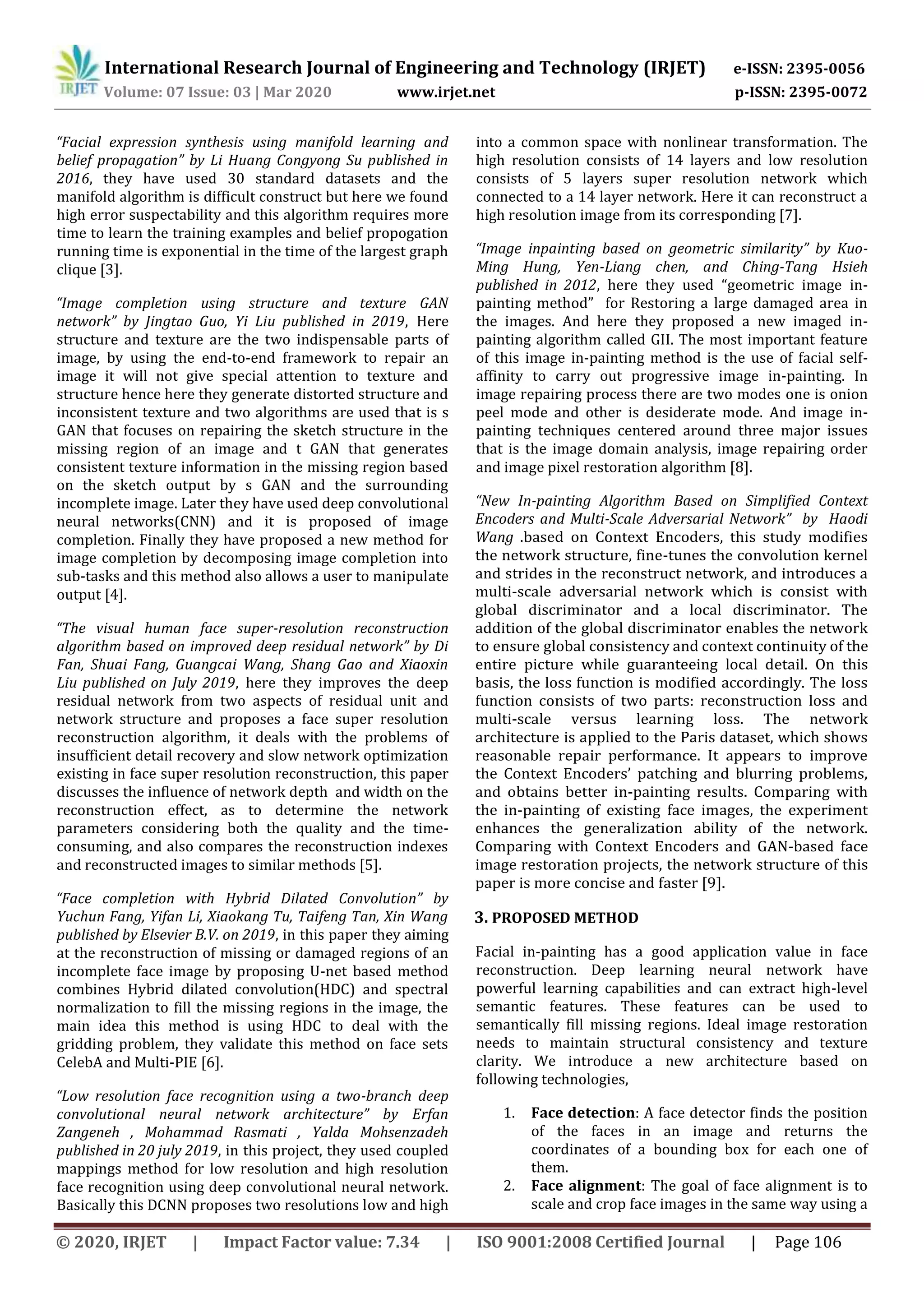 International Research Journal of Engineering and Technology (IRJET) e-ISSN: 2395-0056
Volume: 07 Issue: 03 | Mar 2020 www.irjet.net p-ISSN: 2395-0072
© 2020, IRJET | Impact Factor value: 7.34 | ISO 9001:2008 Certified Journal | Page 106
“Facial expression synthesis using manifold learning and
belief propagation” by Li Huang Congyong Su published in
2016, they have used 30 standard datasets and the
manifold algorithm is difficult construct but here we found
high error suspectability and this algorithm requires more
time to learn the training examples and belief propogation
running time is exponential in the time of the largest graph
clique [3].
“Image completion using structure and texture GAN
network” by Jingtao Guo, Yi Liu published in 2019, Here
structure and texture are the two indispensable parts of
image, by using the end-to-end framework to repair an
image it will not give special attention to texture and
structure hence here they generate distorted structure and
inconsistent texture and two algorithms are used that is s
GAN that focuses on repairing the sketch structure in the
missing region of an image and t GAN that generates
consistent texture information in the missing region based
on the sketch output by s GAN and the surrounding
incomplete image. Later they have used deep convolutional
neural networks(CNN) and it is proposed of image
completion. Finally they have proposed a new method for
image completion by decomposing image completion into
sub-tasks and this method also allows a user to manipulate
output [4].
“The visual human face super-resolution reconstruction
algorithm based on improved deep residual network” by Di
Fan, Shuai Fang, Guangcai Wang, Shang Gao and Xiaoxin
Liu published on July 2019, here they improves the deep
residual network from two aspects of residual unit and
network structure and proposes a face super resolution
reconstruction algorithm, it deals with the problems of
insufficient detail recovery and slow network optimization
existing in face super resolution reconstruction, this paper
discusses the influence of network depth and width on the
reconstruction effect, as to determine the network
parameters considering both the quality and the time-
consuming, and also compares the reconstruction indexes
and reconstructed images to similar methods [5].
“Face completion with Hybrid Dilated Convolution” by
Yuchun Fang, Yifan Li, Xiaokang Tu, Taifeng Tan, Xin Wang
published by Elsevier B.V. on 2019, in this paper they aiming
at the reconstruction of missing or damaged regions of an
incomplete face image by proposing U-net based method
combines Hybrid dilated convolution(HDC) and spectral
normalization to fill the missing regions in the image, the
main idea this method is using HDC to deal with the
gridding problem, they validate this method on face sets
CelebA and Multi-PIE [6].
“Low resolution face recognition using a two-branch deep
convolutional neural network architecture” by Erfan
Zangeneh , Mohammad Rasmati , Yalda Mohsenzadeh
published in 20 july 2019, in this project, they used coupled
mappings method for low resolution and high resolution
face recognition using deep convolutional neural network.
Basically this DCNN proposes two resolutions low and high
into a common space with nonlinear transformation. The
high resolution consists of 14 layers and low resolution
consists of 5 layers super resolution network which
connected to a 14 layer network. Here it can reconstruct a
high resolution image from its corresponding [7].
“Image inpainting based on geometric similarity” by Kuo-
Ming Hung, Yen-Liang chen, and Ching-Tang Hsieh
published in 2012, here they used “geometric image in-
painting method” for Restoring a large damaged area in
the images. And here they proposed a new imaged in-
painting algorithm called GII. The most important feature
of this image in-painting method is the use of facial self-
affinity to carry out progressive image in-painting. In
image repairing process there are two modes one is onion
peel mode and other is desiderate mode. And image in-
painting techniques centered around three major issues
that is the image domain analysis, image repairing order
and image pixel restoration algorithm [8].
“New In-painting Algorithm Based on Simplified Context
Encoders and Multi-Scale Adversarial Network” by Haodi
Wang .based on Context Encoders, this study modifies
the network structure, fine-tunes the convolution kernel
and strides in the reconstruct network, and introduces a
multi-scale adversarial network which is consist with
global discriminator and a local discriminator. The
addition of the global discriminator enables the network
to ensure global consistency and context continuity of the
entire picture while guaranteeing local detail. On this
basis, the loss function is modified accordingly. The loss
function consists of two parts: reconstruction loss and
multi-scale versus learning loss. The network
architecture is applied to the Paris dataset, which shows
reasonable repair performance. It appears to improve
the Context Encoders’ patching and blurring problems,
and obtains better in-painting results. Comparing with
the in-painting of existing face images, the experiment
enhances the generalization ability of the network.
Comparing with Context Encoders and GAN-based face
image restoration projects, the network structure of this
paper is more concise and faster [9].
3. PROPOSED METHOD
Facial in-painting has a good application value in face
reconstruction. Deep learning neural network have
powerful learning capabilities and can extract high-level
semantic features. These features can be used to
semantically fill missing regions. Ideal image restoration
needs to maintain structural consistency and texture
clarity. We introduce a new architecture based on
following technologies,
1. Face detection: A face detector finds the position
of the faces in an image and returns the
coordinates of a bounding box for each one of
them.
2. Face alignment: The goal of face alignment is to
scale and crop face images in the same way using a
 