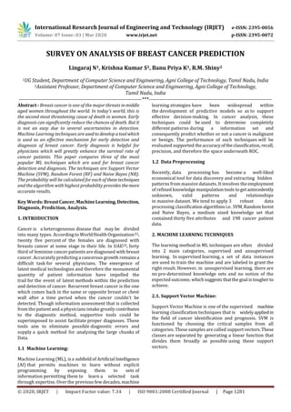 International Research Journal of Engineering and Technology (IRJET) e-ISSN: 2395-0056
Volume: 07 Issue: 03 | Mar 2020 www.irjet.net p-ISSN: 2395-0072
© 2020, IRJET | Impact Factor value: 7.34 | ISO 9001:2008 Certified Journal | Page 1281
SURVEY ON ANALYSIS OF BREAST CANCER PREDICTION
Lingaraj N1, Krishna Kumar S1, Banu Priya K1, R.M. Shiny2
1UG Student, Department of Computer Science and Engineering, Agni College of Technology, Tamil Nadu, India
2Assistant Professor, Department of Computer Science and Engineering, Agni College of Technology,
Tamil Nadu, India
---------------------------------------------------------------------***---------------------------------------------------------------------
Abstract - Breast cancer is one of the major threats inmiddle
aged women throughout the world. In today’s world, this is
the second most threatening cause of death in women. Early
diagnosis can significantly reduce the chances of death. But it
is not an easy due to several uncertainties in detection.
Machine Learning techniques areusedtodevelop atoolwhich
is used as an effective mechanism for early detection and
diagnosis of breast cancer. Early diagnosis is helpful for
physicians which will greatly enhance the survival rate of
cancer patients. This paper compares three of the most
popular ML techniques which are used for breast cancer
detection and diagnosis. The techniques are Support Vector
Machine (SVM), Random Forest (RF) and Naive Bayes (NB).
The probability will be calculated for each of thesetechniques
and the algorithm with highest probability provides themore
accurate results.
Key Words: BreastCancer, MachineLearning, Detection,
Diagnosis, Prediction, Analysis.
1. INTRODUCTION
Cancer is a heterogeneous disease that may be divided
into many types. Accordingto WorldHealthOrganization[1],
twenty five percent of the females are diagnosed with
breasts cancer at some stage in their life. In UAE[2], forty
third of feminine cancer patients are diagnosed with breast
cancer. Accurately predicting a cancerous growth remainsa
difficult task for several physicians. The emergence of
latest medical technologies and therefore the monumental
quantity of patient information have impelled the
trail for the event of latest methods within the prediction
and detection of cancer. Recurrent breast cancer is the one
which comes back in the same or opposite breast or chest
wall after a time period when the cancer couldn't be
detected. Though information assessment that is collected
from the patient and a physicians intake greatly contributes
to the diagnostic method, supportive tools could be
superimposed to assist facilitate proper diagnoses. These
tools aim to eliminate possible diagnostic errors and
supply a quick method for analyzing the large chunks of
Data.
1.1 Machine Learning:
Machine Learning (ML), isa subfieldof Artificial Intelligence
(AI) that permits machines to learn without explicit
programming by exposing them to sets of
information permitting them to learn a selected task
through expertise. Over the previous few decades, machine
learning strategies have been widespread within
the development of predictive models so as to support
effective decision-making. In cancer analysis, these
techniques could be used to determine completely
different patterns during a information set and
consequently predict whether or not a cancer is malignant
or benign. The performance of such techniques will be
evaluated supported theaccuracyoftheclassification,recall,
precision, and therefore the space underneath ROC.
1.2 Data Preprocessing
Recently, data processing has become a well-liked
economical tool for data discovery and extracting hidden
patterns from massive datasets. It involves theemployment
of refined knowledge manipulationtools togetantecedently
unknown, valid patterns and relationships
in massive dataset. We tend to apply 3 robust data
processing classificationalgorithms i.e. SVM,Randomforest
and Naive Bayes, a medium sized knowledge set that
contained thirty five attributes and 198 cancer patient
data.
2. MACHINE LEARNING TECHNIQUES
The learning method in ML techniques are often divided
into 2 main categories, supervised and unsupervised
learning. In supervised learning, a set of data instances
are used to train the machine and are labeled to grant the
right result. However, in unsupervised learning, there are
no pre-determined knowledge sets and no notion of the
expected outcome, whichsuggests thatthegoal istougherto
achieve.
2.1. Support Vector Machine:
Support Vector Machine is one of the supervised machine
learning classification techniques that is widelyappliedin
the field of cancer identification and prognosis. SVM is
functioned by choosing the critical samples from all
categories. These samples are called support vectors.These
classes are separated by generating a linear function that
divides them broadly as possible using these support
vectors.
 