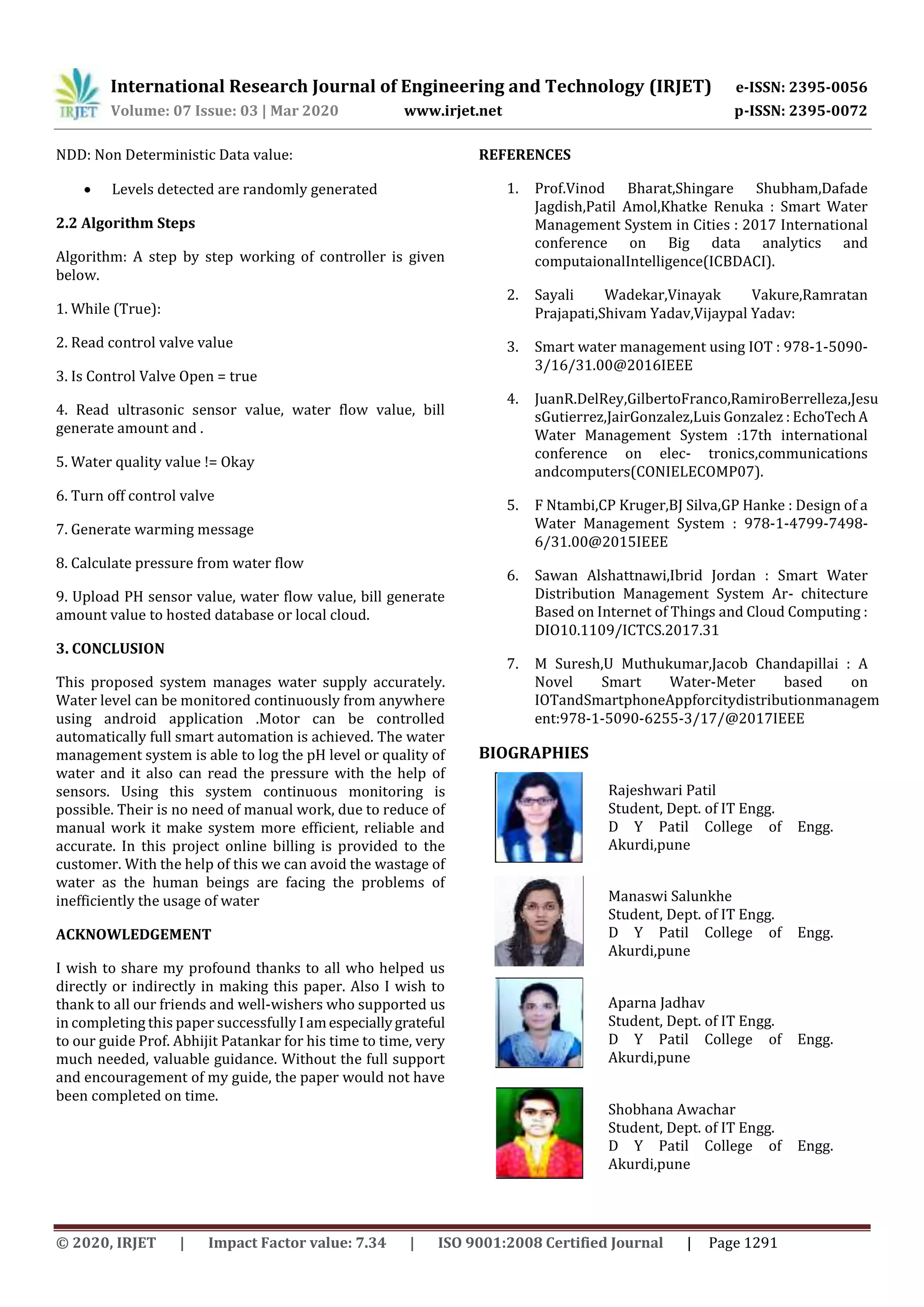 International Research Journal of Engineering and Technology (IRJET) e-ISSN: 2395-0056
Volume: 07 Issue: 03 | Mar 2020 www.irjet.net p-ISSN: 2395-0072
© 2020, IRJET | Impact Factor value: 7.34 | ISO 9001:2008 Certified Journal | Page 1291
NDD: Non Deterministic Data value:
 Levels detected are randomly generated
2.2 Algorithm Steps
Algorithm: A step by step working of controller is given
below.
1. While (True):
2. Read control valve value
3. Is Control Valve Open = true
4. Read ultrasonic sensor value, water flow value, bill
generate amount and .
5. Water quality value != Okay
6. Turn off control valve
7. Generate warming message
8. Calculate pressure from water flow
9. Upload PH sensor value, water flow value, bill generate
amount value to hosted database or local cloud.
3. CONCLUSION
This proposed system manages water supply accurately.
Water level can be monitored continuously from anywhere
using android application .Motor can be controlled
automatically full smart automation is achieved. The water
management system is able to log the pH level or quality of
water and it also can read the pressure with the help of
sensors. Using this system continuous monitoring is
possible. Their is no need of manual work, due to reduce of
manual work it make system more efficient, reliable and
accurate. In this project online billing is provided to the
customer. With the help of this we can avoid the wastage of
water as the human beings are facing the problems of
inefficiently the usage of water
ACKNOWLEDGEMENT
I wish to share my profound thanks to all who helped us
directly or indirectly in making this paper. Also I wish to
thank to all our friends and well-wishers who supported us
in completing this paper successfully Iamespeciallygrateful
to our guide Prof. Abhijit Patankar for his time to time, very
much needed, valuable guidance. Without the full support
and encouragement of my guide, the paper would not have
been completed on time.
REFERENCES
1. Prof.Vinod Bharat,Shingare Shubham,Dafade
Jagdish,Patil Amol,Khatke Renuka : Smart Water
Management System in Cities : 2017 International
conference on Big data analytics and
computaionalIntelligence(ICBDACI).
2. Sayali Wadekar,Vinayak Vakure,Ramratan
Prajapati,Shivam Yadav,Vijaypal Yadav:
3. Smart water management using IOT : 978-1-5090-
3/16/31.00@2016IEEE
4. JuanR.DelRey,GilbertoFranco,RamiroBerrelleza,Jesu
sGutierrez,JairGonzalez,Luis Gonzalez : EchoTechA
Water Management System :17th international
conference on elec- tronics,communications
andcomputers(CONIELECOMP07).
5. F Ntambi,CP Kruger,BJ Silva,GP Hanke : Design of a
Water Management System : 978-1-4799-7498-
6/31.00@2015IEEE
6. Sawan Alshattnawi,Ibrid Jordan : Smart Water
Distribution Management System Ar- chitecture
Based on Internet of Things and Cloud Computing :
DIO10.1109/ICTCS.2017.31
7. M Suresh,U Muthukumar,Jacob Chandapillai : A
Novel Smart Water-Meter based on
IOTandSmartphoneAppforcitydistributionmanagem
ent:978-1-5090-6255-3/17/@2017IEEE
BIOGRAPHIES
Rajeshwari Patil
Student, Dept. of IT Engg.
D Y Patil College of Engg.
Akurdi,pune
Manaswi Salunkhe
Student, Dept. of IT Engg.
D Y Patil College of Engg.
Akurdi,pune
Aparna Jadhav
Student, Dept. of IT Engg.
D Y Patil College of Engg.
Akurdi,pune
Shobhana Awachar
Student, Dept. of IT Engg.
D Y Patil College of Engg.
Akurdi,pune
2nd
Author
Photo
3rd
Author
Photo
 