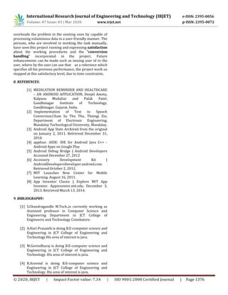 International Research Journal of Engineering and Technology (IRJET) e-ISSN: 2395-0056
Volume: 07 Issue: 03 | Mar 2020 www.irjet.net p-ISSN: 2395-0072
© 2020, IRJET | Impact Factor value: 7.34 | ISO 9001:2008 Certified Journal | Page 1376
overheads the problem in the existing ones by capable of
processing voluminous data in a user-friendly manner. The
persons, who are involved in working the task manually,
have seen this project running and expressing satisfaction
about the working procedures and the “conversion
handling” incorporated in the project. Future
enhancements can be made such as issuing user id to the
user, where by the user can use that as a reference which
specifies all his previous performance, the project work us
stopped at this satisfactory level, due to time constraints.
8. REFERENCES:
[1] MEDICATION REMINDER AND HEALTHCARE
– AN ANDROID APPLICATION, Deepti Ameta,
Kalpana Mudaliar and Palak Patel,
Gandhinagar Institute of Technology,
Gandhinagar, Gujarat, India.
[2] Implementation of Text to Speech
Conversion,Chaw Su Thu Thu, Theingi Zin,
Department of Electronic Engineering,
Mandalay Technological University, Mandalay.
[3] Android App Stats Archived from the original
on January 2, 2011. Retrieved December 31,
2010.
[4] appfour. AIDE- IDE for Android Java C++ -
Android Apps on Google Play
[5] Android Debug Bridge | Android Developers
Accessed December 27, 2012
[6] Accessory Development Kit |
AndroidDevelopersDeveloper.android.com.
Retrieved October 2, 2012.
[7] MIT Launches New Center for Mobile
Learning. August 16, 2011.
[8] App Inventor Classic | Explore MIT App
Inventor. Appinventor.mit.edu. December 3,
2013. Retrieved March 13, 2014.
9. BIBLIOGRAPHY:
[1] S.Chandragandhi M.Tech.,is currently working as
Assistant professor in Computer Science and
Engineering Department in JCT College of
Engineerin and Technology Coimbatore.
[2] A.Hari Prasanth is doing B.E-computer science and
Engineering in JCT College of Engineering and
Technology.His area of interest is java.
[3] M.Govindharaj is doing B.E-computer science and
Engineering in JCT College of Engineering and
Technology. His area of interest is java.
[4] R.Aravind is doing B.E-computer science and
Engineering in JCT College of Engineering and
Technology. His area of interest is java.
 