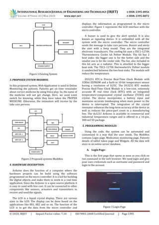 INTERNATIONAL RESEARCH JOURNAL OF ENGINEERING AND TECHNOLOGY (IRJET) E-ISSN: 2395-0056
VOLUME: 07 ISSUE: 03 | MAR 2020 WWW.IRJET.NET P-ISSN: 2395-0072
© 2020, IRJET | Impact Factor value: 7.34 | ISO 9001:2008 Certified Journal | Page 1395
Figure 1 Existing System
3. PROPOSED SYSTEM-MEDIBOX:
In this proposed system, Web Application is used to Online
Monitoring the patients. Patients get on time remainder
about correct medicine by using Voice play. So, the name of
the medicine will not get change. Here, we used Limit
switch for knowing, while they have taken the PROPER
MEDICINE. Otherwise, the intimation will receive by the
take care persons.
Figure 2 Proposed systems MediBox
4. HARDWARE DESCRIPTION:
Arduino does the function of a computer where the
hardware projects can be build using the software
programmed on the micro controller. It is a kid for building
the digital objects and make them to work in a real time
application. Since the Arduino is a open source platform it
is easy to used with less cost. It can be connected to other
components like sensors, actuators and transmitters to
receive and send the signals.
The LCD is a liquid crystal display. There are various
sizes in the LCD. The display can be done based on the
applications like 8X1, 8X2 and so on. The function of the
LCD is to get the data from the micro controller and
displays the information as programmed in the micro
controller. Figure 1 represents the LCD interface with the
micro controller.
A buzzer is used to give the alert symbol. It is also
known as signaling device. It is embedded with all the
system with the micro controller. The micro controller
sends the message to take care persons. Buzzer and alerts
the user with a beep sound. They are the integrated
electronic transducers. The cooling kit uses a TEC1-12706
Thermoelectric Cooler 6A Peltier Module. The kit has 2
heat sinks: the bigger one is for the hotter side and the
smaller one is for the cooler side. The fan, also included in
this kit acts as a radiator. This is attached to the bigger
heat sink. The TEC1-12706 thermoelectric Peltier module
is sandwiched between the two heat sinks. The module will
reduce the temperature.
DS3231 RTC is Precise Real-Time Clock Module with
32Kbit EEPROM and a built-in 10-bit temperature sensor
having a resolution of 0.25C. The DS3231 RTC module
Precise Real-Time Clock Module is a low-cost, extremely
accurate I²C real -time clock (RTC) with an integrated
temperature-compensated crystal oscillator (TCXO) and
crystal. The device incorporates a battery input and
maintains accurate timekeeping when main power to the
device is interrupted. The integration of the crystal
resonator enhances the long-term accuracy of the device as
well as reduces the piece-part count in a manufacturing
line. The ds3231 Arduino is available in commercial and
industrial temperature ranges and is offered in a 16-pin,
300-mil SO package.
5. PROGRAMMING MODULES:
Using the code, the system can be automated and
customized in a way that the user needs. The MediBox
contains Login page, Medication monitoring page, Patients
details of tablet taken page and Widgets. All the data will
store in an online server database.
A. Login Page:
This is the first page that opens as soon as you click on
run command in the web browser. We need login and give
your own credentials such as username and password and
login to the account.
Figure 3 Login Page
 