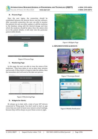 INTERNATIONAL RESEARCH JOURNAL OF ENGINEERING AND TECHNOLOGY (IRJET) E-ISSN: 2395-0056
VOLUME: 07 ISSUE: 03 | MAR 2020 WWW.IRJET.NET P-ISSN: 2395-0072
© 2020, IRJET | Impact Factor value: 7.34 | ISO 9001:2008 Certified Journal | Page 1396
B. Process Page:
Once the user logins, the connection should be
established between the desired device and the software.
After successful connection, the user can able to monitor
the patients list and can either update or add the medicine
to the database along with the desired dosage and time
which the medicine should be taken. Once the admin click
on to the patient details, it will enter into the particular
patient tablet details.
Figure 4 Process Page
C. Monitoring Page:
In this page, the user can able to view the status of the
medicines. They have taken or not as date, time, minutes
and seconds. If they failed or forgot to take the tablets, then
the immediate alert will send to the take care person.
Figure 5 Monitoring Page
D. Widgets for Alerts:
Be always up to date with a state of your IOT devices
connected to Thing speak. You don’t need to start an app
every time you want to know your sensors actual readings,
because they will be always on your Home screen in sight.
Figure 6 Widgets Page
6. IMPLEMENTATIONS & RESULTS:
Figure 7 Prototype Model
Figure 8 Mobile Notification
 