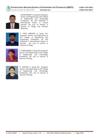 INTERNATIONAL RESEARCH JOURNAL OF ENGINEERING AND TECHNOLOGY (IRJET) E-ISSN: 2395-0056
VOLUME: 07 ISSUE: 03 | MAR 2020 WWW.IRJET.NET P-ISSN: 2395-0072
© 2020, IRJET | Impact Factor value: 7.34 | ISO 9001:2008 Certified Journal | Page 1398
R.SAM WESLEY is doing B.E-Computer
Science and Engineering in JCT College
of Engineering and Technology,
Coimbatore. He had Published 4
International Papers in various
Journals. His area of interest is
Internet of Things and Wireless
Networks.
S. SYED IBRAHIM is doing B.E-
Computer Science and Engineering in
JCT College of Engineering and
Technology, Coimbatore. He had
Published 2 International Papers in
Journals. His area of interest is
Internet of Things.
T. TAMILANBAN is doing B.E-Computer
Science and Engineering in JCT College
of Engineering and Technology,
Coimbatore. His area of interest is
Internet of Things.
P. SURUTHI is doing B.E- Computer
Science and Engineering in JCT College
of Engineering and Technology,
Coimbatore. Her area of interest is
Internet of Things.
 