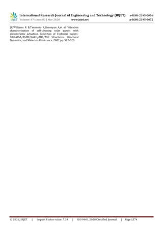 International Research Journal of Engineering and Technology (IRJET) e-ISSN: 2395-0056
Volume: 07 Issue: 03 | Mar 2020 www.irjet.net p-ISSN: 2395-0072
© 2020, IRJET | Impact Factor value: 7.34 | ISO 9001:2008 Certified Journal | Page 1374
[4]Williams R B,Tanimoto R,Simonyan A,et al. Vibration
characterization of self-cleaning solar panels with
piezoceramic actuation. Collection of Technical papers-
48thAIAA/ASME/ASCE/AHS/ASC Structures, Structural
Dynamics, and Materials Conference, 2007;pp. 512-520.
 