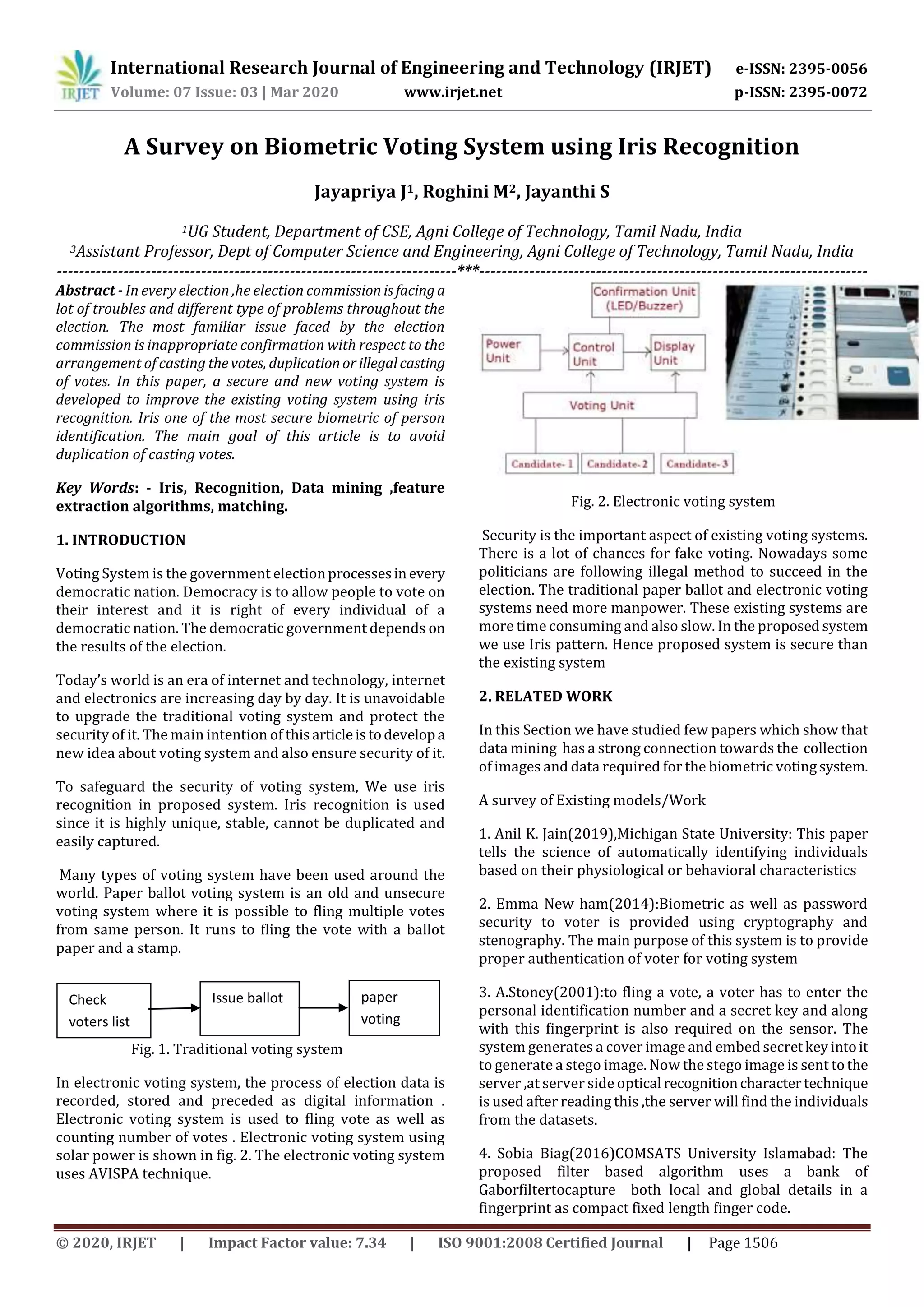 International Research Journal of Engineering and Technology (IRJET) e-ISSN: 2395-0056
Volume: 07 Issue: 03 | Mar 2020 www.irjet.net p-ISSN: 2395-0072
© 2020, IRJET | Impact Factor value: 7.34 | ISO 9001:2008 Certified Journal | Page 1506
A Survey on Biometric Voting System using Iris Recognition
Jayapriya J1, Roghini M2, Jayanthi S
1UG Student, Department of CSE, Agni College of Technology, Tamil Nadu, India
3Assistant Professor, Dept of Computer Science and Engineering, Agni College of Technology, Tamil Nadu, India
------------------------------------------------------------------------***----------------------------------------------------------------------
Abstract - In every election ,he election commission isfacinga
lot of troubles and different type of problems throughout the
election. The most familiar issue faced by the election
commission is inappropriate confirmation with respect to the
arrangement of casting thevotes, duplicationor illegalcasting
of votes. In this paper, a secure and new voting system is
developed to improve the existing voting system using iris
recognition. Iris one of the most secure biometric of person
identification. The main goal of this article is to avoid
duplication of casting votes.
Key Words: - Iris, Recognition, Data mining ,feature
extraction algorithms, matching.
1. INTRODUCTION
Voting System is the government electionprocessesinevery
democratic nation. Democracy is to allow people to vote on
their interest and it is right of every individual of a
democratic nation. The democratic government depends on
the results of the election.
Today’s world is an era of internet and technology, internet
and electronics are increasing day by day. It is unavoidable
to upgrade the traditional voting system and protect the
security of it. The main intention of thisarticleistodevelopa
new idea about voting system and also ensure security of it.
To safeguard the security of voting system, We use iris
recognition in proposed system. Iris recognition is used
since it is highly unique, stable, cannot be duplicated and
easily captured.
Many types of voting system have been used around the
world. Paper ballot voting system is an old and unsecure
voting system where it is possible to fling multiple votes
from same person. It runs to fling the vote with a ballot
paper and a stamp.
Fig. 1. Traditional voting system
In electronic voting system, the process of election data is
recorded, stored and preceded as digital information .
Electronic voting system is used to fling vote as well as
counting number of votes . Electronic voting system using
solar power is shown in fig. 2. The electronic voting system
uses AVISPA technique.
Fig. 2. Electronic voting system
Security is the important aspect of existing voting systems.
There is a lot of chances for fake voting. Nowadays some
politicians are following illegal method to succeed in the
election. The traditional paper ballot and electronic voting
systems need more manpower. These existing systems are
more time consuming and also slow. In the proposedsystem
we use Iris pattern. Hence proposed system is secure than
the existing system
2. RELATED WORK
In this Section we have studied few papers which show that
data mining has a strong connection towards the collection
of images and data required for the biometric votingsystem.
A survey of Existing models/Work
1. Anil K. Jain(2019),Michigan State University: This paper
tells the science of automatically identifying individuals
based on their physiological or behavioral characteristics
2. Emma New ham(2014):Biometric as well as password
security to voter is provided using cryptography and
stenography. The main purpose of this system is to provide
proper authentication of voter for voting system
3. A.Stoney(2001):to fling a vote, a voter has to enter the
personal identification number and a secret key and along
with this fingerprint is also required on the sensor. The
system generates a cover image and embed secretkeyintoit
to generate a stego image. Now the stego image is sent tothe
server ,at server side optical recognitioncharactertechnique
is used after reading this ,the server will find the individuals
from the datasets.
4. Sobia Biag(2016)COMSATS University Islamabad: The
proposed filter based algorithm uses a bank of
Gaborfiltertocapture both local and global details in a
fingerprint as compact fixed length finger code.
Check
voters list
Issue ballot paper
voting
 