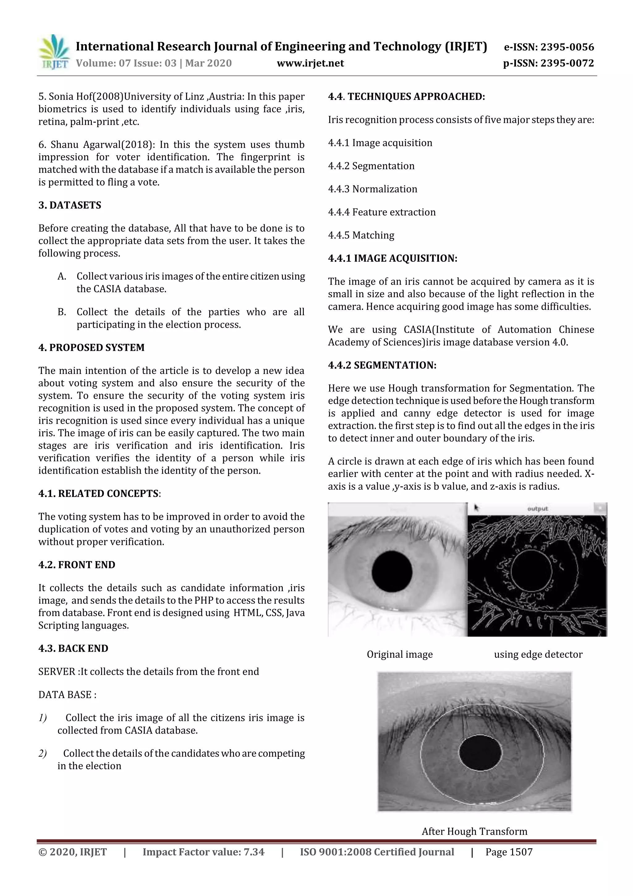 International Research Journal of Engineering and Technology (IRJET) e-ISSN: 2395-0056
Volume: 07 Issue: 03 | Mar 2020 www.irjet.net p-ISSN: 2395-0072
© 2020, IRJET | Impact Factor value: 7.34 | ISO 9001:2008 Certified Journal | Page 1507
5. Sonia Hof(2008)University of Linz ,Austria: In this paper
biometrics is used to identify individuals using face ,iris,
retina, palm-print ,etc.
6. Shanu Agarwal(2018): In this the system uses thumb
impression for voter identification. The fingerprint is
matched with the database if a match is available the person
is permitted to fling a vote.
3. DATASETS
Before creating the database, All that have to be done is to
collect the appropriate data sets from the user. It takes the
following process.
A. Collect various iris images of theentirecitizenusing
the CASIA database.
B. Collect the details of the parties who are all
participating in the election process.
4. PROPOSED SYSTEM
The main intention of the article is to develop a new idea
about voting system and also ensure the security of the
system. To ensure the security of the voting system iris
recognition is used in the proposed system. The concept of
iris recognition is used since every individual has a unique
iris. The image of iris can be easily captured. The two main
stages are iris verification and iris identification. Iris
verification verifies the identity of a person while iris
identification establish the identity of the person.
4.1. RELATED CONCEPTS:
The voting system has to be improved in order to avoid the
duplication of votes and voting by an unauthorized person
without proper verification.
4.2. FRONT END
It collects the details such as candidate information ,iris
image, and sends the details to the PHP to access the results
from database. Front end is designed using HTML, CSS, Java
Scripting languages.
4.3. BACK END
SERVER :It collects the details from the front end
DATA BASE :
1) Collect the iris image of all the citizens iris image is
collected from CASIA database.
2) Collect the details of the candidateswhoarecompeting
in the election
4.4. TECHNIQUES APPROACHED:
Iris recognition process consists of five major stepstheyare:
4.4.1 Image acquisition
4.4.2 Segmentation
4.4.3 Normalization
4.4.4 Feature extraction
4.4.5 Matching
4.4.1 IMAGE ACQUISITION:
The image of an iris cannot be acquired by camera as it is
small in size and also because of the light reflection in the
camera. Hence acquiring good image has some difficulties.
We are using CASIA(Institute of Automation Chinese
Academy of Sciences)iris image database version 4.0.
4.4.2 SEGMENTATION:
Here we use Hough transformation for Segmentation. The
edge detection techniqueisusedbeforetheHoughtransform
is applied and canny edge detector is used for image
extraction. the first step is to find out all the edges in the iris
to detect inner and outer boundary of the iris.
A circle is drawn at each edge of iris which has been found
earlier with center at the point and with radius needed. X-
axis is a value ,y-axis is b value, and z-axis is radius.
Original image using edge detector
After Hough Transform
 