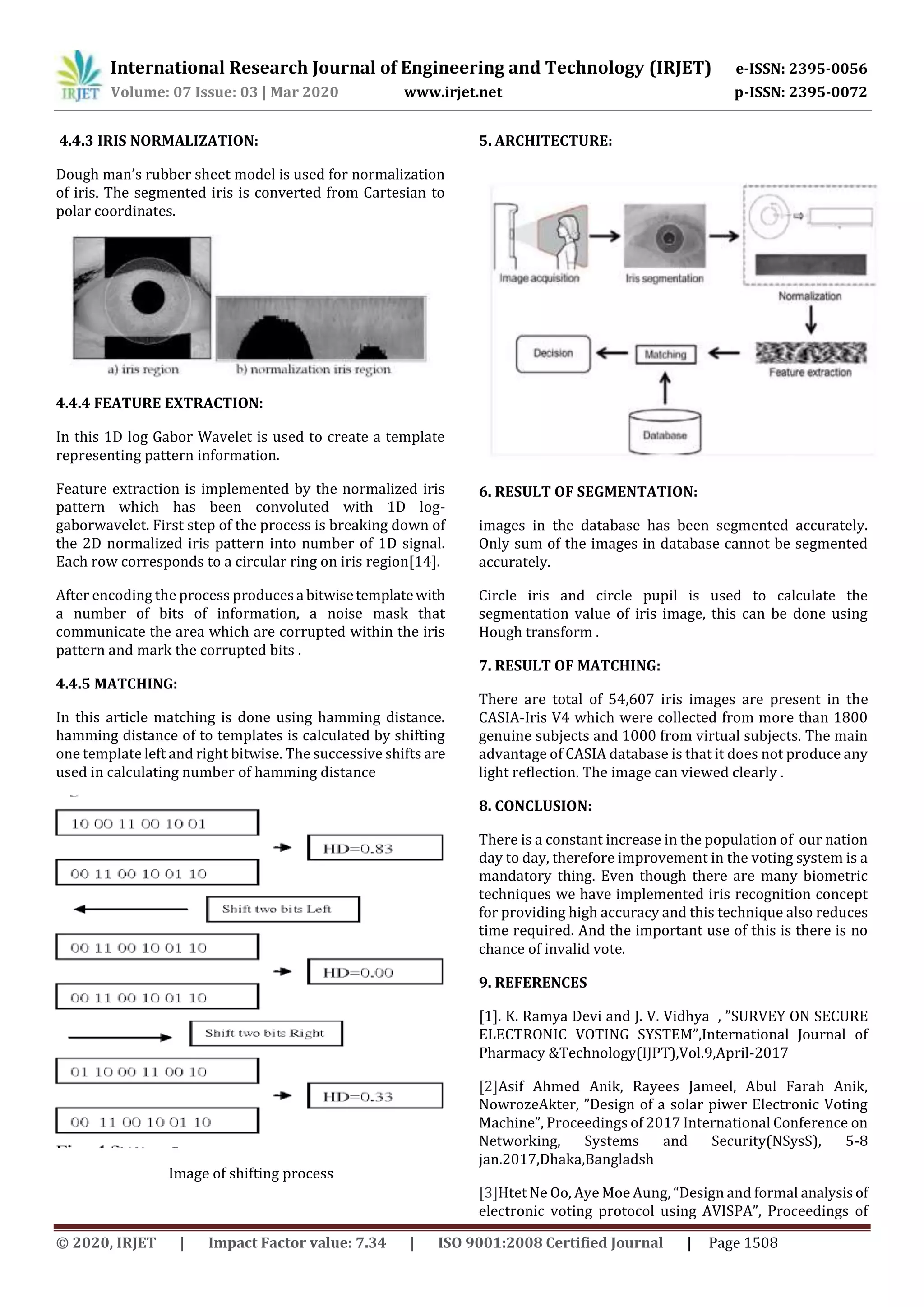 International Research Journal of Engineering and Technology (IRJET) e-ISSN: 2395-0056
Volume: 07 Issue: 03 | Mar 2020 www.irjet.net p-ISSN: 2395-0072
© 2020, IRJET | Impact Factor value: 7.34 | ISO 9001:2008 Certified Journal | Page 1508
4.4.3 IRIS NORMALIZATION:
Dough man’s rubber sheet model is used for normalization
of iris. The segmented iris is converted from Cartesian to
polar coordinates.
4.4.4 FEATURE EXTRACTION:
In this 1D log Gabor Wavelet is used to create a template
representing pattern information.
Feature extraction is implemented by the normalized iris
pattern which has been convoluted with 1D log-
gaborwavelet. First step of the process is breaking down of
the 2D normalized iris pattern into number of 1D signal.
Each row corresponds to a circular ring on iris region[14].
After encoding the process producesa bitwisetemplatewith
a number of bits of information, a noise mask that
communicate the area which are corrupted within the iris
pattern and mark the corrupted bits .
4.4.5 MATCHING:
In this article matching is done using hamming distance.
hamming distance of to templates is calculated by shifting
one template left and right bitwise. The successive shifts are
used in calculating number of hamming distance
Image of shifting process
5. ARCHITECTURE:
6. RESULT OF SEGMENTATION:
images in the database has been segmented accurately.
Only sum of the images in database cannot be segmented
accurately.
Circle iris and circle pupil is used to calculate the
segmentation value of iris image, this can be done using
Hough transform .
7. RESULT OF MATCHING:
There are total of 54,607 iris images are present in the
CASIA-Iris V4 which were collected from more than 1800
genuine subjects and 1000 from virtual subjects. The main
advantage of CASIA database is that it does not produce any
light reflection. The image can viewed clearly .
8. CONCLUSION:
There is a constant increase in the population of our nation
day to day, therefore improvement in the voting system is a
mandatory thing. Even though there are many biometric
techniques we have implemented iris recognition concept
for providing high accuracy and this technique also reduces
time required. And the important use of this is there is no
chance of invalid vote.
9. REFERENCES
[1]. K. Ramya Devi and J. V. Vidhya , ”SURVEY ON SECURE
ELECTRONIC VOTING SYSTEM”,International Journal of
Pharmacy &Technology(IJPT),Vol.9,April-2017
[2]Asif Ahmed Anik, Rayees Jameel, Abul Farah Anik,
NowrozeAkter, ”Design of a solar piwer Electronic Voting
Machine”, Proceedings of 2017 International Conference on
Networking, Systems and Security(NSysS), 5-8
jan.2017,Dhaka,Bangladsh
[3]Htet Ne Oo, Aye Moe Aung, “Design and formal analysisof
electronic voting protocol using AVISPA”, Proceedings of
 