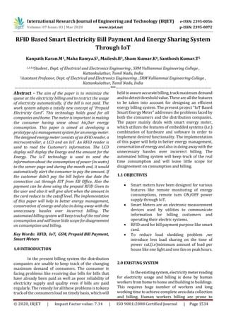 International Research Journal of Engineering and Technology (IRJET) e-ISSN: 2395-0056
Volume: 07 Issue: 03 | Mar 2020 www.irjet.net p-ISSN: 2395-0072
© 2020, IRJET | Impact Factor value: 7.34 | ISO 9001:2008 Certified Journal | Page 1534
RFID Based Smart Electricity Bill Payment And Energy Sharing System
Through IoT
Kanpath Karan.M1, Maha Ramya.S2, Mailesh.B3, Sham Kumar.K4, Santhosh Kumar.T5
1,2,3,4Student , Dept. of Electrical and Electronics Engineering , SRM Valliammai Engineering College ,
Kattankulathur, Tamil Nadu, India
5Assistant Professor, Dept. of Electrical and Electronics Engineering , SRM Valliammai Engineering College ,
Kattankulathur, Tamil Nadu, India
---------------------------------------------------------------------***---------------------------------------------------------------------
Abstract - The aim of the paper is to minimize the
queue at the electricity billing and to restrict the usage
of electricity automatically, if the bill is not paid. The
work system adopts a totally new concept of “Prepaid
Electricity Card”. This technology holds good for all
companies and home. The meter is important in making
the consumer having sense about his/her energy
consumption. This paper is aimed at developing a
prototype of a management system for an energy meter.
The designed energy meter consists of an RFID reader, a
microcontroller, a LCD and an IoT. An RFID reader is
used to read the Customer’s information. The LCD
display will display the Energy and the amount for the
Energy. The IoT technology is used to send the
information about the consumption of power (in watts)
to the server page and during the month end, it would
automatically alert the consumer to pay the amount. If
the customer didn’t pay the bill before due date the
connection cut through IOT from EB Office. Also the
payment can be done using the prepaid RFID Given to
the user and also it will give alert when the amount in
the card reduce to the cutoff level. The implementation
of this paper will help in better energy management,
conservation of energy and also in doing away with the
unnecessary hassles over incorrect billing. The
automated billing systemwill keep track of the realtime
consumption and will leave little scope fordisagreement
on consumption and billing.
Key Words: RFID, IoT, GSM, Prepaid Bill Payment,
Smart Meters
1.0 INTRODUCTION
In the present billing system the distribution
companies are unable to keep track of the changing
maximum demand of consumers. The consumer is
facing problems like receiving due bills for bills that
have already been paid as well as poor reliability of
electricity supply and quality even if bills are paid
regularly. The remedy for all these problems is to keep
track of the consumers load on timely basis, which will
heldtoassureaccuratebilling,trackmaximumdemand
and to detect threshold value.Theseareallthefeatures
to be taken into account for designing an efficient
energy billing system. The present project “IoT Based
Smart Energy Meter” addresses the problems faced by
both the consumers and the distribution companies.
The paper mainly deals with smart energy meter,
which utilizes the features of embedded systems (i.e.)
combination of hardware and software in order to
implement desired functionality. The implementation
of this paper will help in better energy management,
conservation of energy and also in doingawaywiththe
unnecessary hassles over incorrect billing. The
automated billing system will keep track of the real
time consumption and will leave little scope for
disagreement on consumption and billing.
1.1 OBJECTIVES
 Smart meters have been designed for various
features like remote monitoring of energy
consumptions, remote turn ON/OFF power
supply through IoT.
 Smart Meters are an electronic measurement
devices used by utilities to communicate
information for billing customers and
operating their electric systems.
 RFID used for bill payment purpose like smart
card.
 To reduce load shedding problem ,we
introduce less load sharing on the time of
power cut.(i.e)minimum amount of load per
house like one light and one fan on peak hours.
2.0 EXISTING SYSTEM
In theexistingsystem,electricitymeterreading
for electricity usage and billing is done by human
workers from home to home and building to buildings.
This requires huge number of workers and long
working time to achieve complete area data collection
and billing. Human workers billing are prone to
 